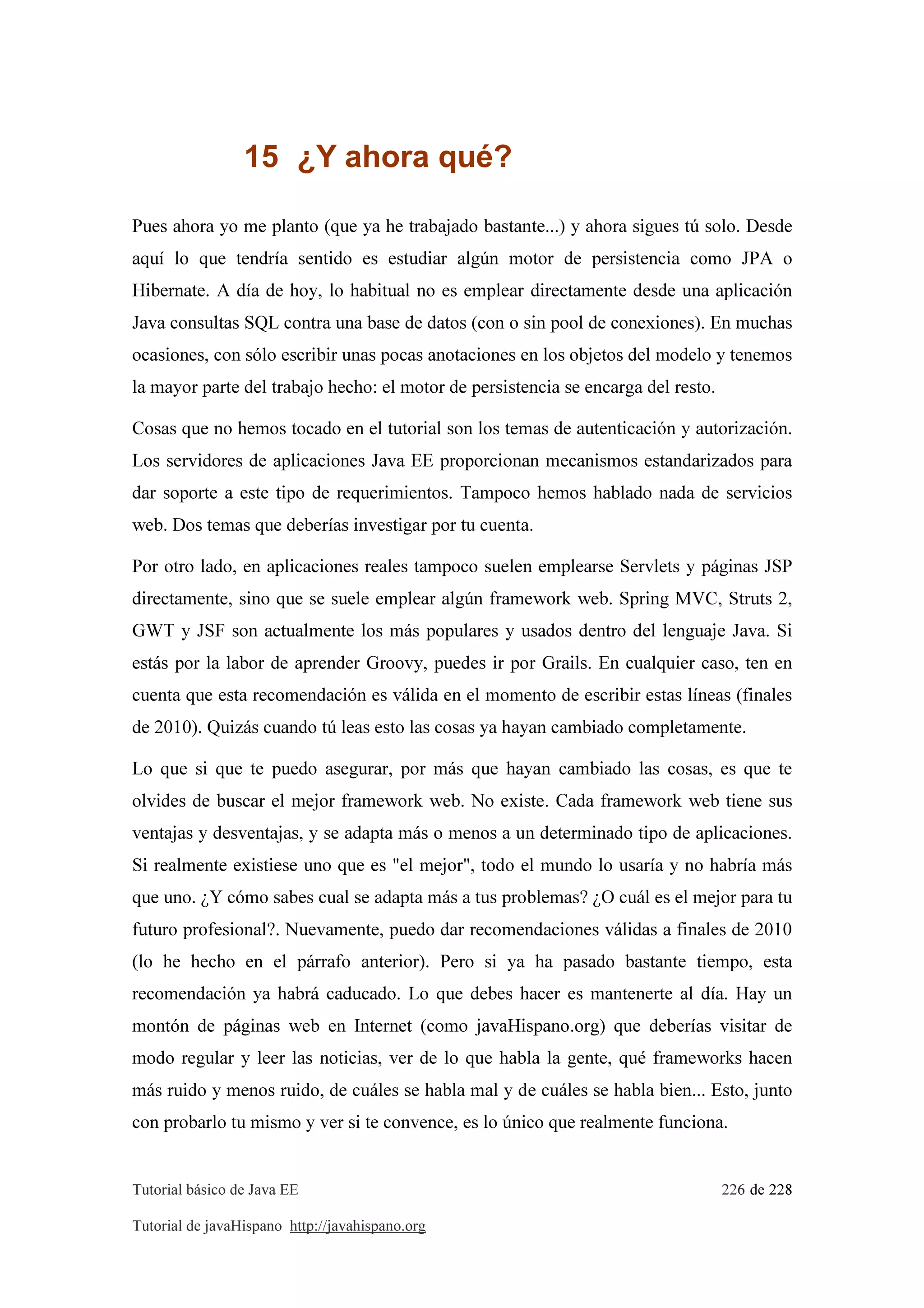 Tutorial básico de Java EE 226 de 228
Tutorial de javaHispano http://javahispano.org
15 ¿Y ahora qué?
Pues ahora yo me planto (que ya he trabajado bastante...) y ahora sigues tú solo. Desde
aquí lo que tendría sentido es estudiar algún motor de persistencia como JPA o
Hibernate. A día de hoy, lo habitual no es emplear directamente desde una aplicación
Java consultas SQL contra una base de datos (con o sin pool de conexiones). En muchas
ocasiones, con sólo escribir unas pocas anotaciones en los objetos del modelo y tenemos
la mayor parte del trabajo hecho: el motor de persistencia se encarga del resto.
Cosas que no hemos tocado en el tutorial son los temas de autenticación y autorización.
Los servidores de aplicaciones Java EE proporcionan mecanismos estandarizados para
dar soporte a este tipo de requerimientos. Tampoco hemos hablado nada de servicios
web. Dos temas que deberías investigar por tu cuenta.
Por otro lado, en aplicaciones reales tampoco suelen emplearse Servlets y páginas JSP
directamente, sino que se suele emplear algún framework web. Spring MVC, Struts 2,
GWT y JSF son actualmente los más populares y usados dentro del lenguaje Java. Si
estás por la labor de aprender Groovy, puedes ir por Grails. En cualquier caso, ten en
cuenta que esta recomendación es válida en el momento de escribir estas líneas (finales
de 2010). Quizás cuando tú leas esto las cosas ya hayan cambiado completamente.
Lo que si que te puedo asegurar, por más que hayan cambiado las cosas, es que te
olvides de buscar el mejor framework web. No existe. Cada framework web tiene sus
ventajas y desventajas, y se adapta más o menos a un determinado tipo de aplicaciones.
Si realmente existiese uno que es "el mejor", todo el mundo lo usaría y no habría más
que uno. ¿Y cómo sabes cual se adapta más a tus problemas? ¿O cuál es el mejor para tu
futuro profesional?. Nuevamente, puedo dar recomendaciones válidas a finales de 2010
(lo he hecho en el párrafo anterior). Pero si ya ha pasado bastante tiempo, esta
recomendación ya habrá caducado. Lo que debes hacer es mantenerte al día. Hay un
montón de páginas web en Internet (como javaHispano.org) que deberías visitar de
modo regular y leer las noticias, ver de lo que habla la gente, qué frameworks hacen
más ruido y menos ruido, de cuáles se habla mal y de cuáles se habla bien... Esto, junto
con probarlo tu mismo y ver si te convence, es lo único que realmente funciona.
 