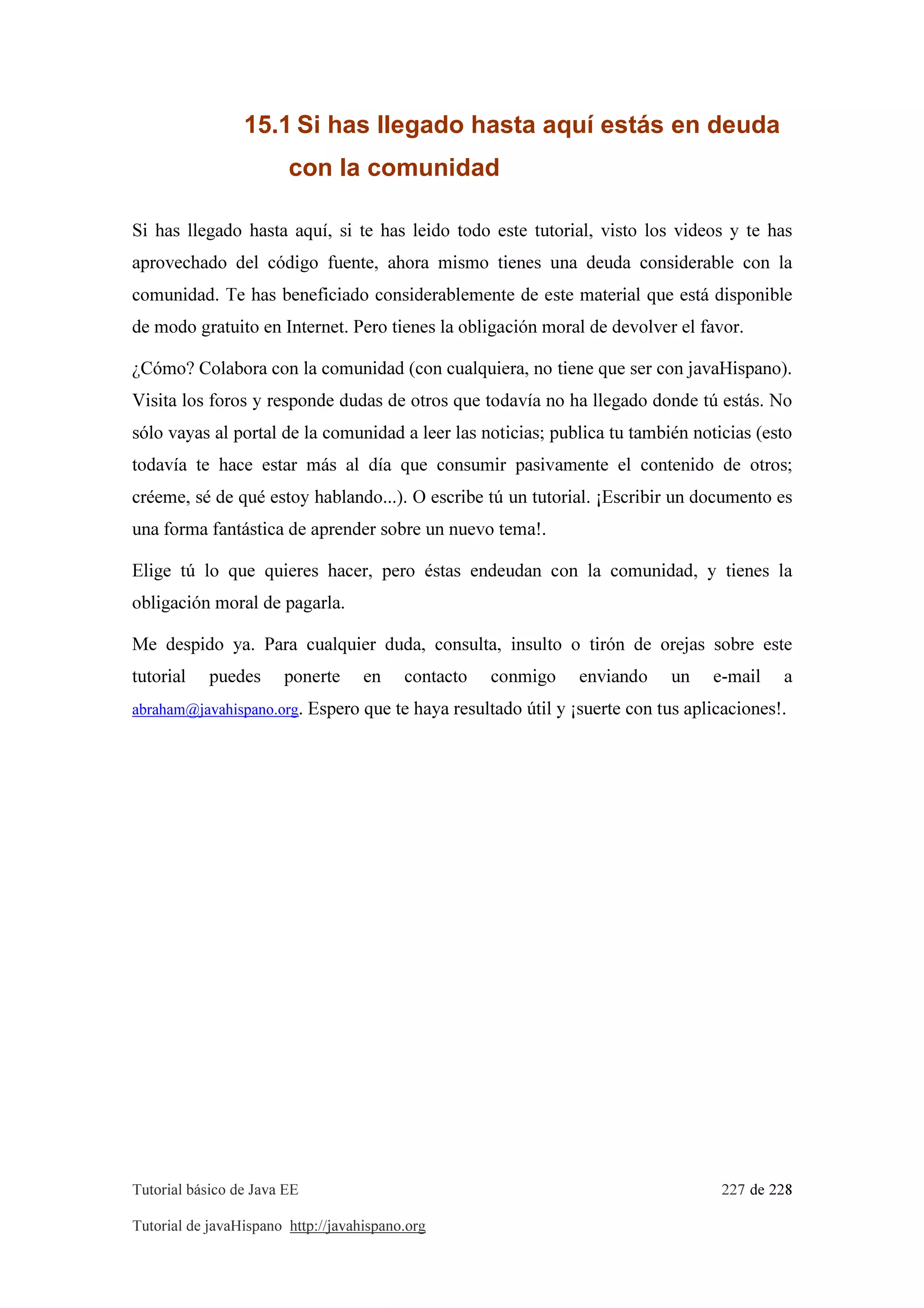 Tutorial básico de Java EE 227 de 228
Tutorial de javaHispano http://javahispano.org
15.1 Si has llegado hasta aquí estás en deuda
con la comunidad
Si has llegado hasta aquí, si te has leido todo este tutorial, visto los videos y te has
aprovechado del código fuente, ahora mismo tienes una deuda considerable con la
comunidad. Te has beneficiado considerablemente de este material que está disponible
de modo gratuito en Internet. Pero tienes la obligación moral de devolver el favor.
¿Cómo? Colabora con la comunidad (con cualquiera, no tiene que ser con javaHispano).
Visita los foros y responde dudas de otros que todavía no ha llegado donde tú estás. No
sólo vayas al portal de la comunidad a leer las noticias; publica tu también noticias (esto
todavía te hace estar más al día que consumir pasivamente el contenido de otros;
créeme, sé de qué estoy hablando...). O escribe tú un tutorial. ¡Escribir un documento es
una forma fantástica de aprender sobre un nuevo tema!.
Elige tú lo que quieres hacer, pero éstas endeudan con la comunidad, y tienes la
obligación moral de pagarla.
Me despido ya. Para cualquier duda, consulta, insulto o tirón de orejas sobre este
tutorial puedes ponerte en contacto conmigo enviando un e-mail a
abraham@javahispano.org. Espero que te haya resultado útil y ¡suerte con tus aplicaciones!.
 
