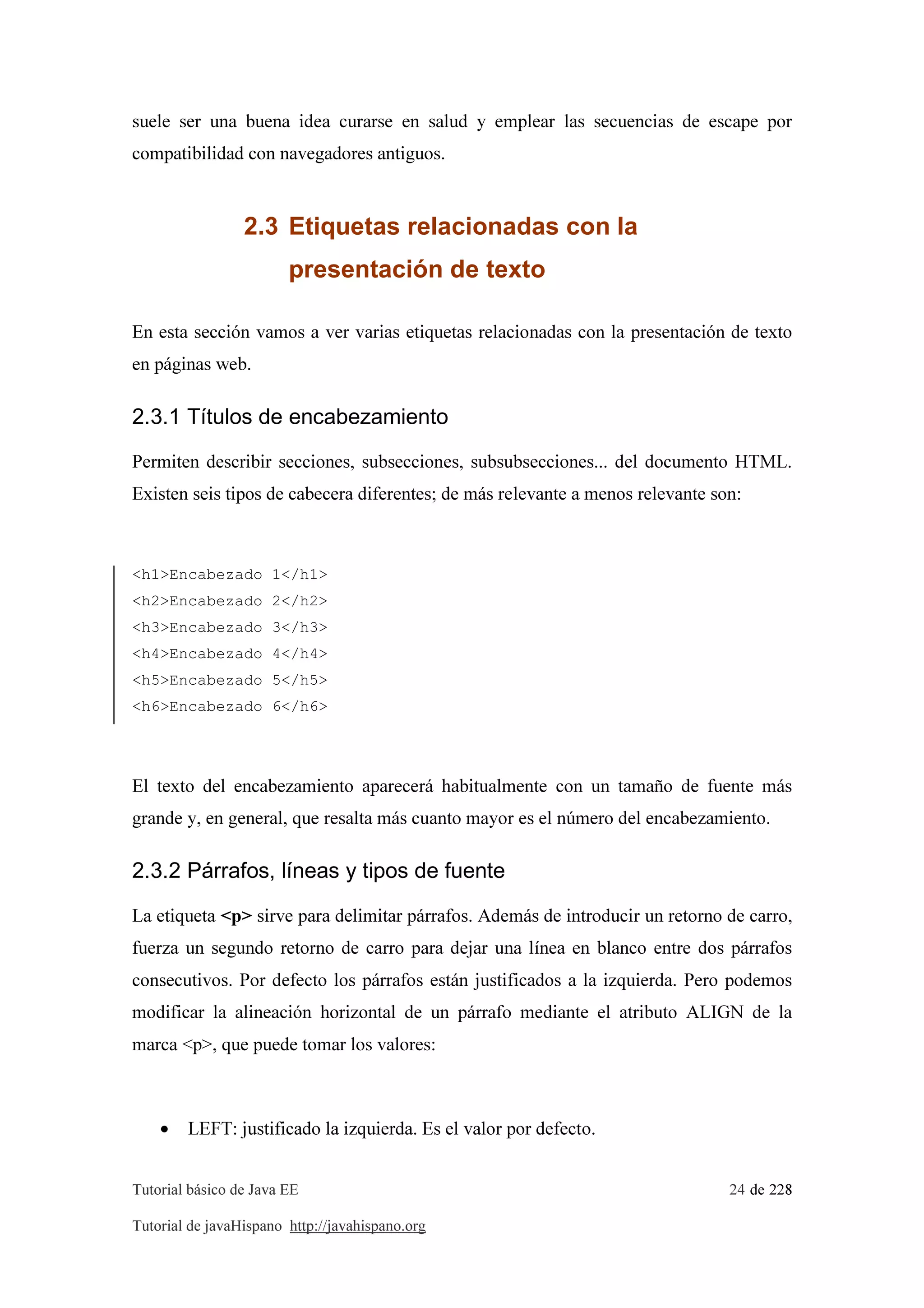 Tutorial básico de Java EE 24 de 228
Tutorial de javaHispano http://javahispano.org
suele ser una buena idea curarse en salud y emplear las secuencias de escape por
compatibilidad con navegadores antiguos.
2.3 Etiquetas relacionadas con la
presentación de texto
En esta sección vamos a ver varias etiquetas relacionadas con la presentación de texto
en páginas web.
2.3.1 Títulos de encabezamiento
Permiten describir secciones, subsecciones, subsubsecciones... del documento HTML.
Existen seis tipos de cabecera diferentes; de más relevante a menos relevante son:
<h1>Encabezado 1</h1>
<h2>Encabezado 2</h2>
<h3>Encabezado 3</h3>
<h4>Encabezado 4</h4>
<h5>Encabezado 5</h5>
<h6>Encabezado 6</h6>
El texto del encabezamiento aparecerá habitualmente con un tamaño de fuente más
grande y, en general, que resalta más cuanto mayor es el número del encabezamiento.
2.3.2 Párrafos, líneas y tipos de fuente
La etiqueta <p> sirve para delimitar párrafos. Además de introducir un retorno de carro,
fuerza un segundo retorno de carro para dejar una línea en blanco entre dos párrafos
consecutivos. Por defecto los párrafos están justificados a la izquierda. Pero podemos
modificar la alineación horizontal de un párrafo mediante el atributo ALIGN de la
marca <p>, que puede tomar los valores:
• LEFT: justificado la izquierda. Es el valor por defecto.
 