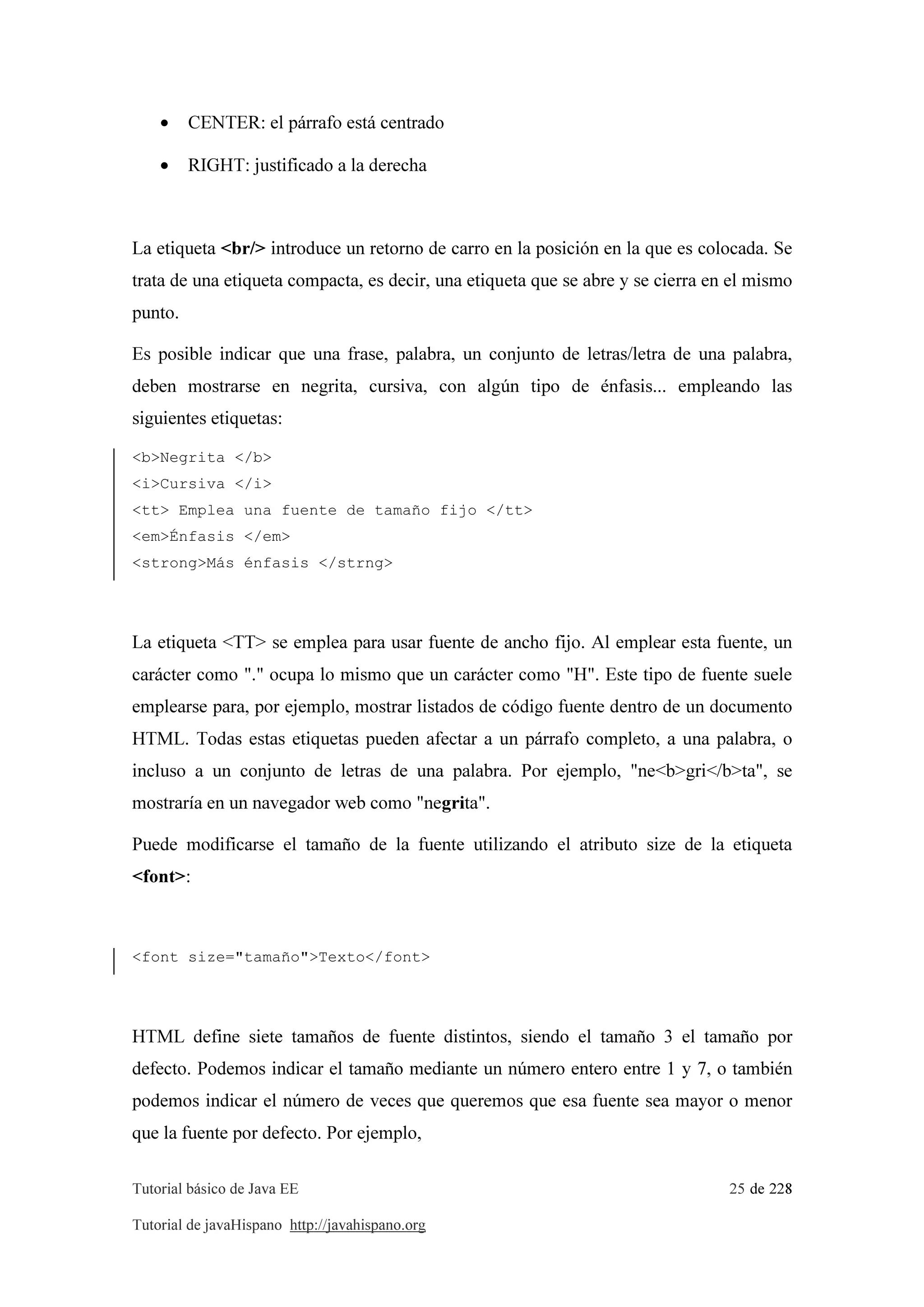 Tutorial básico de Java EE 25 de 228
Tutorial de javaHispano http://javahispano.org
• CENTER: el párrafo está centrado
• RIGHT: justificado a la derecha
La etiqueta <br/> introduce un retorno de carro en la posición en la que es colocada. Se
trata de una etiqueta compacta, es decir, una etiqueta que se abre y se cierra en el mismo
punto.
Es posible indicar que una frase, palabra, un conjunto de letras/letra de una palabra,
deben mostrarse en negrita, cursiva, con algún tipo de énfasis... empleando las
siguientes etiquetas:
<b>Negrita </b>
<i>Cursiva </i>
<tt> Emplea una fuente de tamaño fijo </tt>
<em>Énfasis </em>
<strong>Más énfasis </strng>
La etiqueta <TT> se emplea para usar fuente de ancho fijo. Al emplear esta fuente, un
carácter como "." ocupa lo mismo que un carácter como "H". Este tipo de fuente suele
emplearse para, por ejemplo, mostrar listados de código fuente dentro de un documento
HTML. Todas estas etiquetas pueden afectar a un párrafo completo, a una palabra, o
incluso a un conjunto de letras de una palabra. Por ejemplo, "ne<b>gri</b>ta", se
mostraría en un navegador web como "negrita".
Puede modificarse el tamaño de la fuente utilizando el atributo size de la etiqueta
<font>:
<font size="tamaño">Texto</font>
HTML define siete tamaños de fuente distintos, siendo el tamaño 3 el tamaño por
defecto. Podemos indicar el tamaño mediante un número entero entre 1 y 7, o también
podemos indicar el número de veces que queremos que esa fuente sea mayor o menor
que la fuente por defecto. Por ejemplo,
 