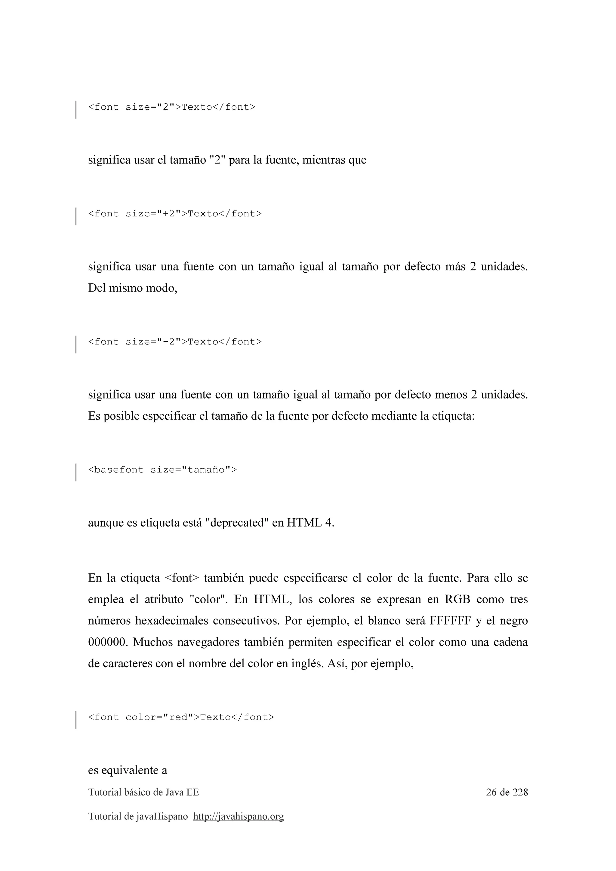 Tutorial básico de Java EE 26 de 228
Tutorial de javaHispano http://javahispano.org
<font size="2">Texto</font>
significa usar el tamaño "2" para la fuente, mientras que
<font size="+2">Texto</font>
significa usar una fuente con un tamaño igual al tamaño por defecto más 2 unidades.
Del mismo modo,
<font size="-2">Texto</font>
significa usar una fuente con un tamaño igual al tamaño por defecto menos 2 unidades.
Es posible especificar el tamaño de la fuente por defecto mediante la etiqueta:
<basefont size="tamaño">
aunque es etiqueta está "deprecated" en HTML 4.
En la etiqueta <font> también puede especificarse el color de la fuente. Para ello se
emplea el atributo "color". En HTML, los colores se expresan en RGB como tres
números hexadecimales consecutivos. Por ejemplo, el blanco será FFFFFF y el negro
000000. Muchos navegadores también permiten especificar el color como una cadena
de caracteres con el nombre del color en inglés. Así, por ejemplo,
<font color="red">Texto</font>
es equivalente a
 