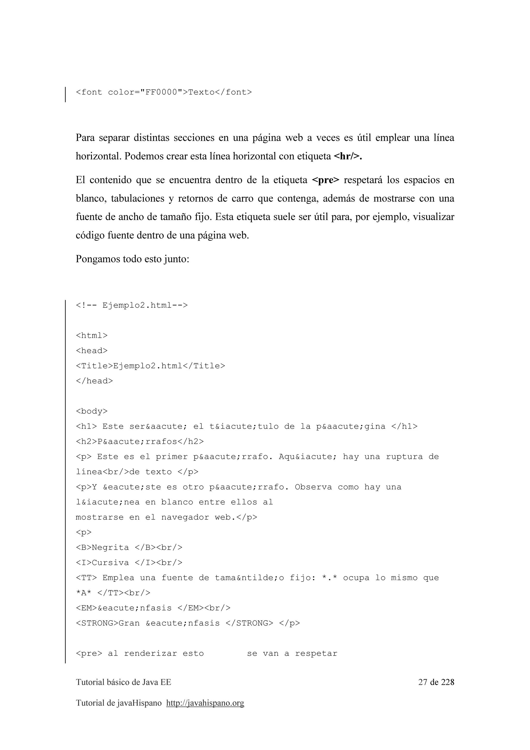 Tutorial básico de Java EE 27 de 228
Tutorial de javaHispano http://javahispano.org
<font color="FF0000">Texto</font>
Para separar distintas secciones en una página web a veces es útil emplear una línea
horizontal. Podemos crear esta línea horizontal con etiqueta <hr/>.
El contenido que se encuentra dentro de la etiqueta <pre> respetará los espacios en
blanco, tabulaciones y retornos de carro que contenga, además de mostrarse con una
fuente de ancho de tamaño fijo. Esta etiqueta suele ser útil para, por ejemplo, visualizar
código fuente dentro de una página web.
Pongamos todo esto junto:
<!-- Ejemplo2.html-->
<html>
<head>
<Title>Ejemplo2.html</Title>
</head>
<body>
<h1> Este ser&aacute; el t&iacute;tulo de la p&aacute;gina </h1>
<h2>P&aacute;rrafos</h2>
<p> Este es el primer p&aacute;rrafo. Aqu&iacute; hay una ruptura de
línea<br/>de texto </p>
<p>Y &eacute;ste es otro p&aacute;rrafo. Observa como hay una
l&iacute;nea en blanco entre ellos al
mostrarse en el navegador web.</p>
<p>
<B>Negrita </B><br/>
<I>Cursiva </I><br/>
<TT> Emplea una fuente de tama&ntilde;o fijo: *.* ocupa lo mismo que
*A* </TT><br/>
<EM>&eacute;nfasis </EM><br/>
<STRONG>Gran &eacute;nfasis </STRONG> </p>
<pre> al renderizar esto se van a respetar
 