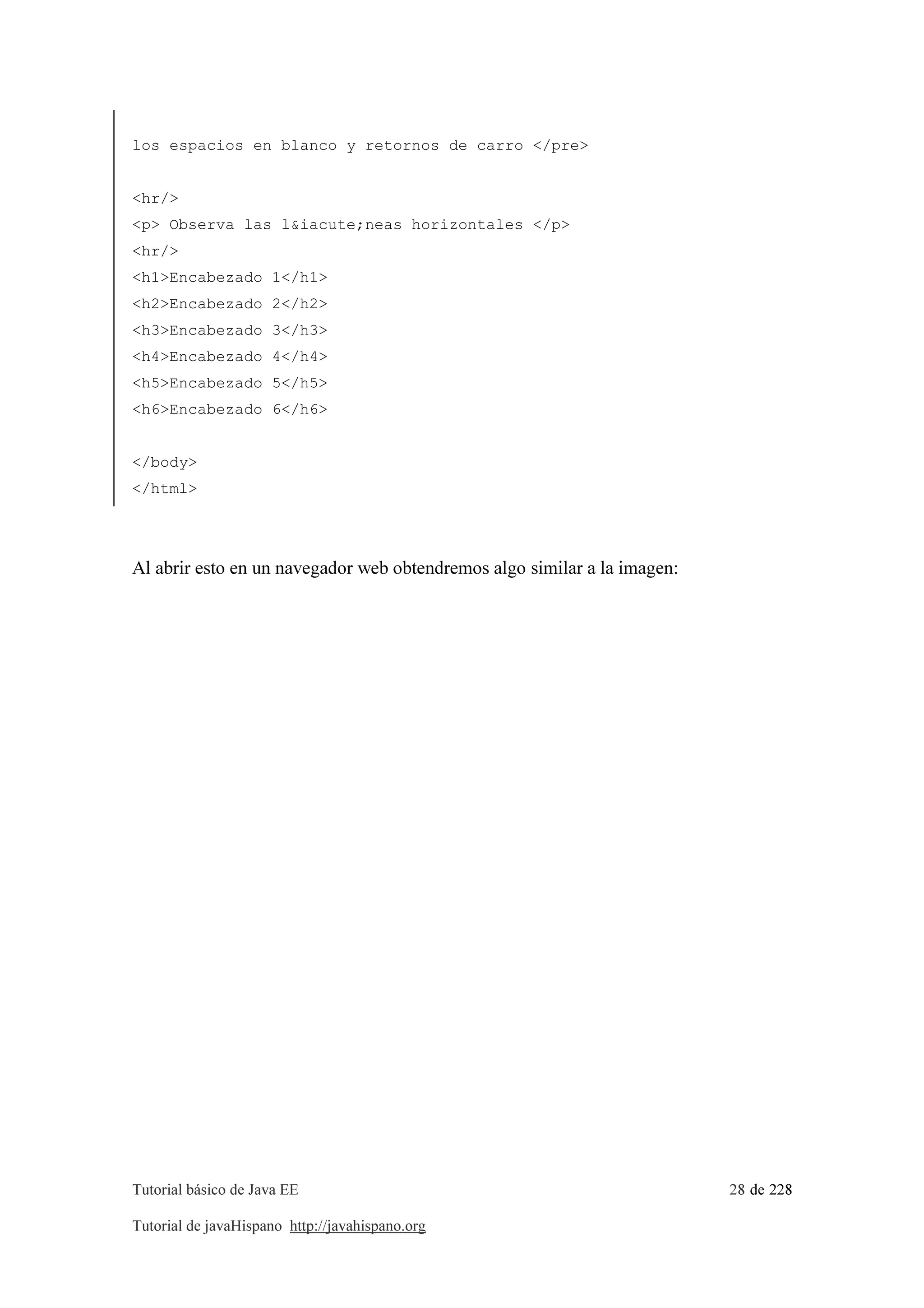 Tutorial básico de Java EE 28 de 228
Tutorial de javaHispano http://javahispano.org
los espacios en blanco y retornos de carro </pre>
<hr/>
<p> Observa las l&iacute;neas horizontales </p>
<hr/>
<h1>Encabezado 1</h1>
<h2>Encabezado 2</h2>
<h3>Encabezado 3</h3>
<h4>Encabezado 4</h4>
<h5>Encabezado 5</h5>
<h6>Encabezado 6</h6>
</body>
</html>
Al abrir esto en un navegador web obtendremos algo similar a la imagen:
 