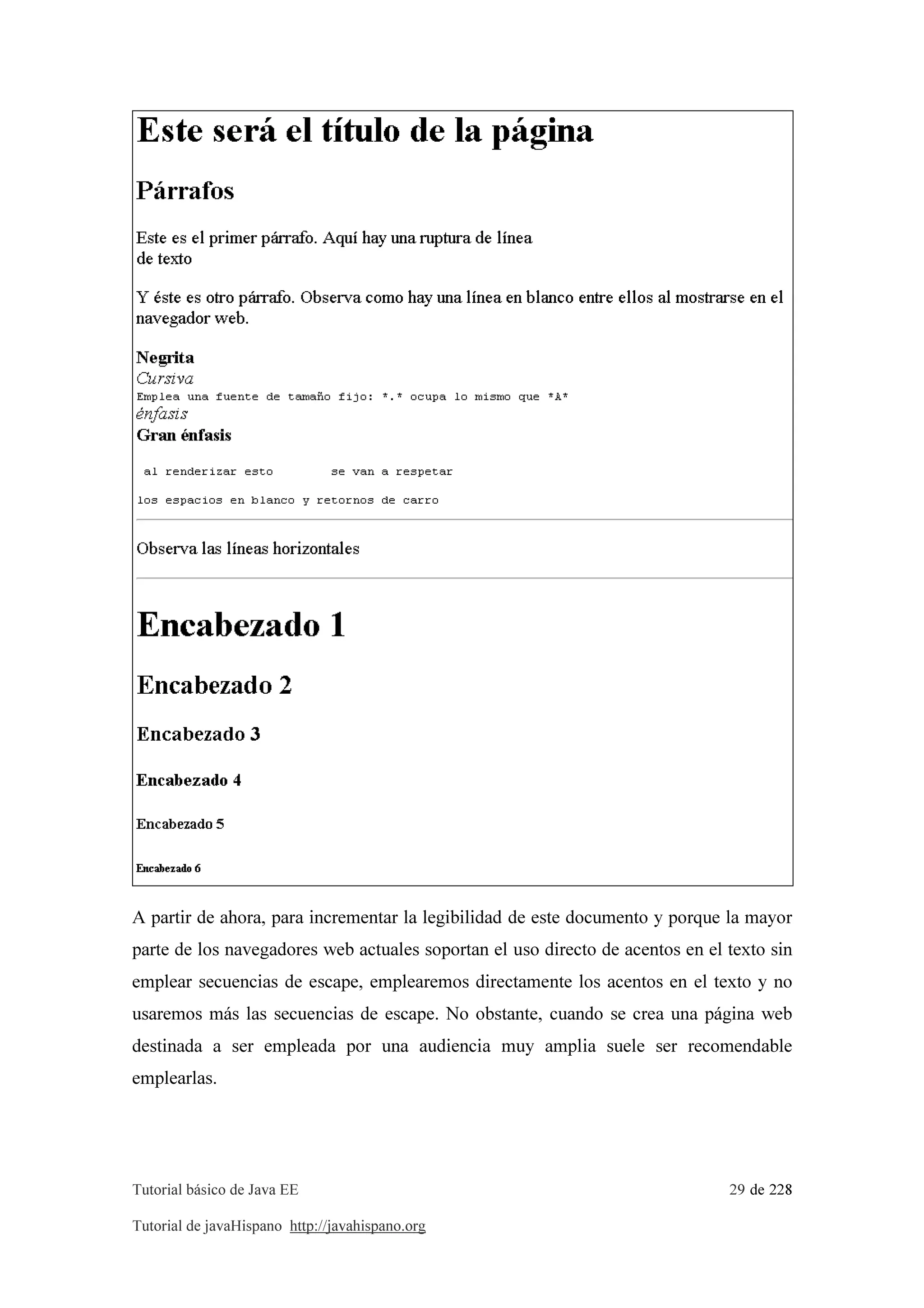 Tutorial básico de Java EE 29 de 228
Tutorial de javaHispano http://javahispano.org
A partir de ahora, para incrementar la legibilidad de este documento y porque la mayor
parte de los navegadores web actuales soportan el uso directo de acentos en el texto sin
emplear secuencias de escape, emplearemos directamente los acentos en el texto y no
usaremos más las secuencias de escape. No obstante, cuando se crea una página web
destinada a ser empleada por una audiencia muy amplia suele ser recomendable
emplearlas.
 