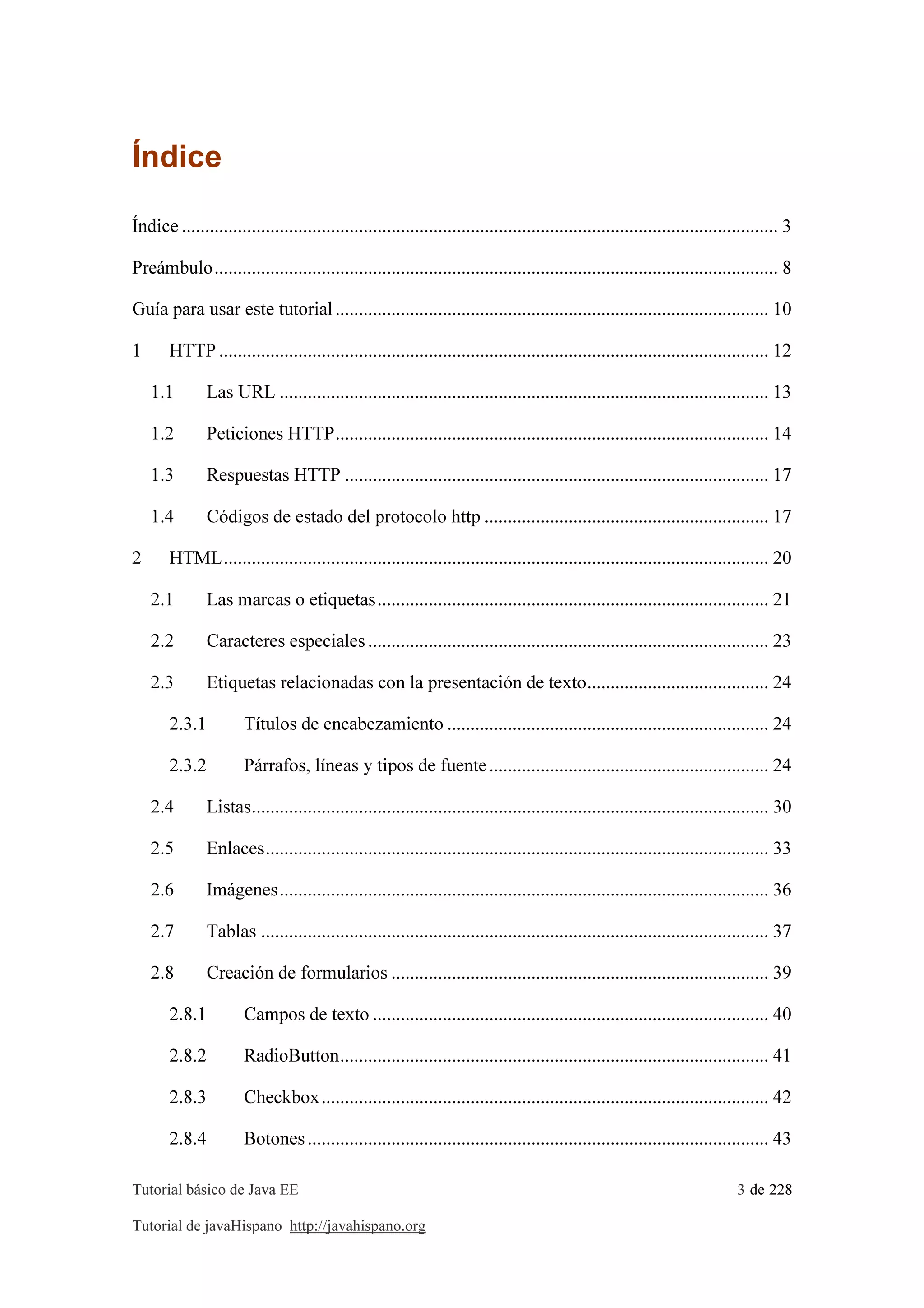 Tutorial básico de Java EE 3 de 228
Tutorial de javaHispano http://javahispano.org
Índice
Índice ................................................................................................................................ 3
Preámbulo......................................................................................................................... 8
Guía para usar este tutorial............................................................................................. 10
1 HTTP ...................................................................................................................... 12
1.1 Las URL ......................................................................................................... 13
1.2 Peticiones HTTP............................................................................................. 14
1.3 Respuestas HTTP ........................................................................................... 17
1.4 Códigos de estado del protocolo http ............................................................. 17
2 HTML..................................................................................................................... 20
2.1 Las marcas o etiquetas.................................................................................... 21
2.2 Caracteres especiales ...................................................................................... 23
2.3 Etiquetas relacionadas con la presentación de texto....................................... 24
2.3.1 Títulos de encabezamiento ..................................................................... 24
2.3.2 Párrafos, líneas y tipos de fuente............................................................ 24
2.4 Listas............................................................................................................... 30
2.5 Enlaces............................................................................................................ 33
2.6 Imágenes......................................................................................................... 36
2.7 Tablas ............................................................................................................. 37
2.8 Creación de formularios ................................................................................. 39
2.8.1 Campos de texto ..................................................................................... 40
2.8.2 RadioButton............................................................................................ 41
2.8.3 Checkbox................................................................................................ 42
2.8.4 Botones................................................................................................... 43
 