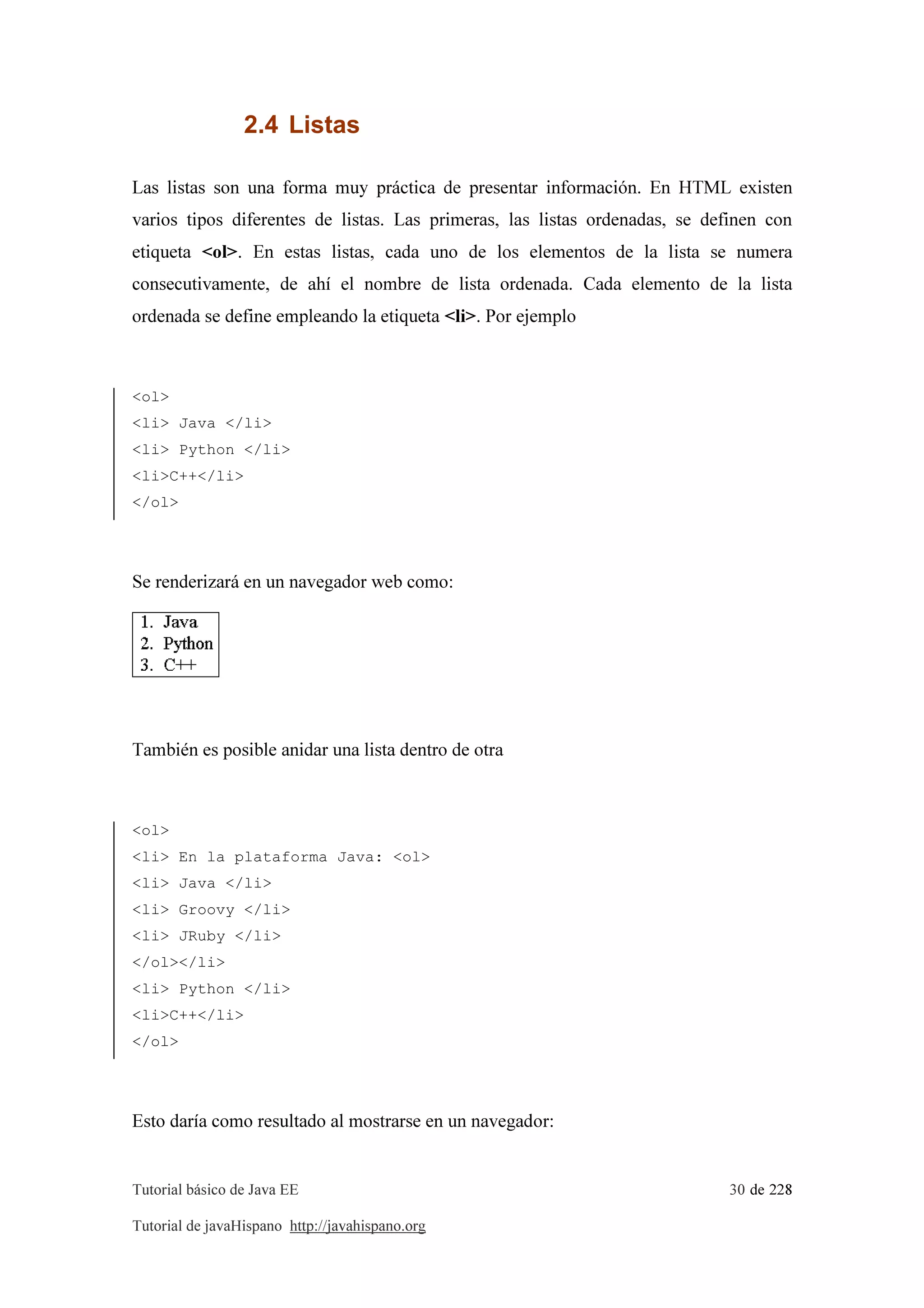 Tutorial básico de Java EE 30 de 228
Tutorial de javaHispano http://javahispano.org
2.4 Listas
Las listas son una forma muy práctica de presentar información. En HTML existen
varios tipos diferentes de listas. Las primeras, las listas ordenadas, se definen con
etiqueta <ol>. En estas listas, cada uno de los elementos de la lista se numera
consecutivamente, de ahí el nombre de lista ordenada. Cada elemento de la lista
ordenada se define empleando la etiqueta <li>. Por ejemplo
<ol>
<li> Java </li>
<li> Python </li>
<li>C++</li>
</ol>
Se renderizará en un navegador web como:
También es posible anidar una lista dentro de otra
<ol>
<li> En la plataforma Java: <ol>
<li> Java </li>
<li> Groovy </li>
<li> JRuby </li>
</ol></li>
<li> Python </li>
<li>C++</li>
</ol>
Esto daría como resultado al mostrarse en un navegador:
 