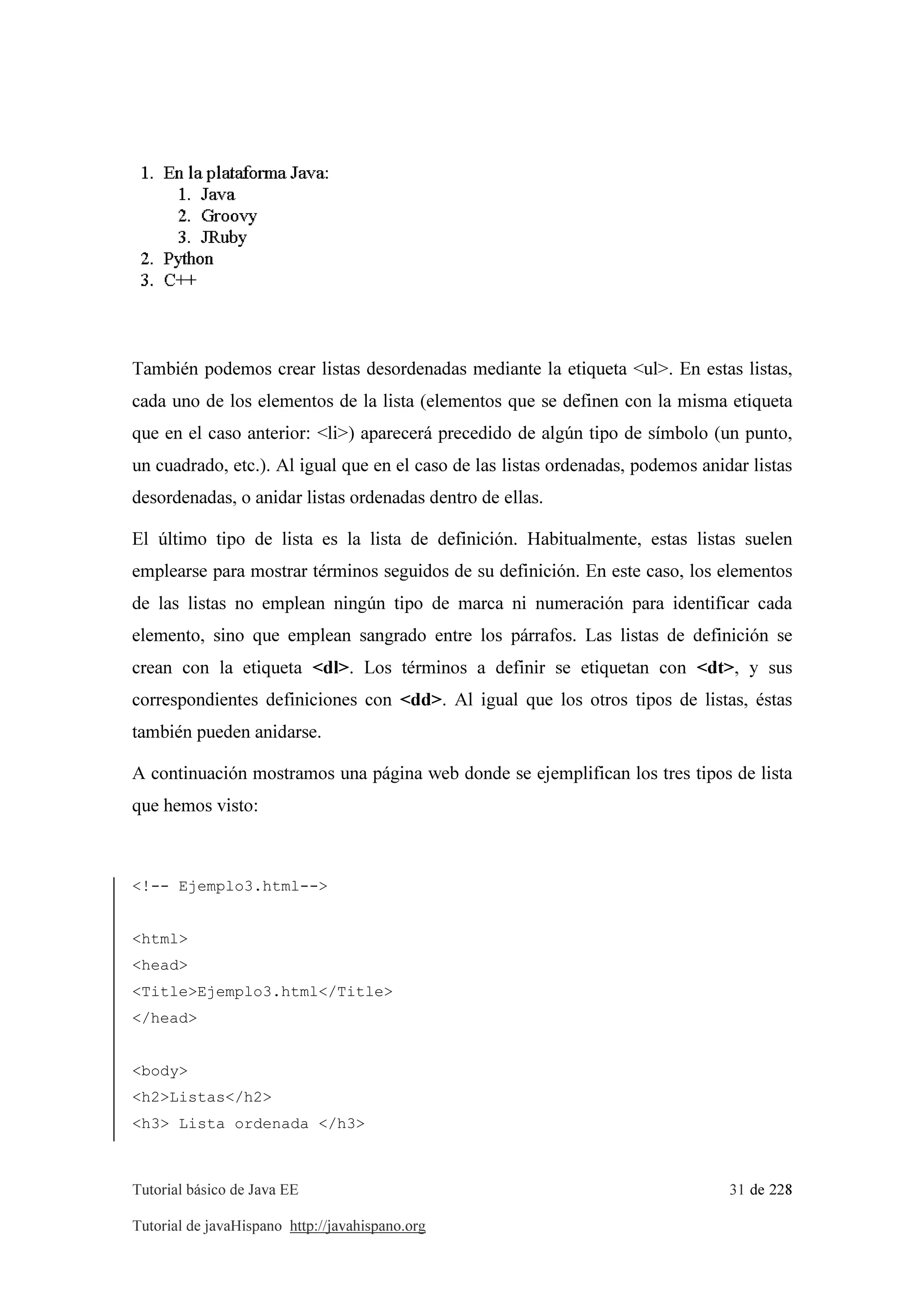 Tutorial básico de Java EE 31 de 228
Tutorial de javaHispano http://javahispano.org
También podemos crear listas desordenadas mediante la etiqueta <ul>. En estas listas,
cada uno de los elementos de la lista (elementos que se definen con la misma etiqueta
que en el caso anterior: <li>) aparecerá precedido de algún tipo de símbolo (un punto,
un cuadrado, etc.). Al igual que en el caso de las listas ordenadas, podemos anidar listas
desordenadas, o anidar listas ordenadas dentro de ellas.
El último tipo de lista es la lista de definición. Habitualmente, estas listas suelen
emplearse para mostrar términos seguidos de su definición. En este caso, los elementos
de las listas no emplean ningún tipo de marca ni numeración para identificar cada
elemento, sino que emplean sangrado entre los párrafos. Las listas de definición se
crean con la etiqueta <dl>. Los términos a definir se etiquetan con <dt>, y sus
correspondientes definiciones con <dd>. Al igual que los otros tipos de listas, éstas
también pueden anidarse.
A continuación mostramos una página web donde se ejemplifican los tres tipos de lista
que hemos visto:
<!-- Ejemplo3.html-->
<html>
<head>
<Title>Ejemplo3.html</Title>
</head>
<body>
<h2>Listas</h2>
<h3> Lista ordenada </h3>
 
