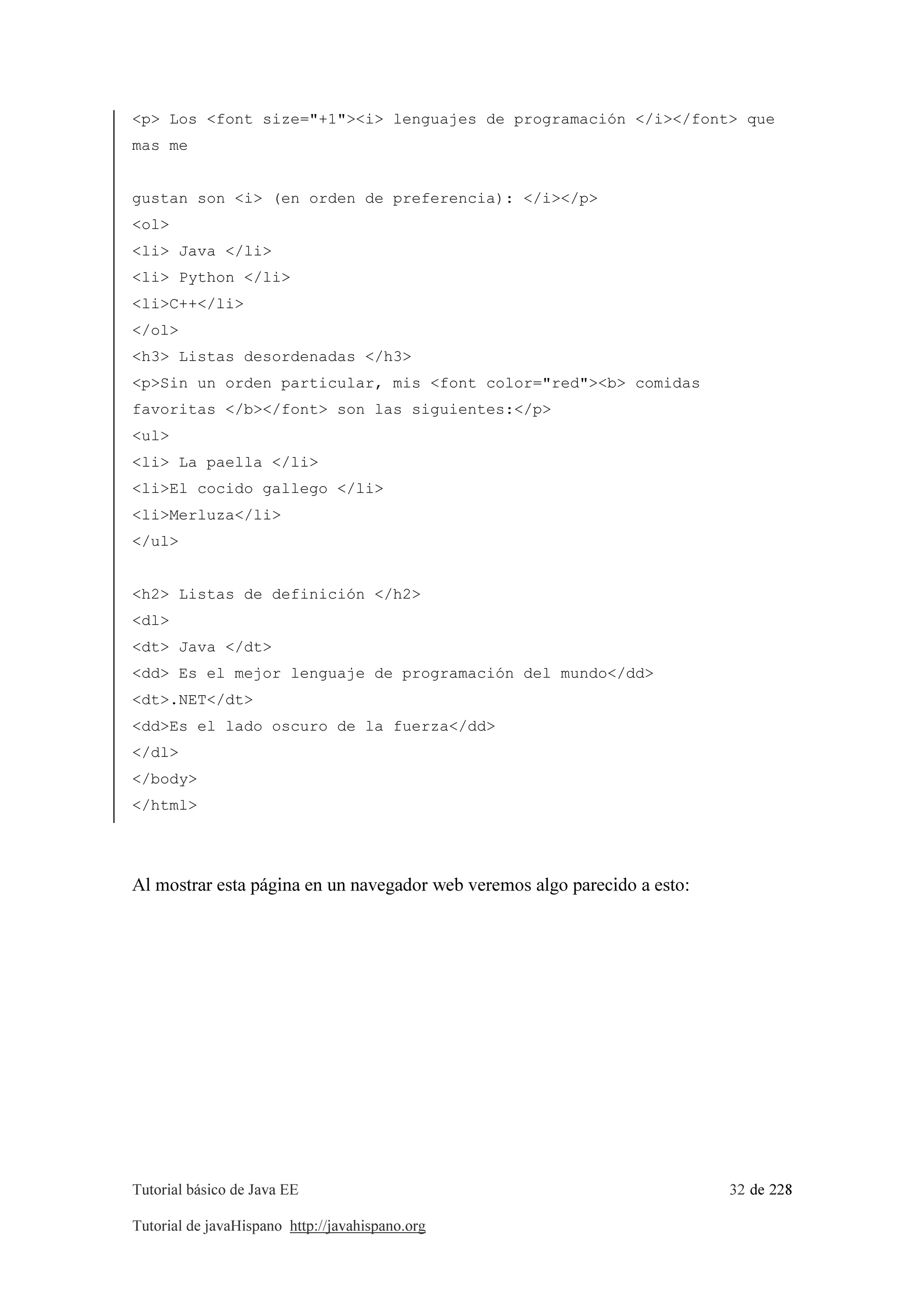 Tutorial básico de Java EE 32 de 228
Tutorial de javaHispano http://javahispano.org
<p> Los <font size="+1"><i> lenguajes de programación </i></font> que
mas me
gustan son <i> (en orden de preferencia): </i></p>
<ol>
<li> Java </li>
<li> Python </li>
<li>C++</li>
</ol>
<h3> Listas desordenadas </h3>
<p>Sin un orden particular, mis <font color="red"><b> comidas
favoritas </b></font> son las siguientes:</p>
<ul>
<li> La paella </li>
<li>El cocido gallego </li>
<li>Merluza</li>
</ul>
<h2> Listas de definición </h2>
<dl>
<dt> Java </dt>
<dd> Es el mejor lenguaje de programación del mundo</dd>
<dt>.NET</dt>
<dd>Es el lado oscuro de la fuerza</dd>
</dl>
</body>
</html>
Al mostrar esta página en un navegador web veremos algo parecido a esto:
 