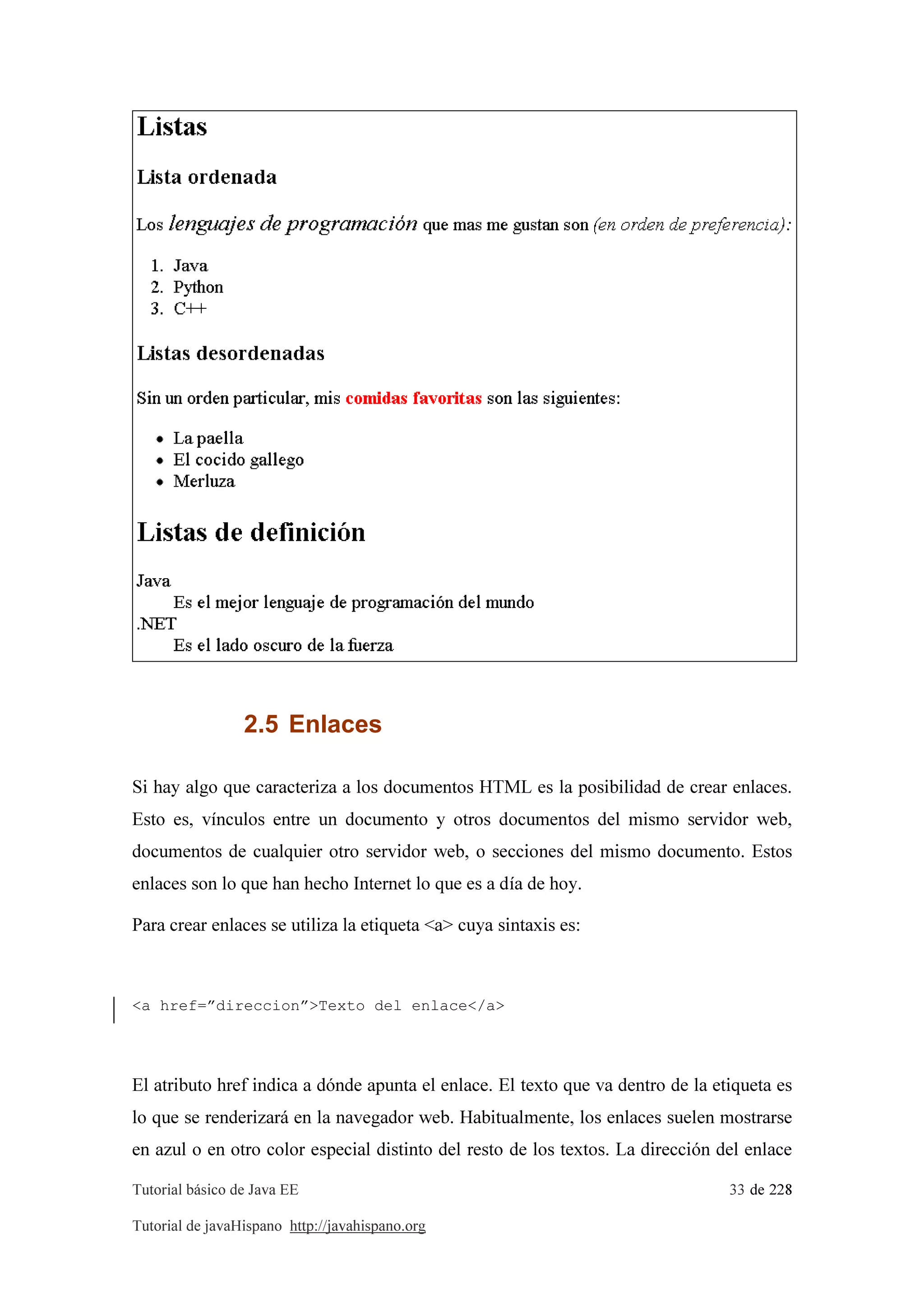 Tutorial básico de Java EE 33 de 228
Tutorial de javaHispano http://javahispano.org
2.5 Enlaces
Si hay algo que caracteriza a los documentos HTML es la posibilidad de crear enlaces.
Esto es, vínculos entre un documento y otros documentos del mismo servidor web,
documentos de cualquier otro servidor web, o secciones del mismo documento. Estos
enlaces son lo que han hecho Internet lo que es a día de hoy.
Para crear enlaces se utiliza la etiqueta <a> cuya sintaxis es:
<a href=”direccion”>Texto del enlace</a>
El atributo href indica a dónde apunta el enlace. El texto que va dentro de la etiqueta es
lo que se renderizará en la navegador web. Habitualmente, los enlaces suelen mostrarse
en azul o en otro color especial distinto del resto de los textos. La dirección del enlace
 