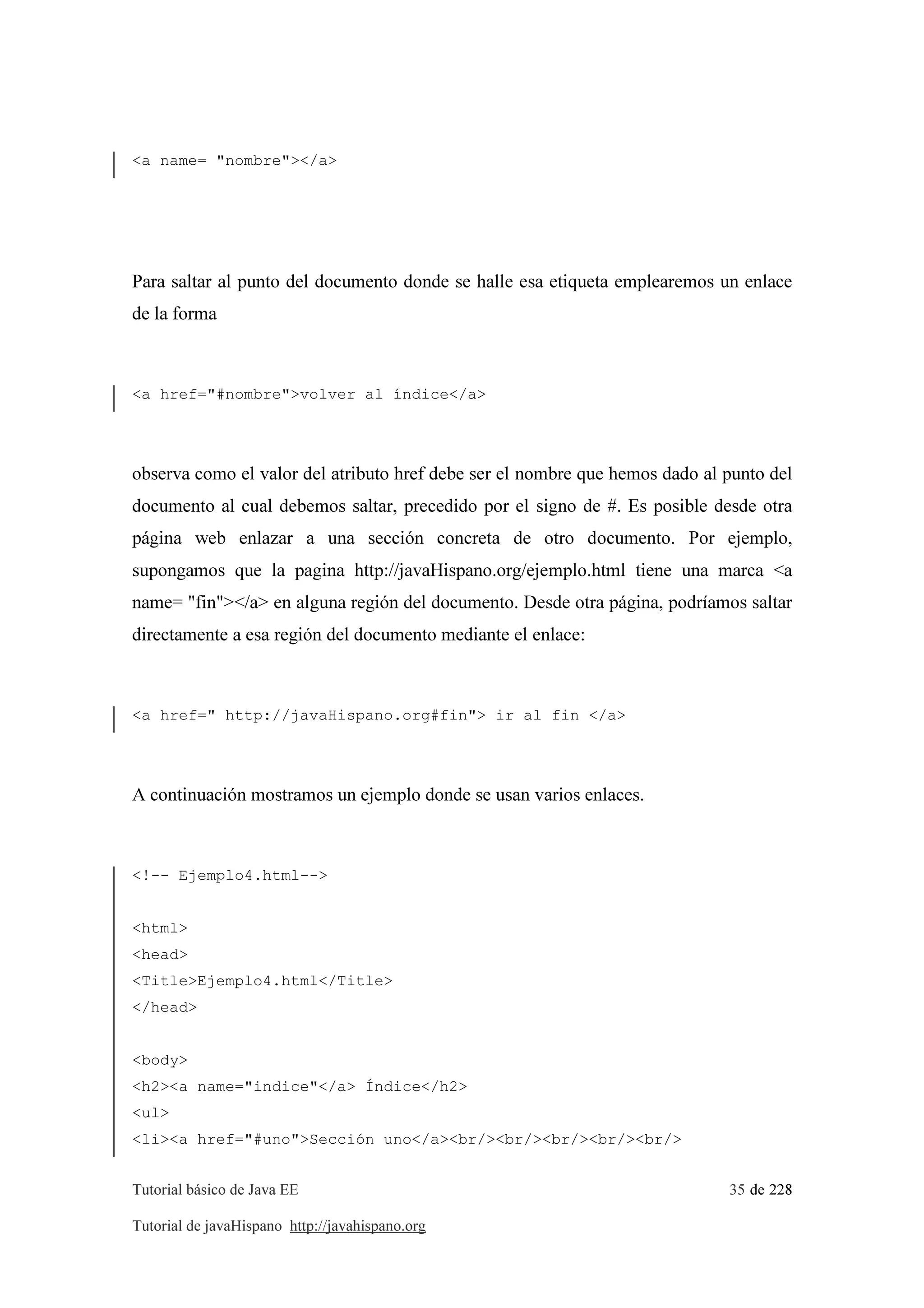 Tutorial básico de Java EE 35 de 228
Tutorial de javaHispano http://javahispano.org
<a name= "nombre"></a>
Para saltar al punto del documento donde se halle esa etiqueta emplearemos un enlace
de la forma
<a href="#nombre">volver al índice</a>
observa como el valor del atributo href debe ser el nombre que hemos dado al punto del
documento al cual debemos saltar, precedido por el signo de #. Es posible desde otra
página web enlazar a una sección concreta de otro documento. Por ejemplo,
supongamos que la pagina http://javaHispano.org/ejemplo.html tiene una marca <a
name= "fin"></a> en alguna región del documento. Desde otra página, podríamos saltar
directamente a esa región del documento mediante el enlace:
<a href=" http://javaHispano.org#fin"> ir al fin </a>
A continuación mostramos un ejemplo donde se usan varios enlaces.
<!-- Ejemplo4.html-->
<html>
<head>
<Title>Ejemplo4.html</Title>
</head>
<body>
<h2><a name="indice"</a> Índice</h2>
<ul>
<li><a href="#uno">Sección uno</a><br/><br/><br/><br/><br/>
 