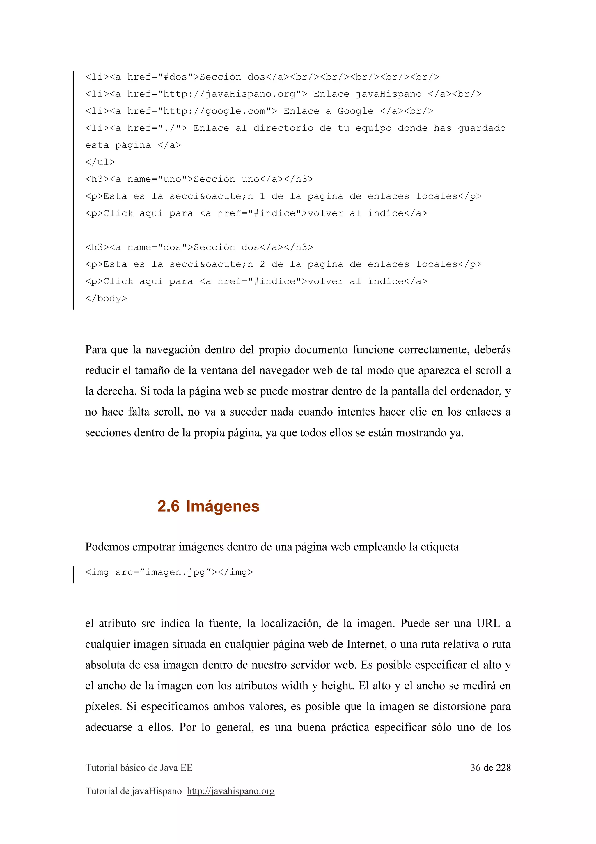 Tutorial básico de Java EE 36 de 228
Tutorial de javaHispano http://javahispano.org
<li><a href="#dos">Sección dos</a><br/><br/><br/><br/><br/>
<li><a href="http://javaHispano.org"> Enlace javaHispano </a><br/>
<li><a href="http://google.com"> Enlace a Google </a><br/>
<li><a href="./"> Enlace al directorio de tu equipo donde has guardado
esta página </a>
</ul>
<h3><a name="uno">Sección uno</a></h3>
<p>Esta es la secci&oacute;n 1 de la pagina de enlaces locales</p>
<p>Click aqui para <a href="#indice">volver al índice</a>
<h3><a name="dos">Sección dos</a></h3>
<p>Esta es la secci&oacute;n 2 de la pagina de enlaces locales</p>
<p>Click aqui para <a href="#indice">volver al índice</a>
</body>
Para que la navegación dentro del propio documento funcione correctamente, deberás
reducir el tamaño de la ventana del navegador web de tal modo que aparezca el scroll a
la derecha. Si toda la página web se puede mostrar dentro de la pantalla del ordenador, y
no hace falta scroll, no va a suceder nada cuando intentes hacer clic en los enlaces a
secciones dentro de la propia página, ya que todos ellos se están mostrando ya.
2.6 Imágenes
Podemos empotrar imágenes dentro de una página web empleando la etiqueta
<img src=”imagen.jpg”></img>
el atributo src indica la fuente, la localización, de la imagen. Puede ser una URL a
cualquier imagen situada en cualquier página web de Internet, o una ruta relativa o ruta
absoluta de esa imagen dentro de nuestro servidor web. Es posible especificar el alto y
el ancho de la imagen con los atributos width y height. El alto y el ancho se medirá en
píxeles. Si especificamos ambos valores, es posible que la imagen se distorsione para
adecuarse a ellos. Por lo general, es una buena práctica especificar sólo uno de los
 