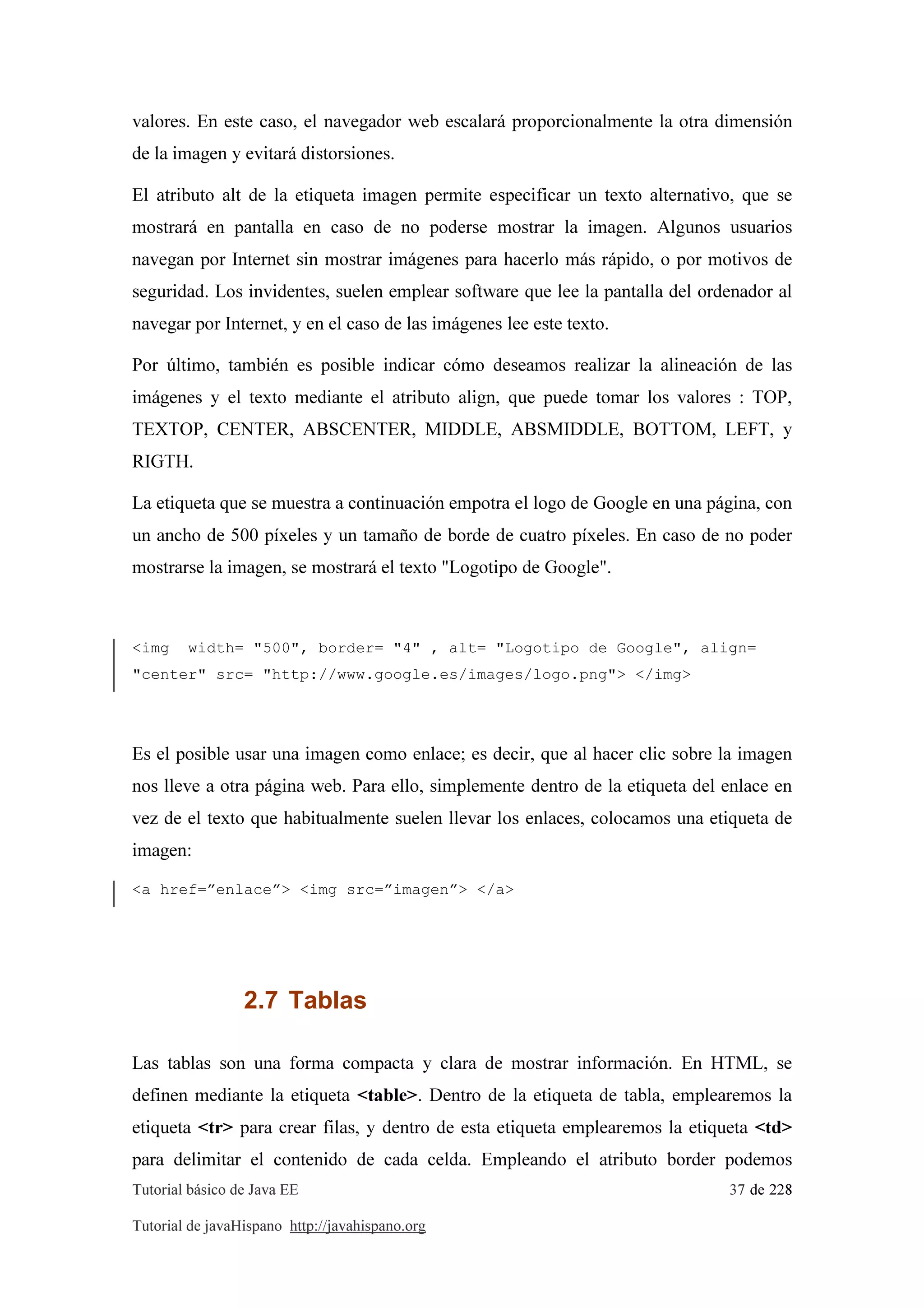 Tutorial básico de Java EE 37 de 228
Tutorial de javaHispano http://javahispano.org
valores. En este caso, el navegador web escalará proporcionalmente la otra dimensión
de la imagen y evitará distorsiones.
El atributo alt de la etiqueta imagen permite especificar un texto alternativo, que se
mostrará en pantalla en caso de no poderse mostrar la imagen. Algunos usuarios
navegan por Internet sin mostrar imágenes para hacerlo más rápido, o por motivos de
seguridad. Los invidentes, suelen emplear software que lee la pantalla del ordenador al
navegar por Internet, y en el caso de las imágenes lee este texto.
Por último, también es posible indicar cómo deseamos realizar la alineación de las
imágenes y el texto mediante el atributo align, que puede tomar los valores : TOP,
TEXTOP, CENTER, ABSCENTER, MIDDLE, ABSMIDDLE, BOTTOM, LEFT, y
RIGTH.
La etiqueta que se muestra a continuación empotra el logo de Google en una página, con
un ancho de 500 píxeles y un tamaño de borde de cuatro píxeles. En caso de no poder
mostrarse la imagen, se mostrará el texto "Logotipo de Google".
<img width= "500", border= "4" , alt= "Logotipo de Google", align=
"center" src= "http://www.google.es/images/logo.png"> </img>
Es el posible usar una imagen como enlace; es decir, que al hacer clic sobre la imagen
nos lleve a otra página web. Para ello, simplemente dentro de la etiqueta del enlace en
vez de el texto que habitualmente suelen llevar los enlaces, colocamos una etiqueta de
imagen:
<a href=”enlace”> <img src=”imagen”> </a>
2.7 Tablas
Las tablas son una forma compacta y clara de mostrar información. En HTML, se
definen mediante la etiqueta <table>. Dentro de la etiqueta de tabla, emplearemos la
etiqueta <tr> para crear filas, y dentro de esta etiqueta emplearemos la etiqueta <td>
para delimitar el contenido de cada celda. Empleando el atributo border podemos
 
