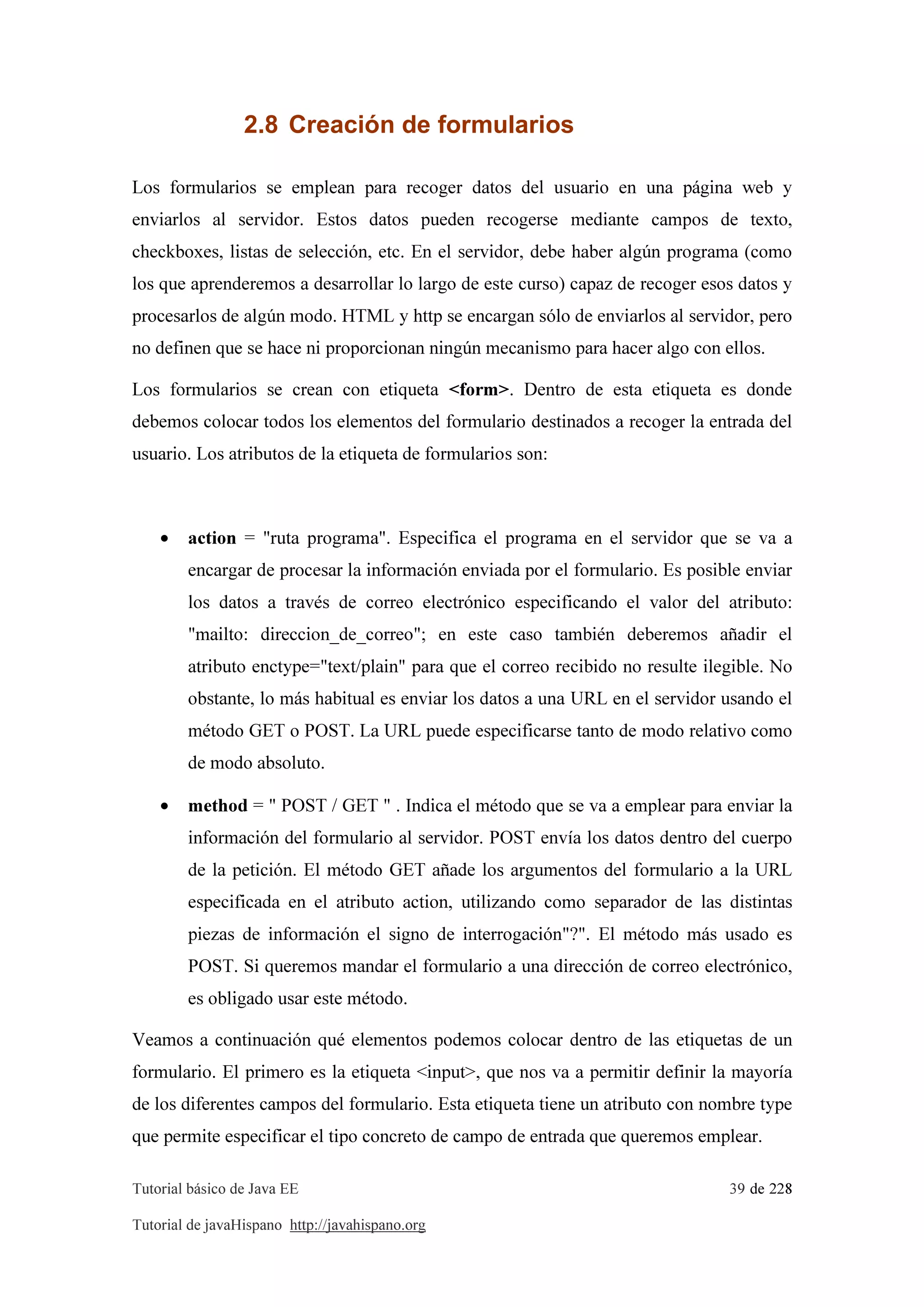 Tutorial básico de Java EE 39 de 228
Tutorial de javaHispano http://javahispano.org
2.8 Creación de formularios
Los formularios se emplean para recoger datos del usuario en una página web y
enviarlos al servidor. Estos datos pueden recogerse mediante campos de texto,
checkboxes, listas de selección, etc. En el servidor, debe haber algún programa (como
los que aprenderemos a desarrollar lo largo de este curso) capaz de recoger esos datos y
procesarlos de algún modo. HTML y http se encargan sólo de enviarlos al servidor, pero
no definen que se hace ni proporcionan ningún mecanismo para hacer algo con ellos.
Los formularios se crean con etiqueta <form>. Dentro de esta etiqueta es donde
debemos colocar todos los elementos del formulario destinados a recoger la entrada del
usuario. Los atributos de la etiqueta de formularios son:
• action = "ruta programa". Especifica el programa en el servidor que se va a
encargar de procesar la información enviada por el formulario. Es posible enviar
los datos a través de correo electrónico especificando el valor del atributo:
"mailto: direccion_de_correo"; en este caso también deberemos añadir el
atributo enctype="text/plain" para que el correo recibido no resulte ilegible. No
obstante, lo más habitual es enviar los datos a una URL en el servidor usando el
método GET o POST. La URL puede especificarse tanto de modo relativo como
de modo absoluto.
• method = " POST / GET " . Indica el método que se va a emplear para enviar la
información del formulario al servidor. POST envía los datos dentro del cuerpo
de la petición. El método GET añade los argumentos del formulario a la URL
especificada en el atributo action, utilizando como separador de las distintas
piezas de información el signo de interrogación"?". El método más usado es
POST. Si queremos mandar el formulario a una dirección de correo electrónico,
es obligado usar este método.
Veamos a continuación qué elementos podemos colocar dentro de las etiquetas de un
formulario. El primero es la etiqueta <input>, que nos va a permitir definir la mayoría
de los diferentes campos del formulario. Esta etiqueta tiene un atributo con nombre type
que permite especificar el tipo concreto de campo de entrada que queremos emplear.
 