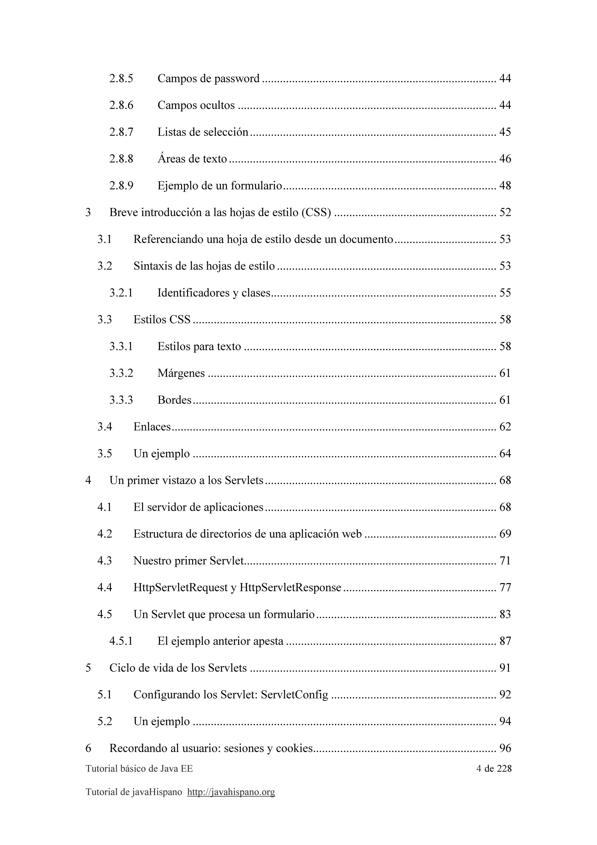 Tutorial básico de Java EE 4 de 228
Tutorial de javaHispano http://javahispano.org
2.8.5 Campos de password .............................................................................. 44
2.8.6 Campos ocultos ...................................................................................... 44
2.8.7 Listas de selección.................................................................................. 45
2.8.8 Áreas de texto......................................................................................... 46
2.8.9 Ejemplo de un formulario....................................................................... 48
3 Breve introducción a las hojas de estilo (CSS) ...................................................... 52
3.1 Referenciando una hoja de estilo desde un documento.................................. 53
3.2 Sintaxis de las hojas de estilo......................................................................... 53
3.2.1 Identificadores y clases........................................................................... 55
3.3 Estilos CSS..................................................................................................... 58
3.3.1 Estilos para texto .................................................................................... 58
3.3.2 Márgenes ................................................................................................ 61
3.3.3 Bordes..................................................................................................... 61
3.4 Enlaces............................................................................................................ 62
3.5 Un ejemplo ..................................................................................................... 64
4 Un primer vistazo a los Servlets............................................................................. 68
4.1 El servidor de aplicaciones............................................................................. 68
4.2 Estructura de directorios de una aplicación web ............................................ 69
4.3 Nuestro primer Servlet.................................................................................... 71
4.4 HttpServletRequest y HttpServletResponse................................................... 77
4.5 Un Servlet que procesa un formulario............................................................ 83
4.5.1 El ejemplo anterior apesta ...................................................................... 87
5 Ciclo de vida de los Servlets .................................................................................. 91
5.1 Configurando los Servlet: ServletConfig ....................................................... 92
5.2 Un ejemplo ..................................................................................................... 94
6 Recordando al usuario: sesiones y cookies............................................................. 96
 