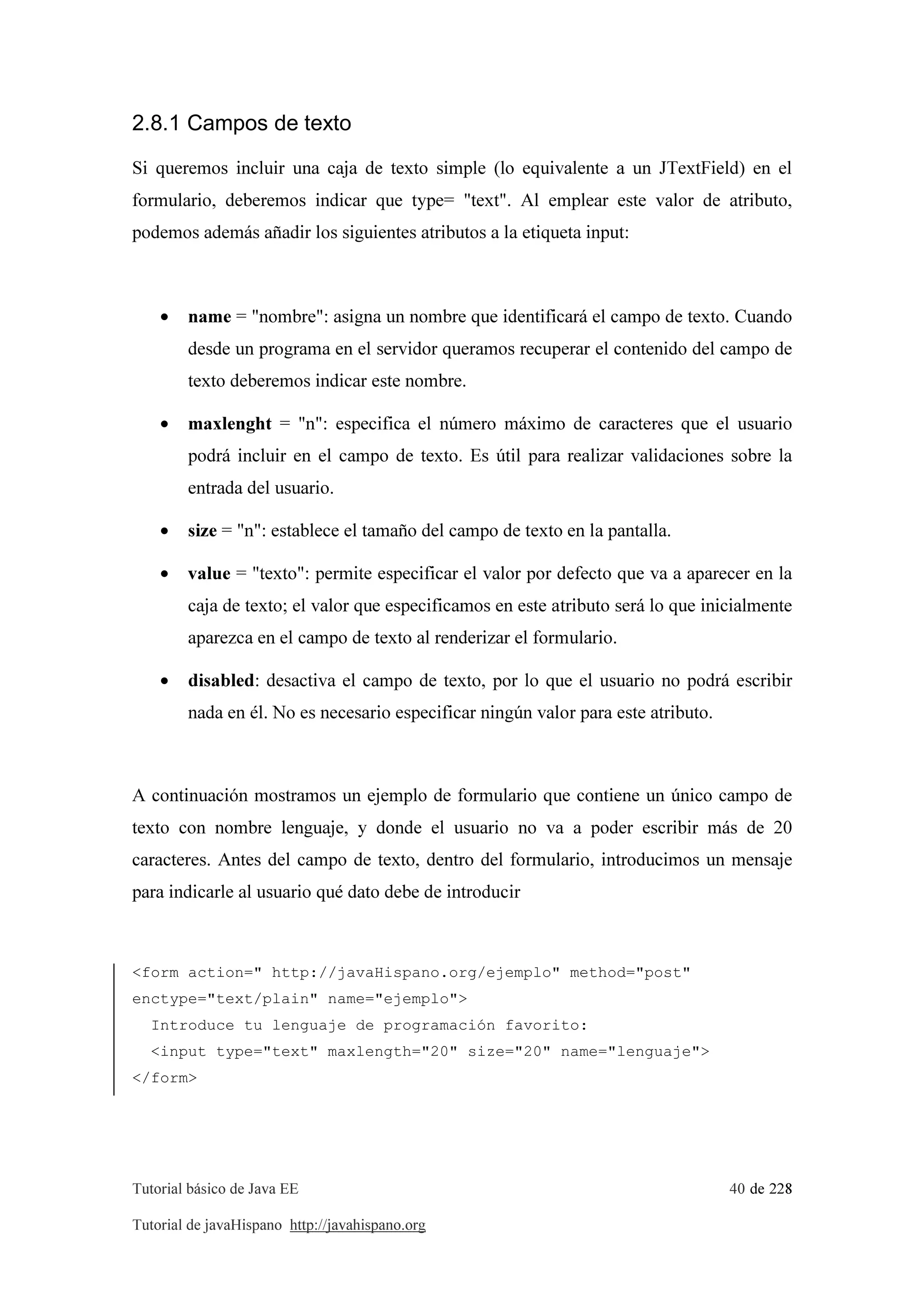 Tutorial básico de Java EE 40 de 228
Tutorial de javaHispano http://javahispano.org
2.8.1 Campos de texto
Si queremos incluir una caja de texto simple (lo equivalente a un JTextField) en el
formulario, deberemos indicar que type= "text". Al emplear este valor de atributo,
podemos además añadir los siguientes atributos a la etiqueta input:
• name = "nombre": asigna un nombre que identificará el campo de texto. Cuando
desde un programa en el servidor queramos recuperar el contenido del campo de
texto deberemos indicar este nombre.
• maxlenght = "n": especifica el número máximo de caracteres que el usuario
podrá incluir en el campo de texto. Es útil para realizar validaciones sobre la
entrada del usuario.
• size = "n": establece el tamaño del campo de texto en la pantalla.
• value = "texto": permite especificar el valor por defecto que va a aparecer en la
caja de texto; el valor que especificamos en este atributo será lo que inicialmente
aparezca en el campo de texto al renderizar el formulario.
• disabled: desactiva el campo de texto, por lo que el usuario no podrá escribir
nada en él. No es necesario especificar ningún valor para este atributo.
A continuación mostramos un ejemplo de formulario que contiene un único campo de
texto con nombre lenguaje, y donde el usuario no va a poder escribir más de 20
caracteres. Antes del campo de texto, dentro del formulario, introducimos un mensaje
para indicarle al usuario qué dato debe de introducir
<form action=" http://javaHispano.org/ejemplo" method="post"
enctype="text/plain" name="ejemplo">
Introduce tu lenguaje de programación favorito:
<input type="text" maxlength="20" size="20" name="lenguaje">
</form>
 