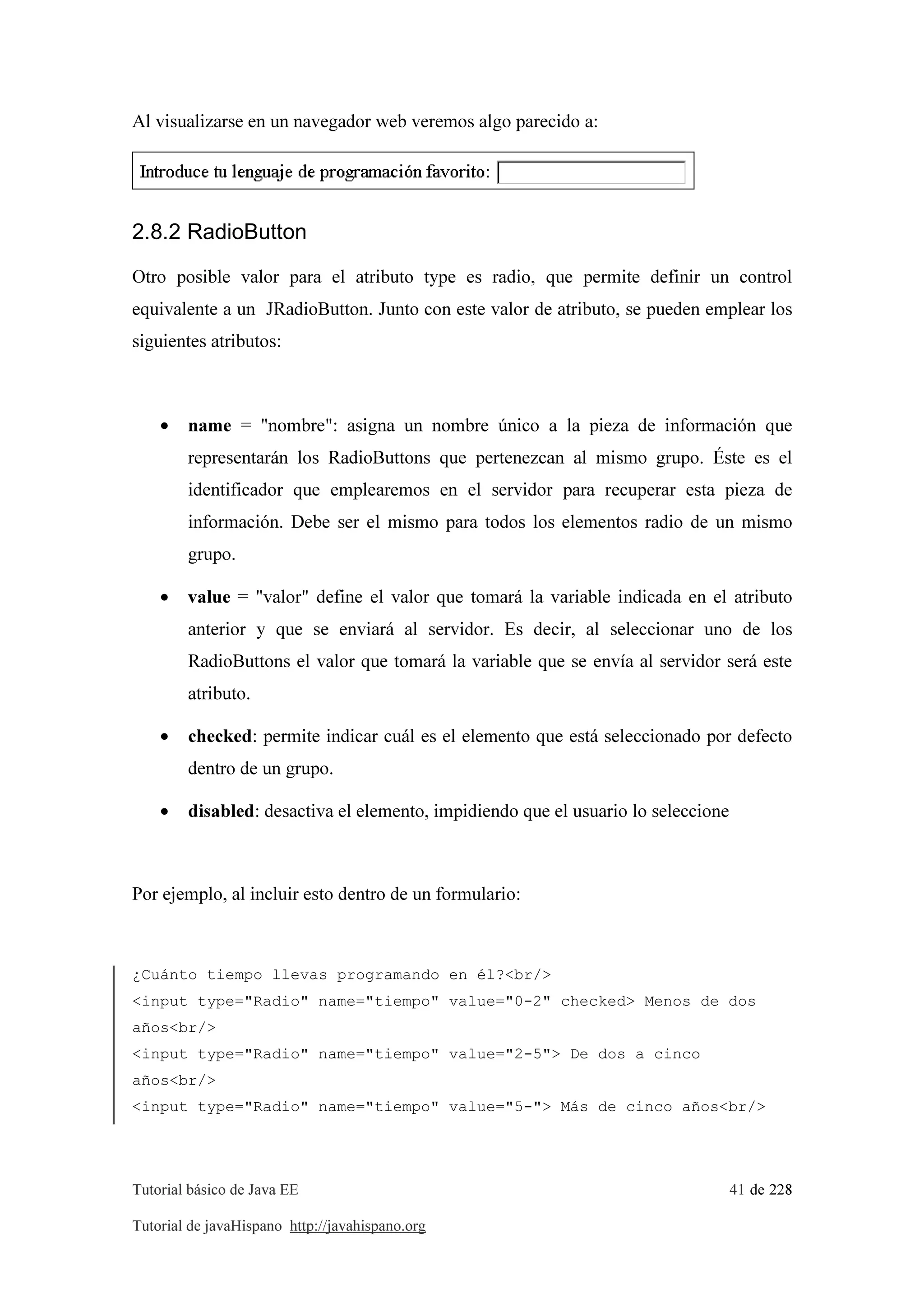 Tutorial básico de Java EE 41 de 228
Tutorial de javaHispano http://javahispano.org
Al visualizarse en un navegador web veremos algo parecido a:
2.8.2 RadioButton
Otro posible valor para el atributo type es radio, que permite definir un control
equivalente a un JRadioButton. Junto con este valor de atributo, se pueden emplear los
siguientes atributos:
• name = "nombre": asigna un nombre único a la pieza de información que
representarán los RadioButtons que pertenezcan al mismo grupo. Éste es el
identificador que emplearemos en el servidor para recuperar esta pieza de
información. Debe ser el mismo para todos los elementos radio de un mismo
grupo.
• value = "valor" define el valor que tomará la variable indicada en el atributo
anterior y que se enviará al servidor. Es decir, al seleccionar uno de los
RadioButtons el valor que tomará la variable que se envía al servidor será este
atributo.
• checked: permite indicar cuál es el elemento que está seleccionado por defecto
dentro de un grupo.
• disabled: desactiva el elemento, impidiendo que el usuario lo seleccione
Por ejemplo, al incluir esto dentro de un formulario:
¿Cuánto tiempo llevas programando en él?<br/>
<input type="Radio" name="tiempo" value="0-2" checked> Menos de dos
años<br/>
<input type="Radio" name="tiempo" value="2-5"> De dos a cinco
años<br/>
<input type="Radio" name="tiempo" value="5-"> Más de cinco años<br/>
 