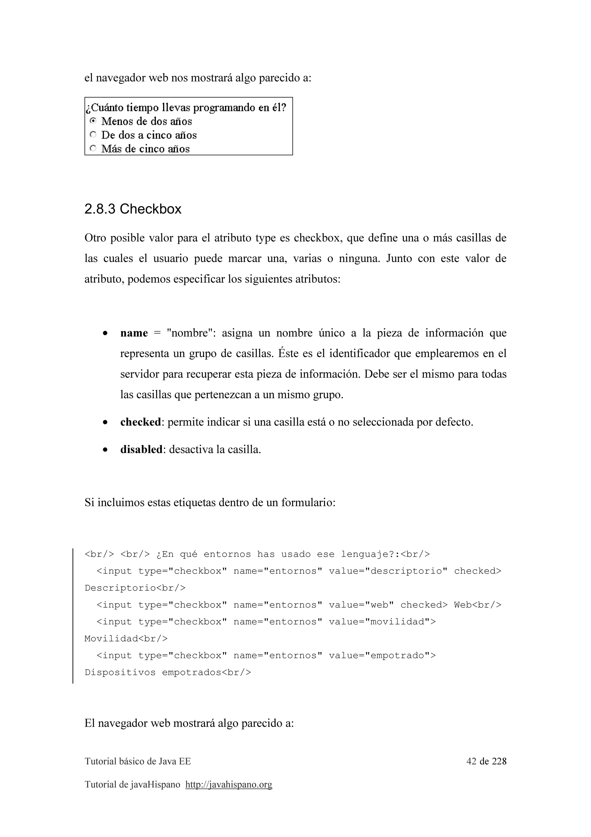 Tutorial básico de Java EE 42 de 228
Tutorial de javaHispano http://javahispano.org
el navegador web nos mostrará algo parecido a:
2.8.3 Checkbox
Otro posible valor para el atributo type es checkbox, que define una o más casillas de
las cuales el usuario puede marcar una, varias o ninguna. Junto con este valor de
atributo, podemos especificar los siguientes atributos:
• name = "nombre": asigna un nombre único a la pieza de información que
representa un grupo de casillas. Éste es el identificador que emplearemos en el
servidor para recuperar esta pieza de información. Debe ser el mismo para todas
las casillas que pertenezcan a un mismo grupo.
• checked: permite indicar si una casilla está o no seleccionada por defecto.
• disabled: desactiva la casilla.
Si incluimos estas etiquetas dentro de un formulario:
<br/> <br/> ¿En qué entornos has usado ese lenguaje?:<br/>
<input type="checkbox" name="entornos" value="descriptorio" checked>
Descriptorio<br/>
<input type="checkbox" name="entornos" value="web" checked> Web<br/>
<input type="checkbox" name="entornos" value="movilidad">
Movilidad<br/>
<input type="checkbox" name="entornos" value="empotrado">
Dispositivos empotrados<br/>
El navegador web mostrará algo parecido a:
 