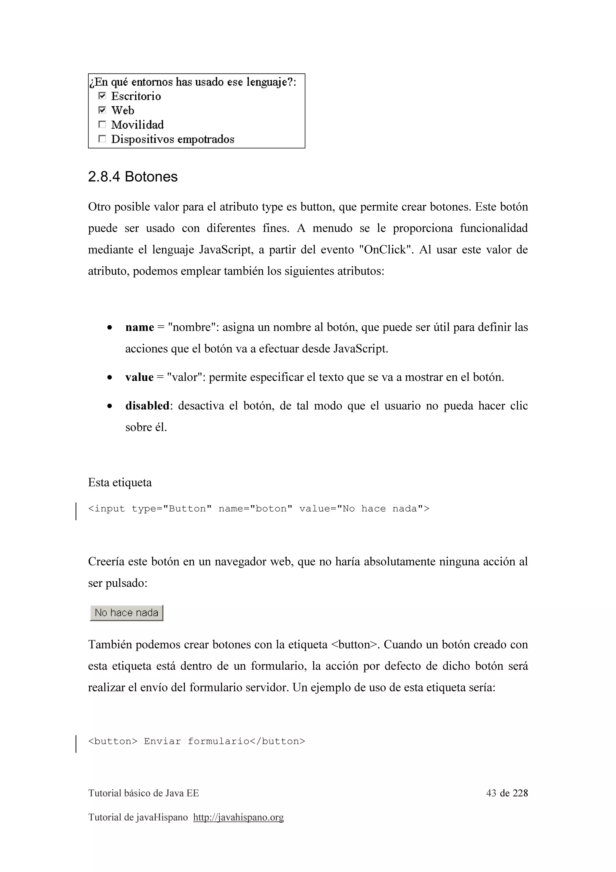 Tutorial básico de Java EE 43 de 228
Tutorial de javaHispano http://javahispano.org
2.8.4 Botones
Otro posible valor para el atributo type es button, que permite crear botones. Este botón
puede ser usado con diferentes fines. A menudo se le proporciona funcionalidad
mediante el lenguaje JavaScript, a partir del evento "OnClick". Al usar este valor de
atributo, podemos emplear también los siguientes atributos:
• name = "nombre": asigna un nombre al botón, que puede ser útil para definir las
acciones que el botón va a efectuar desde JavaScript.
• value = "valor": permite especificar el texto que se va a mostrar en el botón.
• disabled: desactiva el botón, de tal modo que el usuario no pueda hacer clic
sobre él.
Esta etiqueta
<input type="Button" name="boton" value="No hace nada">
Creería este botón en un navegador web, que no haría absolutamente ninguna acción al
ser pulsado:
También podemos crear botones con la etiqueta <button>. Cuando un botón creado con
esta etiqueta está dentro de un formulario, la acción por defecto de dicho botón será
realizar el envío del formulario servidor. Un ejemplo de uso de esta etiqueta sería:
<button> Enviar formulario</button>
 