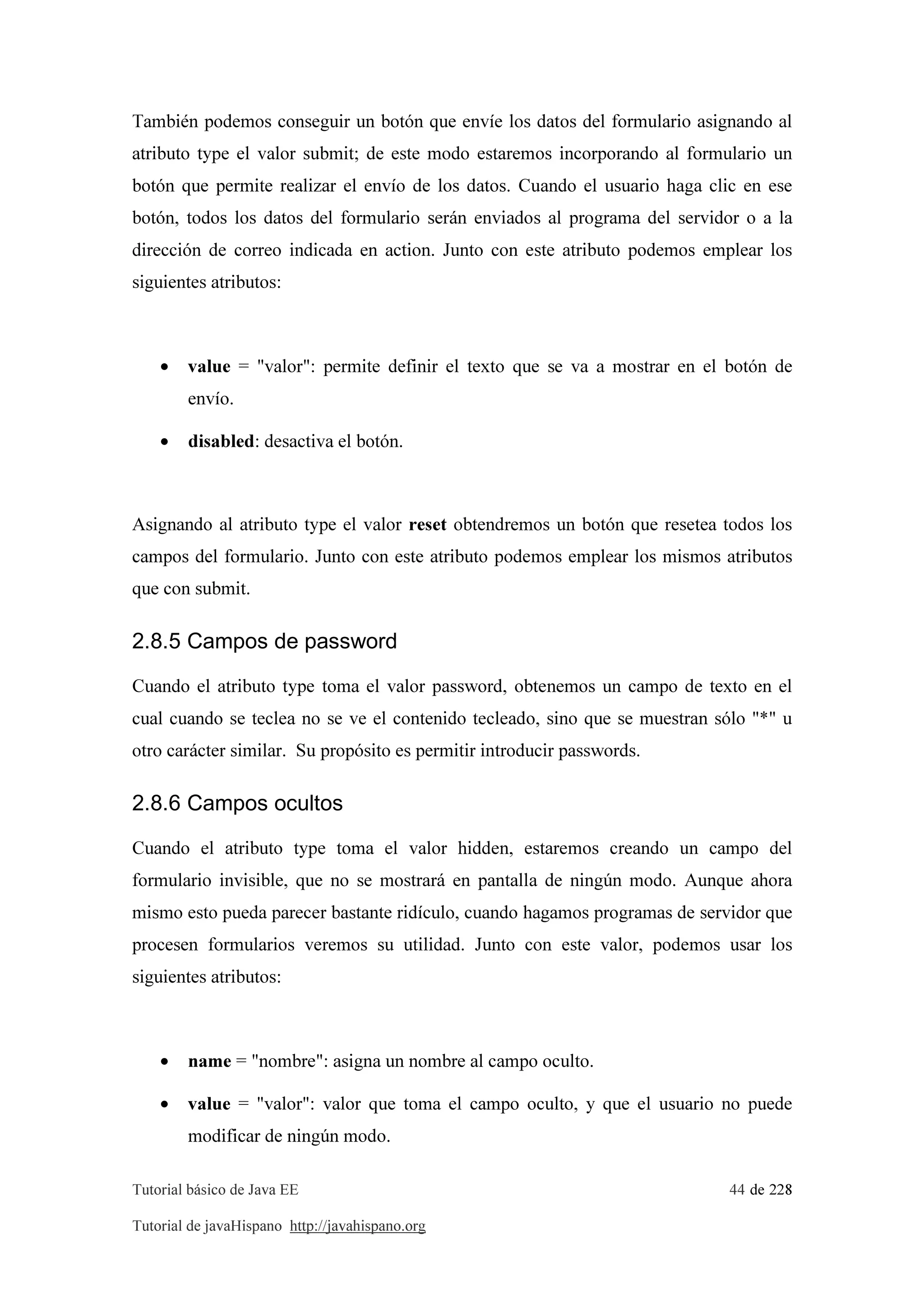 Tutorial básico de Java EE 44 de 228
Tutorial de javaHispano http://javahispano.org
También podemos conseguir un botón que envíe los datos del formulario asignando al
atributo type el valor submit; de este modo estaremos incorporando al formulario un
botón que permite realizar el envío de los datos. Cuando el usuario haga clic en ese
botón, todos los datos del formulario serán enviados al programa del servidor o a la
dirección de correo indicada en action. Junto con este atributo podemos emplear los
siguientes atributos:
• value = "valor": permite definir el texto que se va a mostrar en el botón de
envío.
• disabled: desactiva el botón.
Asignando al atributo type el valor reset obtendremos un botón que resetea todos los
campos del formulario. Junto con este atributo podemos emplear los mismos atributos
que con submit.
2.8.5 Campos de password
Cuando el atributo type toma el valor password, obtenemos un campo de texto en el
cual cuando se teclea no se ve el contenido tecleado, sino que se muestran sólo "*" u
otro carácter similar. Su propósito es permitir introducir passwords.
2.8.6 Campos ocultos
Cuando el atributo type toma el valor hidden, estaremos creando un campo del
formulario invisible, que no se mostrará en pantalla de ningún modo. Aunque ahora
mismo esto pueda parecer bastante ridículo, cuando hagamos programas de servidor que
procesen formularios veremos su utilidad. Junto con este valor, podemos usar los
siguientes atributos:
• name = "nombre": asigna un nombre al campo oculto.
• value = "valor": valor que toma el campo oculto, y que el usuario no puede
modificar de ningún modo.
 
