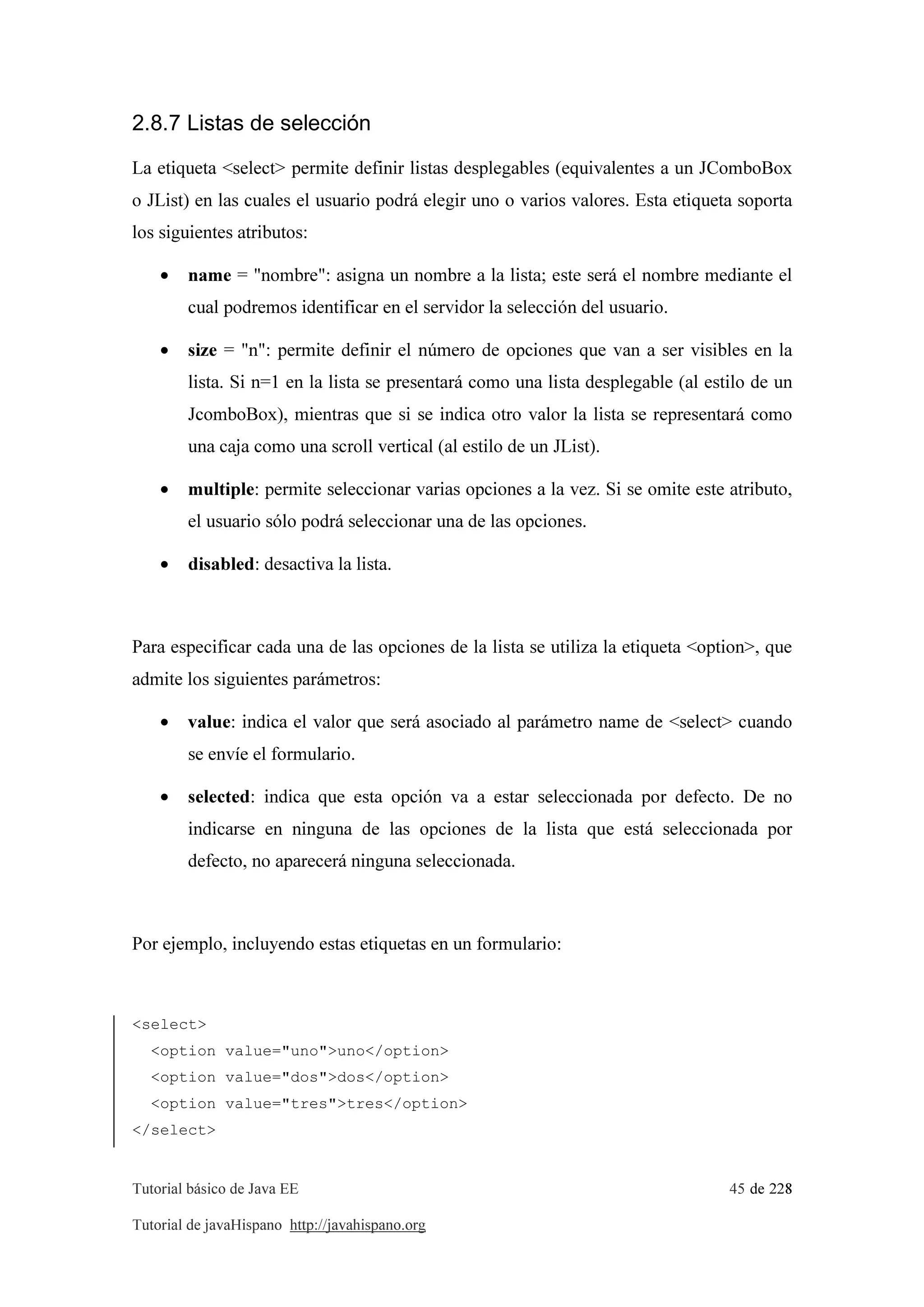 Tutorial básico de Java EE 45 de 228
Tutorial de javaHispano http://javahispano.org
2.8.7 Listas de selección
La etiqueta <select> permite definir listas desplegables (equivalentes a un JComboBox
o JList) en las cuales el usuario podrá elegir uno o varios valores. Esta etiqueta soporta
los siguientes atributos:
• name = "nombre": asigna un nombre a la lista; este será el nombre mediante el
cual podremos identificar en el servidor la selección del usuario.
• size = "n": permite definir el número de opciones que van a ser visibles en la
lista. Si n=1 en la lista se presentará como una lista desplegable (al estilo de un
JcomboBox), mientras que si se indica otro valor la lista se representará como
una caja como una scroll vertical (al estilo de un JList).
• multiple: permite seleccionar varias opciones a la vez. Si se omite este atributo,
el usuario sólo podrá seleccionar una de las opciones.
• disabled: desactiva la lista.
Para especificar cada una de las opciones de la lista se utiliza la etiqueta <option>, que
admite los siguientes parámetros:
• value: indica el valor que será asociado al parámetro name de <select> cuando
se envíe el formulario.
• selected: indica que esta opción va a estar seleccionada por defecto. De no
indicarse en ninguna de las opciones de la lista que está seleccionada por
defecto, no aparecerá ninguna seleccionada.
Por ejemplo, incluyendo estas etiquetas en un formulario:
<select>
<option value="uno">uno</option>
<option value="dos">dos</option>
<option value="tres">tres</option>
</select>
 