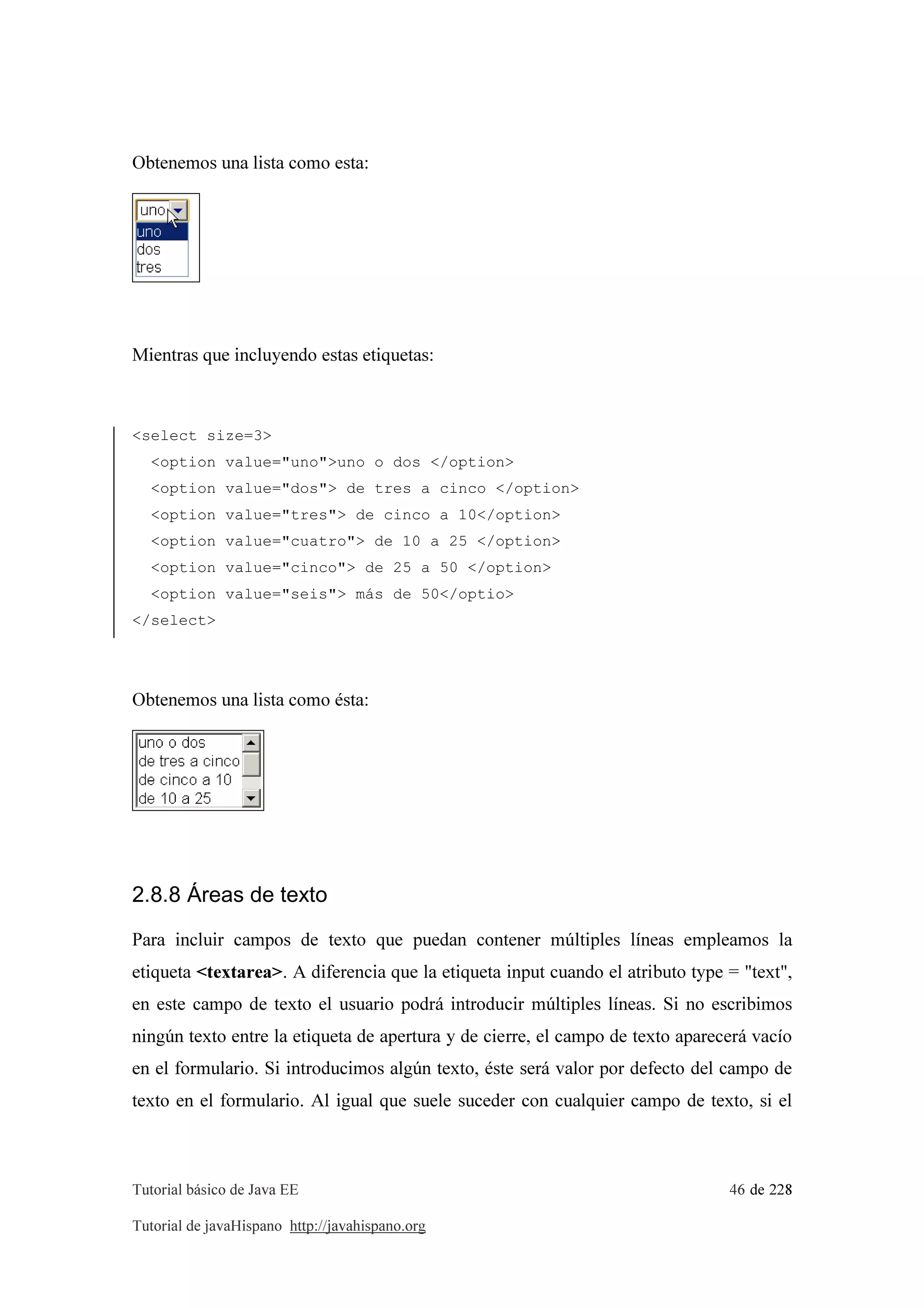 Tutorial básico de Java EE 46 de 228
Tutorial de javaHispano http://javahispano.org
Obtenemos una lista como esta:
Mientras que incluyendo estas etiquetas:
<select size=3>
<option value="uno">uno o dos </option>
<option value="dos"> de tres a cinco </option>
<option value="tres"> de cinco a 10</option>
<option value="cuatro"> de 10 a 25 </option>
<option value="cinco"> de 25 a 50 </option>
<option value="seis"> más de 50</optio>
</select>
Obtenemos una lista como ésta:
2.8.8 Áreas de texto
Para incluir campos de texto que puedan contener múltiples líneas empleamos la
etiqueta <textarea>. A diferencia que la etiqueta input cuando el atributo type = "text",
en este campo de texto el usuario podrá introducir múltiples líneas. Si no escribimos
ningún texto entre la etiqueta de apertura y de cierre, el campo de texto aparecerá vacío
en el formulario. Si introducimos algún texto, éste será valor por defecto del campo de
texto en el formulario. Al igual que suele suceder con cualquier campo de texto, si el
 