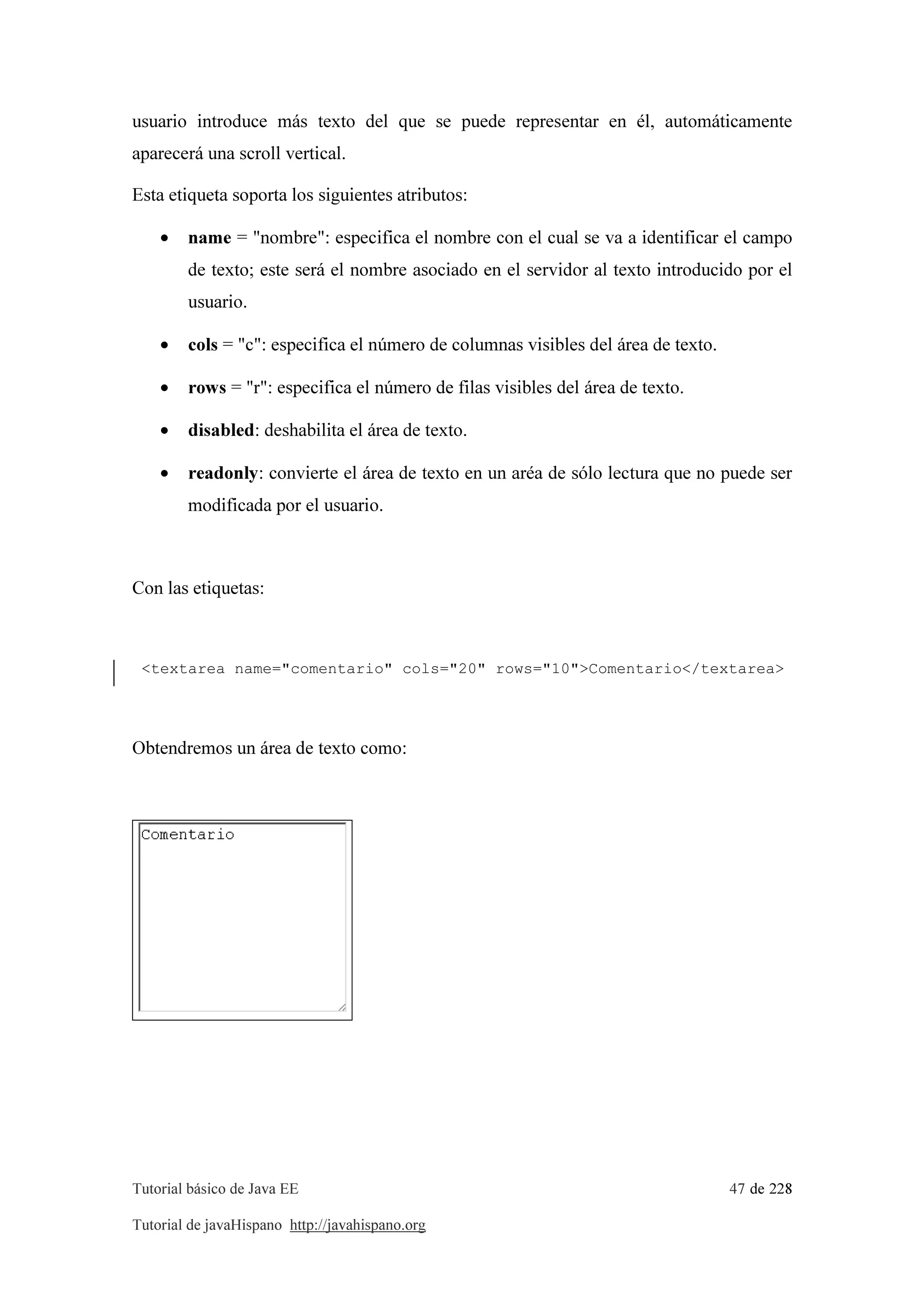 Tutorial básico de Java EE 47 de 228
Tutorial de javaHispano http://javahispano.org
usuario introduce más texto del que se puede representar en él, automáticamente
aparecerá una scroll vertical.
Esta etiqueta soporta los siguientes atributos:
• name = "nombre": especifica el nombre con el cual se va a identificar el campo
de texto; este será el nombre asociado en el servidor al texto introducido por el
usuario.
• cols = "c": especifica el número de columnas visibles del área de texto.
• rows = "r": especifica el número de filas visibles del área de texto.
• disabled: deshabilita el área de texto.
• readonly: convierte el área de texto en un aréa de sólo lectura que no puede ser
modificada por el usuario.
Con las etiquetas:
<textarea name="comentario" cols="20" rows="10">Comentario</textarea>
Obtendremos un área de texto como:
 