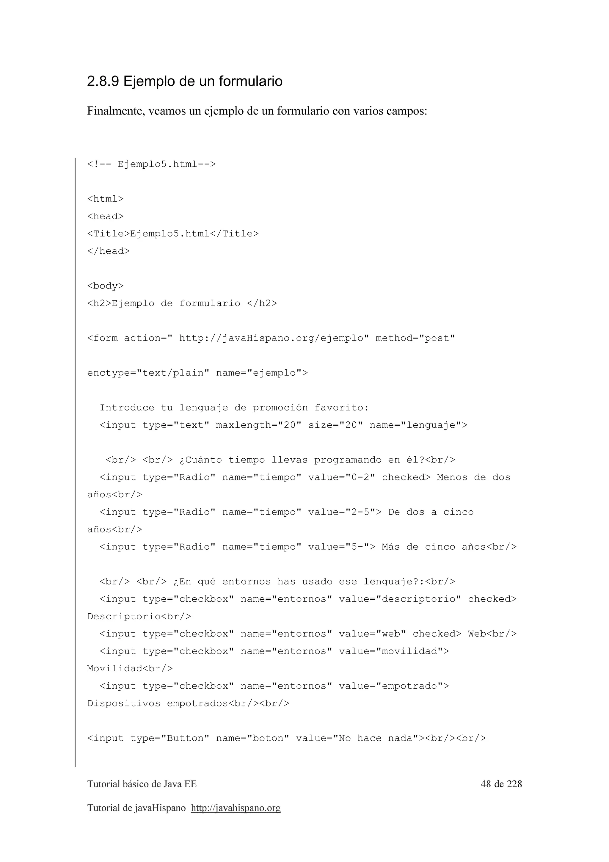Tutorial básico de Java EE 48 de 228
Tutorial de javaHispano http://javahispano.org
2.8.9 Ejemplo de un formulario
Finalmente, veamos un ejemplo de un formulario con varios campos:
<!-- Ejemplo5.html-->
<html>
<head>
<Title>Ejemplo5.html</Title>
</head>
<body>
<h2>Ejemplo de formulario </h2>
<form action=" http://javaHispano.org/ejemplo" method="post"
enctype="text/plain" name="ejemplo">
Introduce tu lenguaje de promoción favorito:
<input type="text" maxlength="20" size="20" name="lenguaje">
<br/> <br/> ¿Cuánto tiempo llevas programando en él?<br/>
<input type="Radio" name="tiempo" value="0-2" checked> Menos de dos
años<br/>
<input type="Radio" name="tiempo" value="2-5"> De dos a cinco
años<br/>
<input type="Radio" name="tiempo" value="5-"> Más de cinco años<br/>
<br/> <br/> ¿En qué entornos has usado ese lenguaje?:<br/>
<input type="checkbox" name="entornos" value="descriptorio" checked>
Descriptorio<br/>
<input type="checkbox" name="entornos" value="web" checked> Web<br/>
<input type="checkbox" name="entornos" value="movilidad">
Movilidad<br/>
<input type="checkbox" name="entornos" value="empotrado">
Dispositivos empotrados<br/><br/>
<input type="Button" name="boton" value="No hace nada"><br/><br/>
 