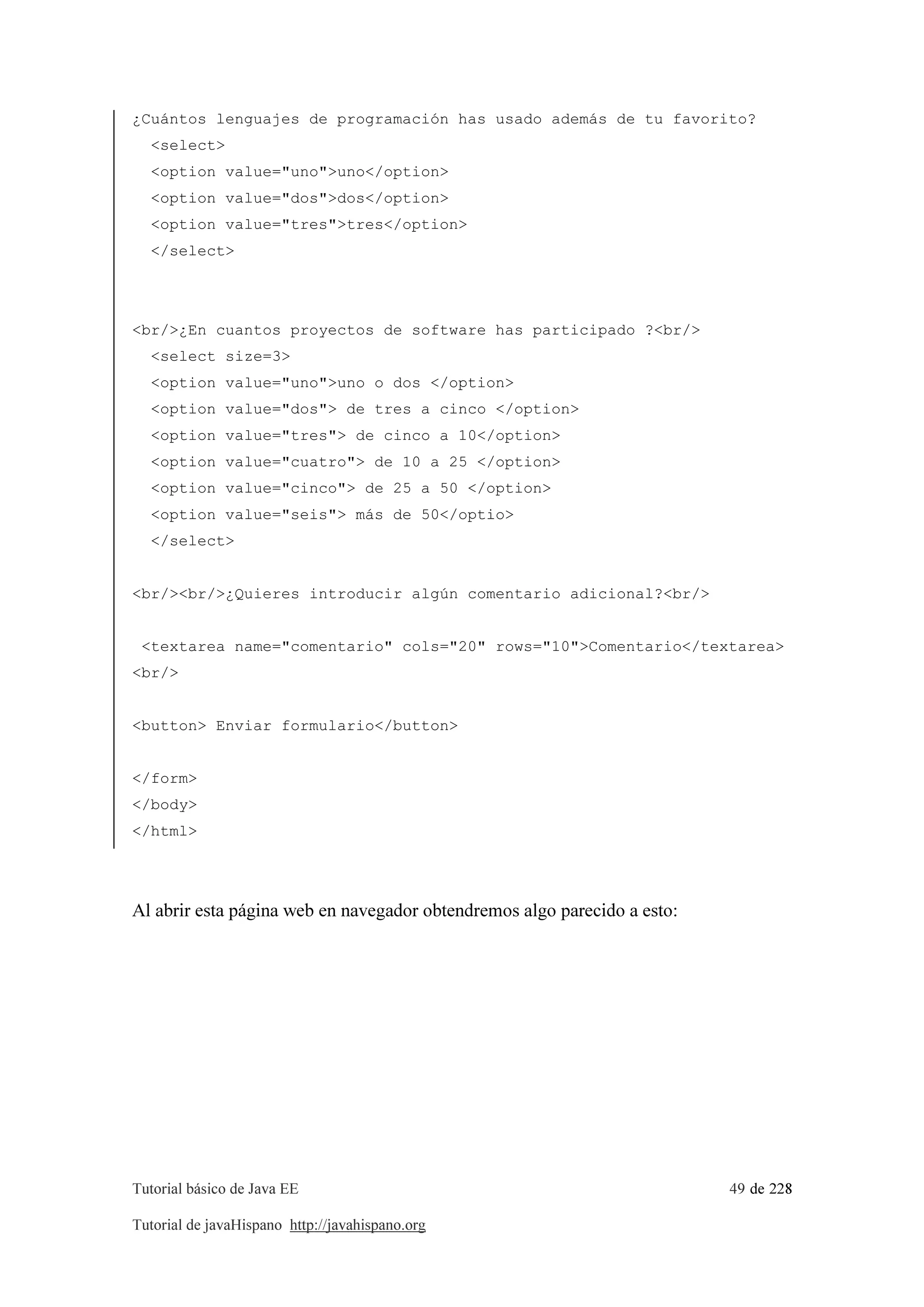 Tutorial básico de Java EE 49 de 228
Tutorial de javaHispano http://javahispano.org
¿Cuántos lenguajes de programación has usado además de tu favorito?
<select>
<option value="uno">uno</option>
<option value="dos">dos</option>
<option value="tres">tres</option>
</select>
<br/>¿En cuantos proyectos de software has participado ?<br/>
<select size=3>
<option value="uno">uno o dos </option>
<option value="dos"> de tres a cinco </option>
<option value="tres"> de cinco a 10</option>
<option value="cuatro"> de 10 a 25 </option>
<option value="cinco"> de 25 a 50 </option>
<option value="seis"> más de 50</optio>
</select>
<br/><br/>¿Quieres introducir algún comentario adicional?<br/>
<textarea name="comentario" cols="20" rows="10">Comentario</textarea>
<br/>
<button> Enviar formulario</button>
</form>
</body>
</html>
Al abrir esta página web en navegador obtendremos algo parecido a esto:
 