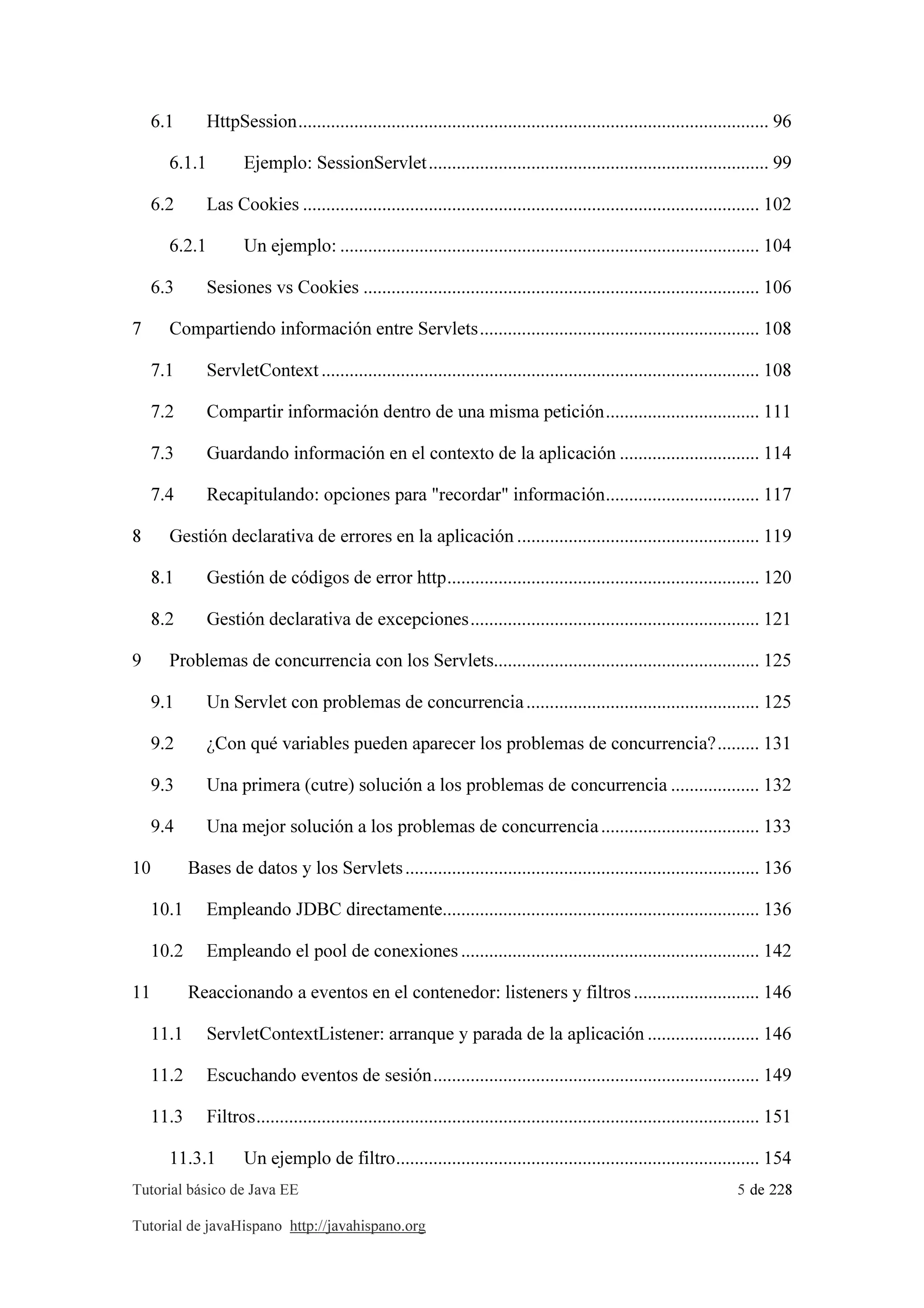 Tutorial básico de Java EE 5 de 228
Tutorial de javaHispano http://javahispano.org
6.1 HttpSession..................................................................................................... 96
6.1.1 Ejemplo: SessionServlet......................................................................... 99
6.2 Las Cookies .................................................................................................. 102
6.2.1 Un ejemplo: .......................................................................................... 104
6.3 Sesiones vs Cookies ..................................................................................... 106
7 Compartiendo información entre Servlets............................................................ 108
7.1 ServletContext.............................................................................................. 108
7.2 Compartir información dentro de una misma petición................................. 111
7.3 Guardando información en el contexto de la aplicación .............................. 114
7.4 Recapitulando: opciones para "recordar" información................................. 117
8 Gestión declarativa de errores en la aplicación .................................................... 119
8.1 Gestión de códigos de error http................................................................... 120
8.2 Gestión declarativa de excepciones.............................................................. 121
9 Problemas de concurrencia con los Servlets......................................................... 125
9.1 Un Servlet con problemas de concurrencia.................................................. 125
9.2 ¿Con qué variables pueden aparecer los problemas de concurrencia?......... 131
9.3 Una primera (cutre) solución a los problemas de concurrencia ................... 132
9.4 Una mejor solución a los problemas de concurrencia.................................. 133
10 Bases de datos y los Servlets............................................................................ 136
10.1 Empleando JDBC directamente.................................................................... 136
10.2 Empleando el pool de conexiones ................................................................ 142
11 Reaccionando a eventos en el contenedor: listeners y filtros ........................... 146
11.1 ServletContextListener: arranque y parada de la aplicación ........................ 146
11.2 Escuchando eventos de sesión...................................................................... 149
11.3 Filtros............................................................................................................ 151
11.3.1 Un ejemplo de filtro.............................................................................. 154
 