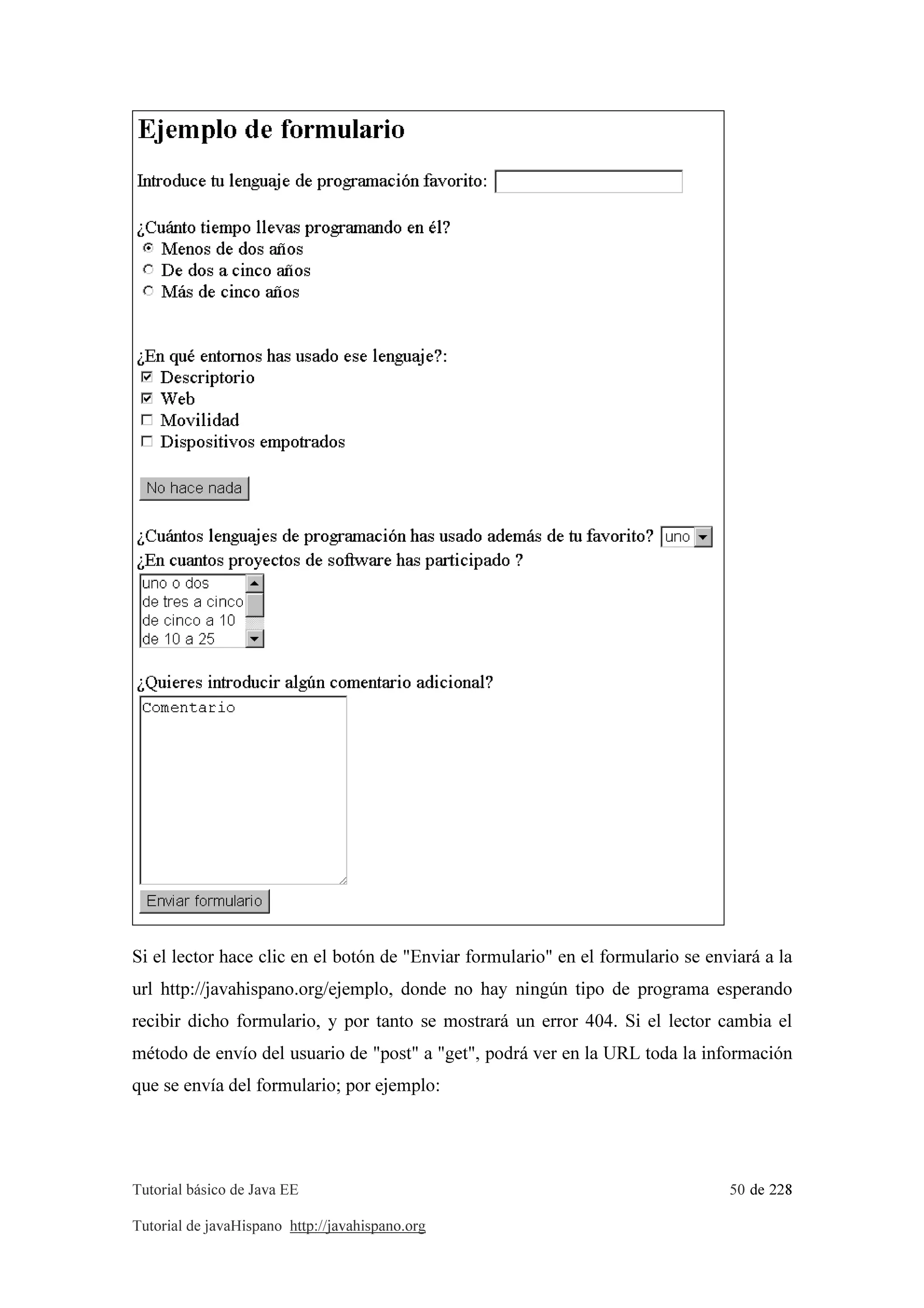 Tutorial básico de Java EE 50 de 228
Tutorial de javaHispano http://javahispano.org
Si el lector hace clic en el botón de "Enviar formulario" en el formulario se enviará a la
url http://javahispano.org/ejemplo, donde no hay ningún tipo de programa esperando
recibir dicho formulario, y por tanto se mostrará un error 404. Si el lector cambia el
método de envío del usuario de "post" a "get", podrá ver en la URL toda la información
que se envía del formulario; por ejemplo:
 
