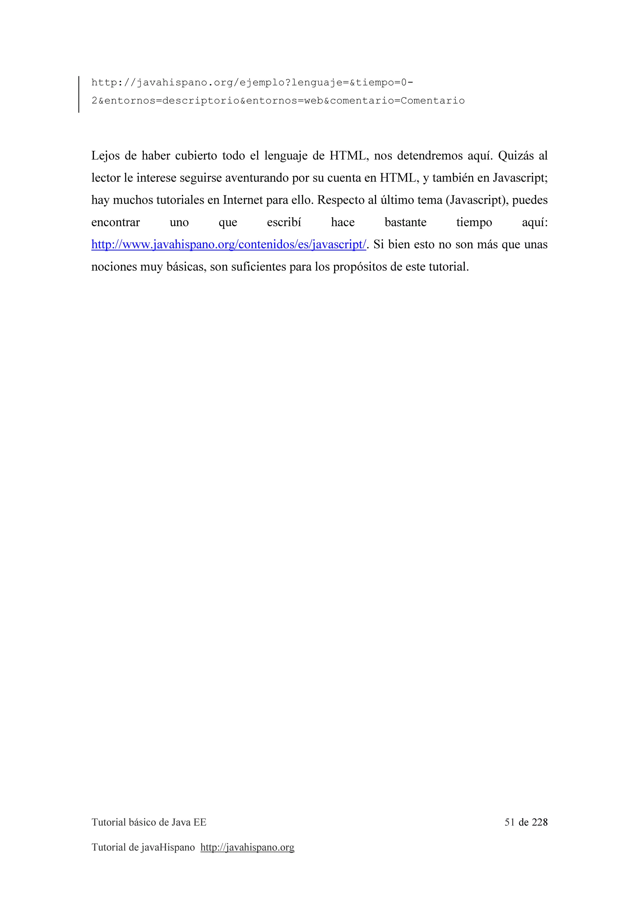 Tutorial básico de Java EE 51 de 228
Tutorial de javaHispano http://javahispano.org
http://javahispano.org/ejemplo?lenguaje=&tiempo=0-
2&entornos=descriptorio&entornos=web&comentario=Comentario
Lejos de haber cubierto todo el lenguaje de HTML, nos detendremos aquí. Quizás al
lector le interese seguirse aventurando por su cuenta en HTML, y también en Javascript;
hay muchos tutoriales en Internet para ello. Respecto al último tema (Javascript), puedes
encontrar uno que escribí hace bastante tiempo aquí:
http://www.javahispano.org/contenidos/es/javascript/. Si bien esto no son más que unas
nociones muy básicas, son suficientes para los propósitos de este tutorial.
 