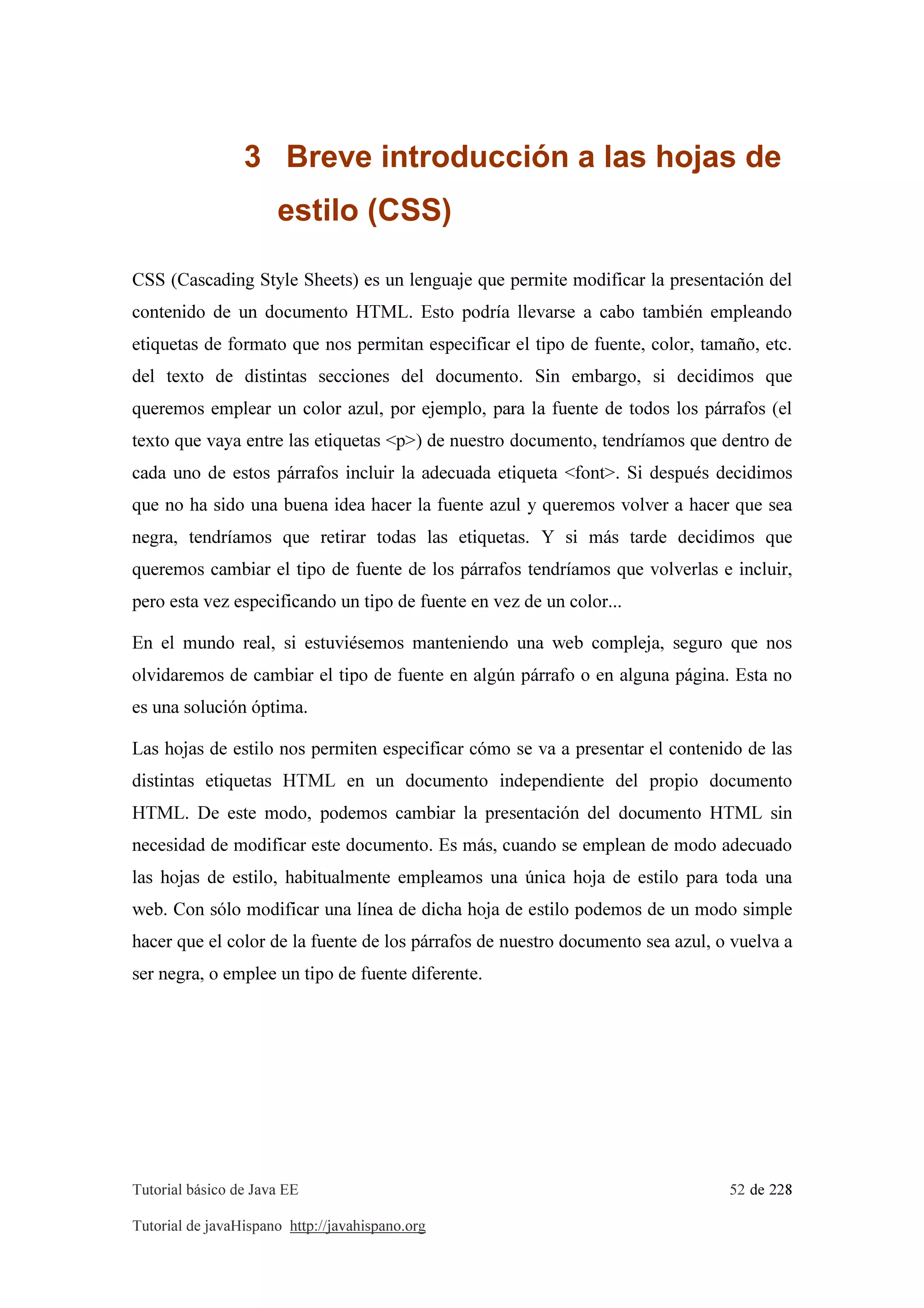Tutorial básico de Java EE 52 de 228
Tutorial de javaHispano http://javahispano.org
3 Breve introducción a las hojas de
estilo (CSS)
CSS (Cascading Style Sheets) es un lenguaje que permite modificar la presentación del
contenido de un documento HTML. Esto podría llevarse a cabo también empleando
etiquetas de formato que nos permitan especificar el tipo de fuente, color, tamaño, etc.
del texto de distintas secciones del documento. Sin embargo, si decidimos que
queremos emplear un color azul, por ejemplo, para la fuente de todos los párrafos (el
texto que vaya entre las etiquetas <p>) de nuestro documento, tendríamos que dentro de
cada uno de estos párrafos incluir la adecuada etiqueta <font>. Si después decidimos
que no ha sido una buena idea hacer la fuente azul y queremos volver a hacer que sea
negra, tendríamos que retirar todas las etiquetas. Y si más tarde decidimos que
queremos cambiar el tipo de fuente de los párrafos tendríamos que volverlas e incluir,
pero esta vez especificando un tipo de fuente en vez de un color...
En el mundo real, si estuviésemos manteniendo una web compleja, seguro que nos
olvidaremos de cambiar el tipo de fuente en algún párrafo o en alguna página. Esta no
es una solución óptima.
Las hojas de estilo nos permiten especificar cómo se va a presentar el contenido de las
distintas etiquetas HTML en un documento independiente del propio documento
HTML. De este modo, podemos cambiar la presentación del documento HTML sin
necesidad de modificar este documento. Es más, cuando se emplean de modo adecuado
las hojas de estilo, habitualmente empleamos una única hoja de estilo para toda una
web. Con sólo modificar una línea de dicha hoja de estilo podemos de un modo simple
hacer que el color de la fuente de los párrafos de nuestro documento sea azul, o vuelva a
ser negra, o emplee un tipo de fuente diferente.
 