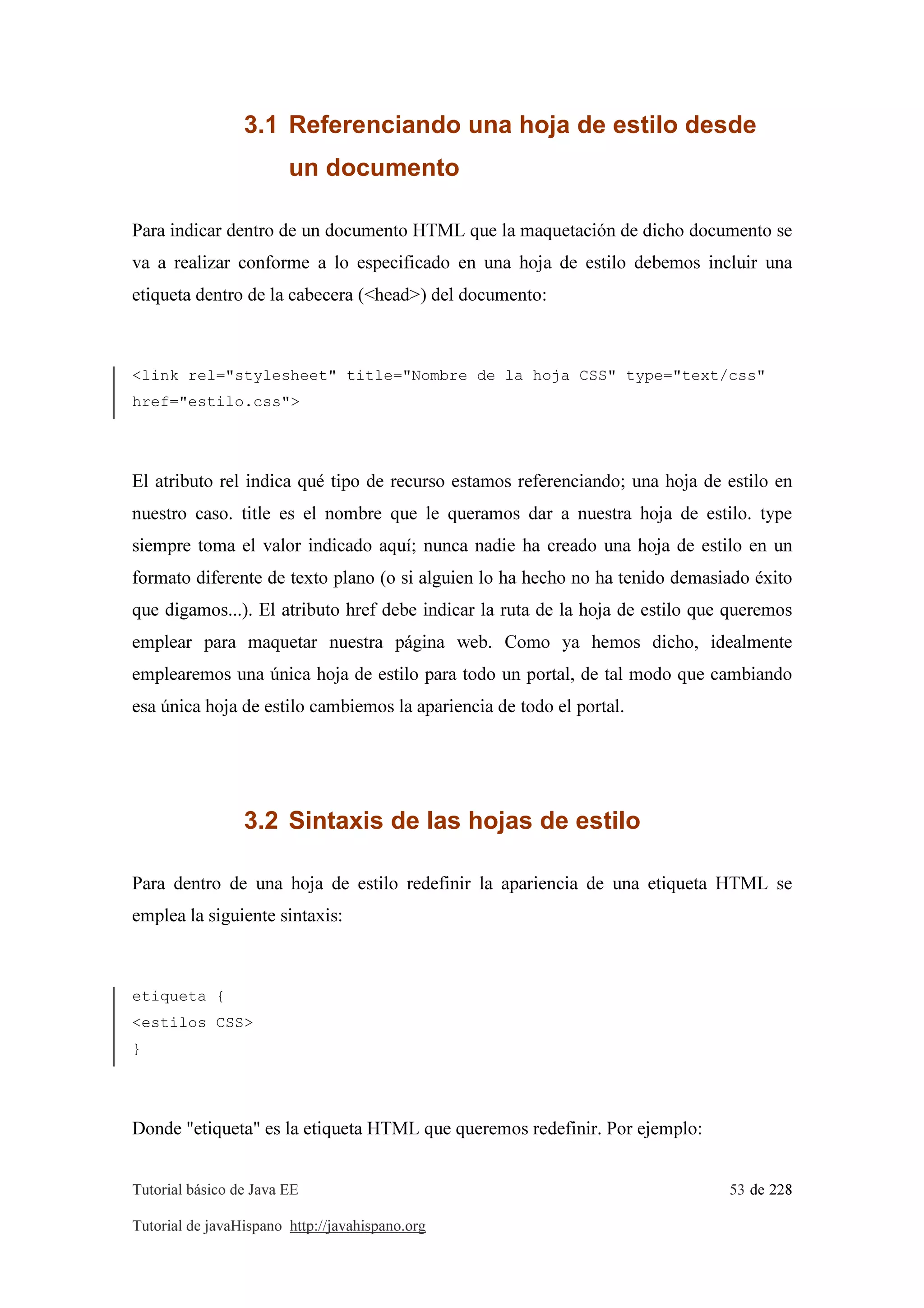 Tutorial básico de Java EE 53 de 228
Tutorial de javaHispano http://javahispano.org
3.1 Referenciando una hoja de estilo desde
un documento
Para indicar dentro de un documento HTML que la maquetación de dicho documento se
va a realizar conforme a lo especificado en una hoja de estilo debemos incluir una
etiqueta dentro de la cabecera (<head>) del documento:
<link rel="stylesheet" title="Nombre de la hoja CSS" type="text/css"
href="estilo.css">
El atributo rel indica qué tipo de recurso estamos referenciando; una hoja de estilo en
nuestro caso. title es el nombre que le queramos dar a nuestra hoja de estilo. type
siempre toma el valor indicado aquí; nunca nadie ha creado una hoja de estilo en un
formato diferente de texto plano (o si alguien lo ha hecho no ha tenido demasiado éxito
que digamos...). El atributo href debe indicar la ruta de la hoja de estilo que queremos
emplear para maquetar nuestra página web. Como ya hemos dicho, idealmente
emplearemos una única hoja de estilo para todo un portal, de tal modo que cambiando
esa única hoja de estilo cambiemos la apariencia de todo el portal.
3.2 Sintaxis de las hojas de estilo
Para dentro de una hoja de estilo redefinir la apariencia de una etiqueta HTML se
emplea la siguiente sintaxis:
etiqueta {
<estilos CSS>
}
Donde "etiqueta" es la etiqueta HTML que queremos redefinir. Por ejemplo:
 