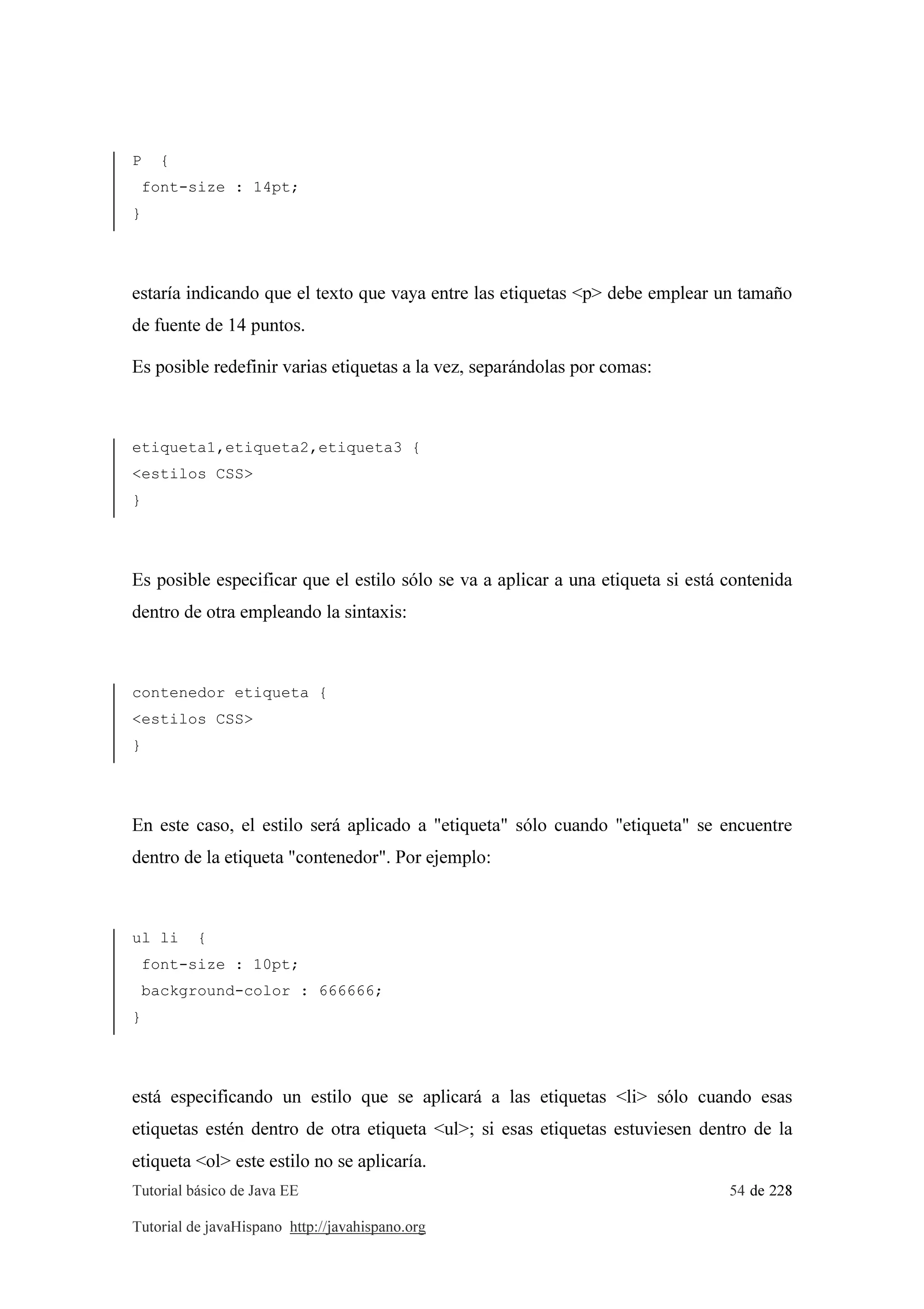 Tutorial básico de Java EE 54 de 228
Tutorial de javaHispano http://javahispano.org
P {
font-size : 14pt;
}
estaría indicando que el texto que vaya entre las etiquetas <p> debe emplear un tamaño
de fuente de 14 puntos.
Es posible redefinir varias etiquetas a la vez, separándolas por comas:
etiqueta1,etiqueta2,etiqueta3 {
<estilos CSS>
}
Es posible especificar que el estilo sólo se va a aplicar a una etiqueta si está contenida
dentro de otra empleando la sintaxis:
contenedor etiqueta {
<estilos CSS>
}
En este caso, el estilo será aplicado a "etiqueta" sólo cuando "etiqueta" se encuentre
dentro de la etiqueta "contenedor". Por ejemplo:
ul li {
font-size : 10pt;
background-color : 666666;
}
está especificando un estilo que se aplicará a las etiquetas <li> sólo cuando esas
etiquetas estén dentro de otra etiqueta <ul>; si esas etiquetas estuviesen dentro de la
etiqueta <ol> este estilo no se aplicaría.
 
