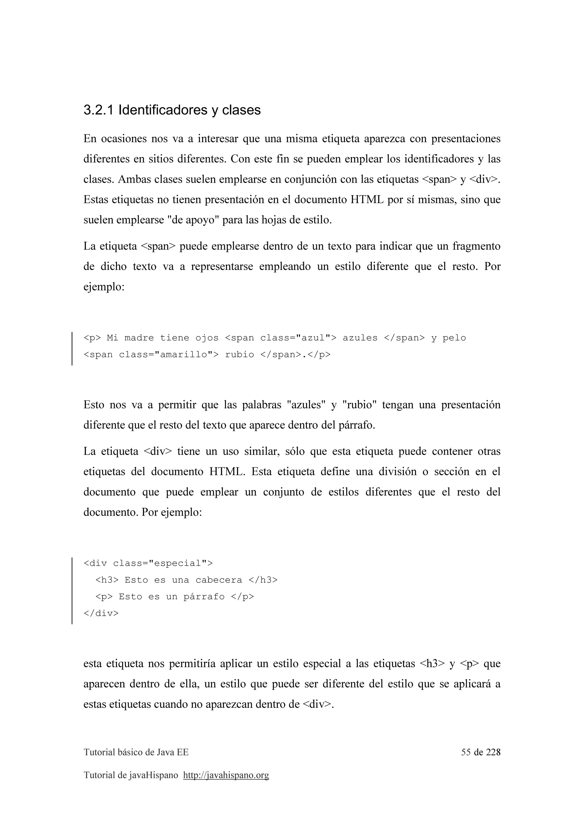 Tutorial básico de Java EE 55 de 228
Tutorial de javaHispano http://javahispano.org
3.2.1 Identificadores y clases
En ocasiones nos va a interesar que una misma etiqueta aparezca con presentaciones
diferentes en sitios diferentes. Con este fin se pueden emplear los identificadores y las
clases. Ambas clases suelen emplearse en conjunción con las etiquetas <span> y <div>.
Estas etiquetas no tienen presentación en el documento HTML por sí mismas, sino que
suelen emplearse "de apoyo" para las hojas de estilo.
La etiqueta <span> puede emplearse dentro de un texto para indicar que un fragmento
de dicho texto va a representarse empleando un estilo diferente que el resto. Por
ejemplo:
<p> Mi madre tiene ojos <span class="azul"> azules </span> y pelo
<span class="amarillo"> rubio </span>.</p>
Esto nos va a permitir que las palabras "azules" y "rubio" tengan una presentación
diferente que el resto del texto que aparece dentro del párrafo.
La etiqueta <div> tiene un uso similar, sólo que esta etiqueta puede contener otras
etiquetas del documento HTML. Esta etiqueta define una división o sección en el
documento que puede emplear un conjunto de estilos diferentes que el resto del
documento. Por ejemplo:
<div class="especial">
<h3> Esto es una cabecera </h3>
<p> Esto es un párrafo </p>
</div>
esta etiqueta nos permitiría aplicar un estilo especial a las etiquetas <h3> y <p> que
aparecen dentro de ella, un estilo que puede ser diferente del estilo que se aplicará a
estas etiquetas cuando no aparezcan dentro de <div>.
 