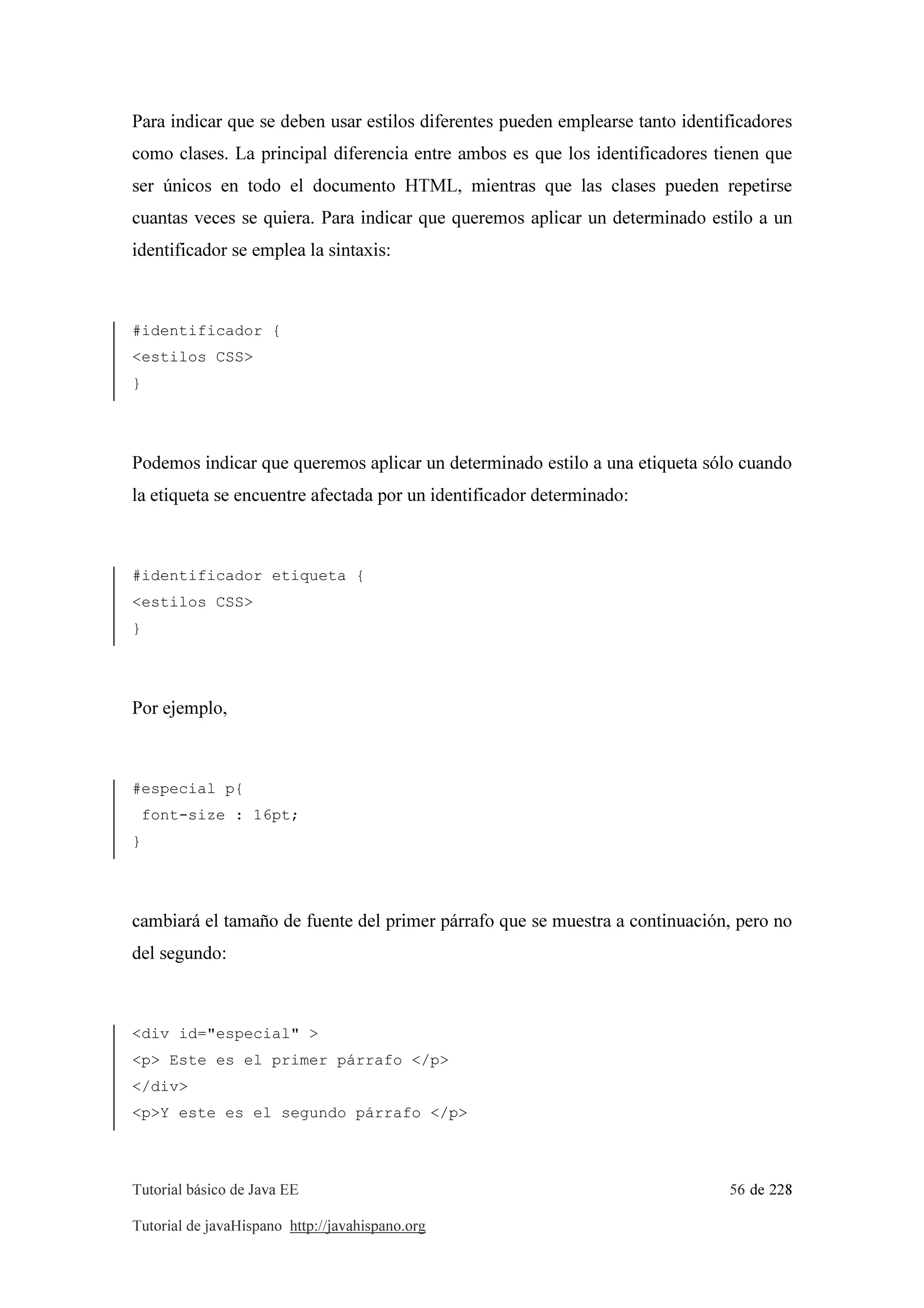 Tutorial básico de Java EE 56 de 228
Tutorial de javaHispano http://javahispano.org
Para indicar que se deben usar estilos diferentes pueden emplearse tanto identificadores
como clases. La principal diferencia entre ambos es que los identificadores tienen que
ser únicos en todo el documento HTML, mientras que las clases pueden repetirse
cuantas veces se quiera. Para indicar que queremos aplicar un determinado estilo a un
identificador se emplea la sintaxis:
#identificador {
<estilos CSS>
}
Podemos indicar que queremos aplicar un determinado estilo a una etiqueta sólo cuando
la etiqueta se encuentre afectada por un identificador determinado:
#identificador etiqueta {
<estilos CSS>
}
Por ejemplo,
#especial p{
font-size : 16pt;
}
cambiará el tamaño de fuente del primer párrafo que se muestra a continuación, pero no
del segundo:
<div id="especial" >
<p> Este es el primer párrafo </p>
</div>
<p>Y este es el segundo párrafo </p>
 