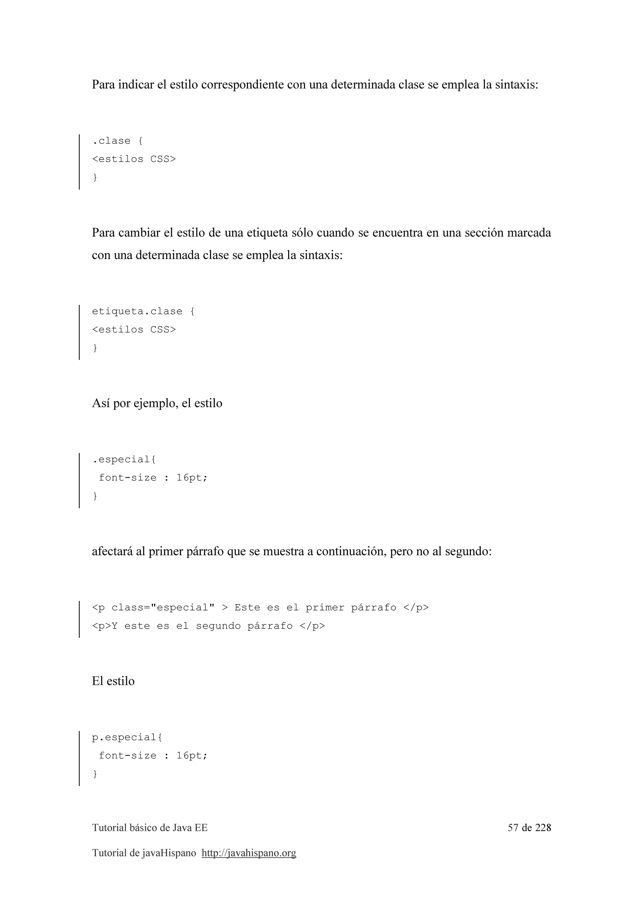 Tutorial básico de Java EE 57 de 228
Tutorial de javaHispano http://javahispano.org
Para indicar el estilo correspondiente con una determinada clase se emplea la sintaxis:
.clase {
<estilos CSS>
}
Para cambiar el estilo de una etiqueta sólo cuando se encuentra en una sección marcada
con una determinada clase se emplea la sintaxis:
etiqueta.clase {
<estilos CSS>
}
Así por ejemplo, el estilo
.especial{
font-size : 16pt;
}
afectará al primer párrafo que se muestra a continuación, pero no al segundo:
<p class="especial" > Este es el primer párrafo </p>
<p>Y este es el segundo párrafo </p>
El estilo
p.especial{
font-size : 16pt;
}
 