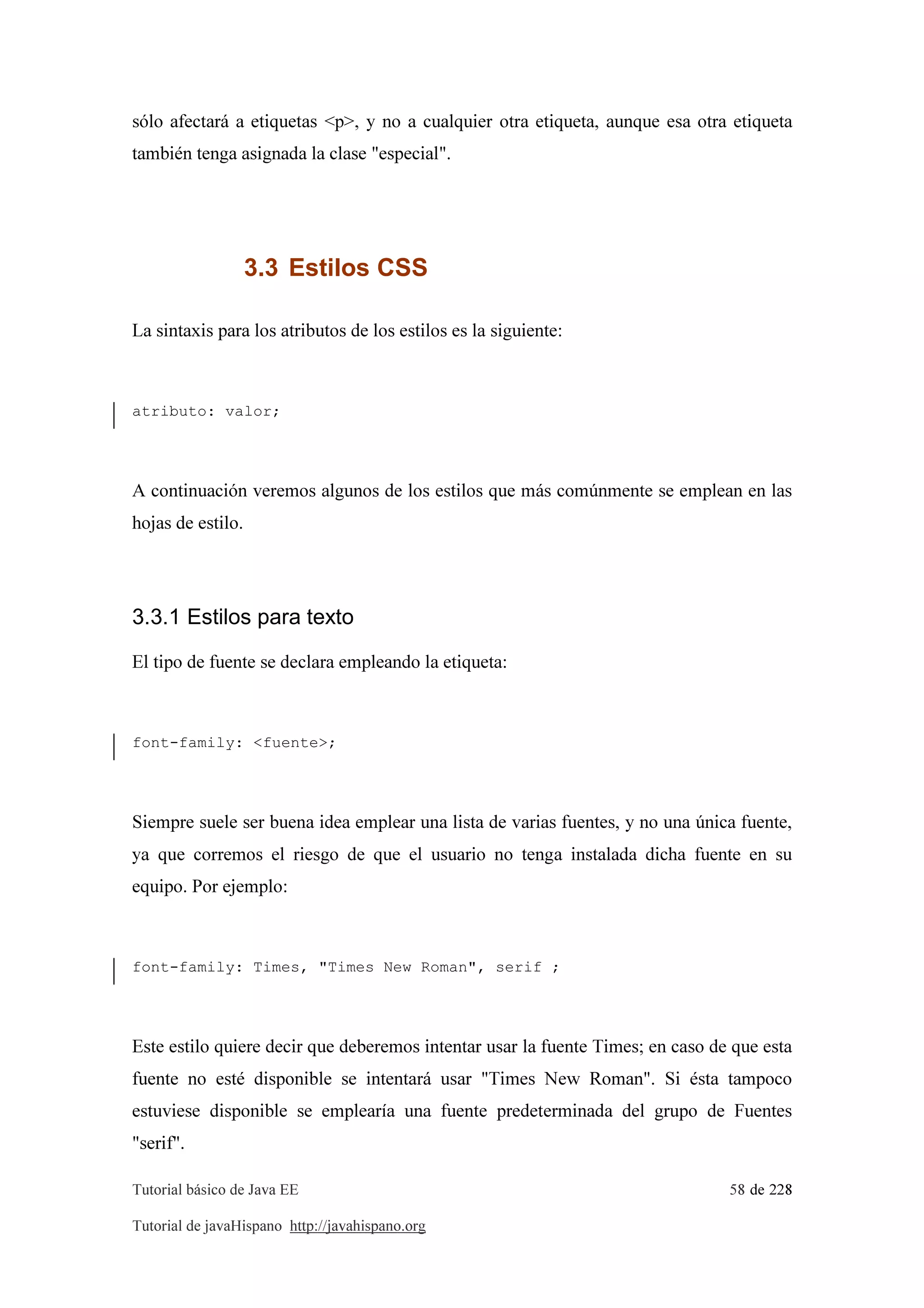 Tutorial básico de Java EE 58 de 228
Tutorial de javaHispano http://javahispano.org
sólo afectará a etiquetas <p>, y no a cualquier otra etiqueta, aunque esa otra etiqueta
también tenga asignada la clase "especial".
3.3 Estilos CSS
La sintaxis para los atributos de los estilos es la siguiente:
atributo: valor;
A continuación veremos algunos de los estilos que más comúnmente se emplean en las
hojas de estilo.
3.3.1 Estilos para texto
El tipo de fuente se declara empleando la etiqueta:
font-family: <fuente>;
Siempre suele ser buena idea emplear una lista de varias fuentes, y no una única fuente,
ya que corremos el riesgo de que el usuario no tenga instalada dicha fuente en su
equipo. Por ejemplo:
font-family: Times, "Times New Roman", serif ;
Este estilo quiere decir que deberemos intentar usar la fuente Times; en caso de que esta
fuente no esté disponible se intentará usar "Times New Roman". Si ésta tampoco
estuviese disponible se emplearía una fuente predeterminada del grupo de Fuentes
"serif".
 
