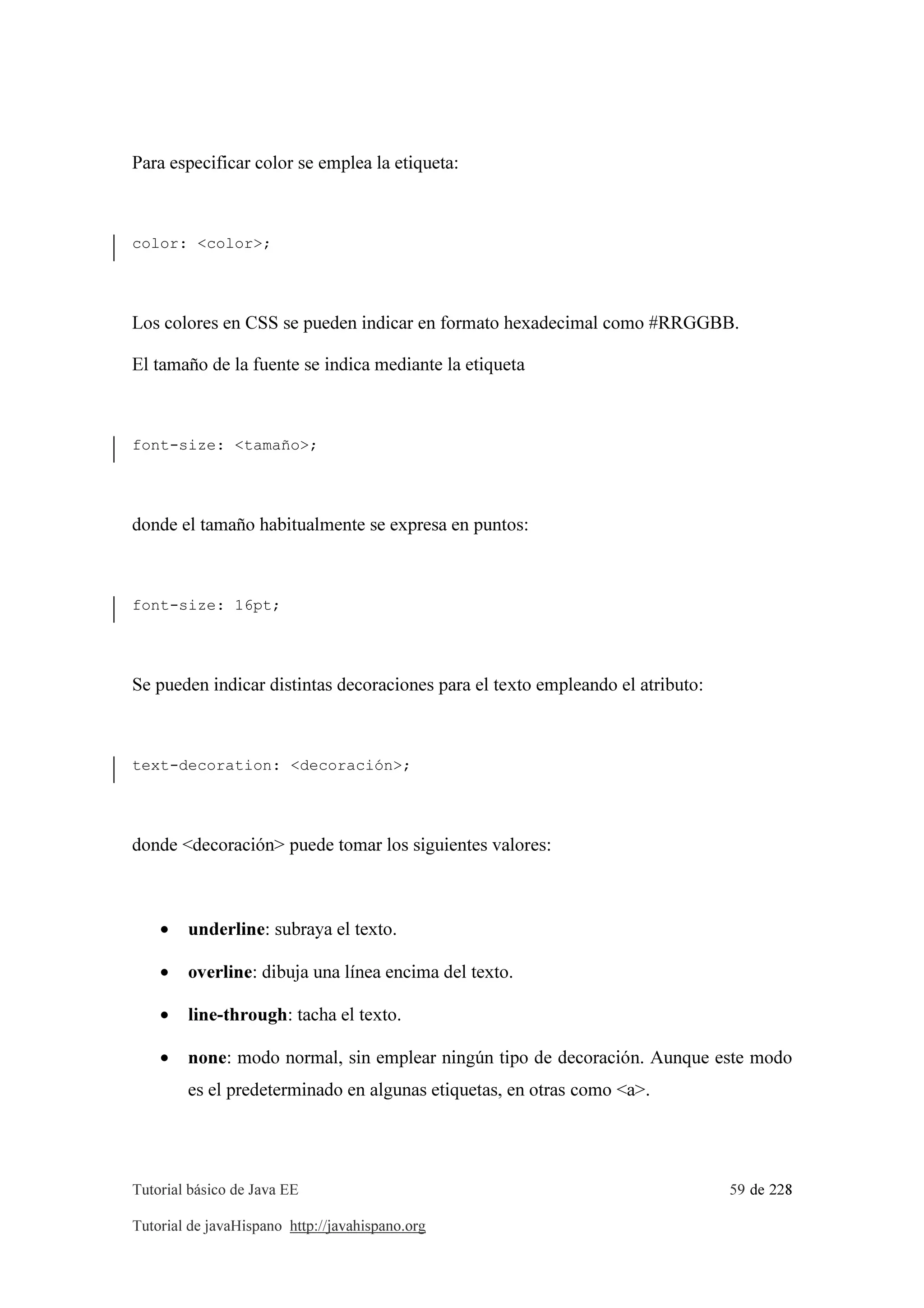 Tutorial básico de Java EE 59 de 228
Tutorial de javaHispano http://javahispano.org
Para especificar color se emplea la etiqueta:
color: <color>;
Los colores en CSS se pueden indicar en formato hexadecimal como #RRGGBB.
El tamaño de la fuente se indica mediante la etiqueta
font-size: <tamaño>;
donde el tamaño habitualmente se expresa en puntos:
font-size: 16pt;
Se pueden indicar distintas decoraciones para el texto empleando el atributo:
text-decoration: <decoración>;
donde <decoración> puede tomar los siguientes valores:
• underline: subraya el texto.
• overline: dibuja una línea encima del texto.
• line-through: tacha el texto.
• none: modo normal, sin emplear ningún tipo de decoración. Aunque este modo
es el predeterminado en algunas etiquetas, en otras como <a>.
 