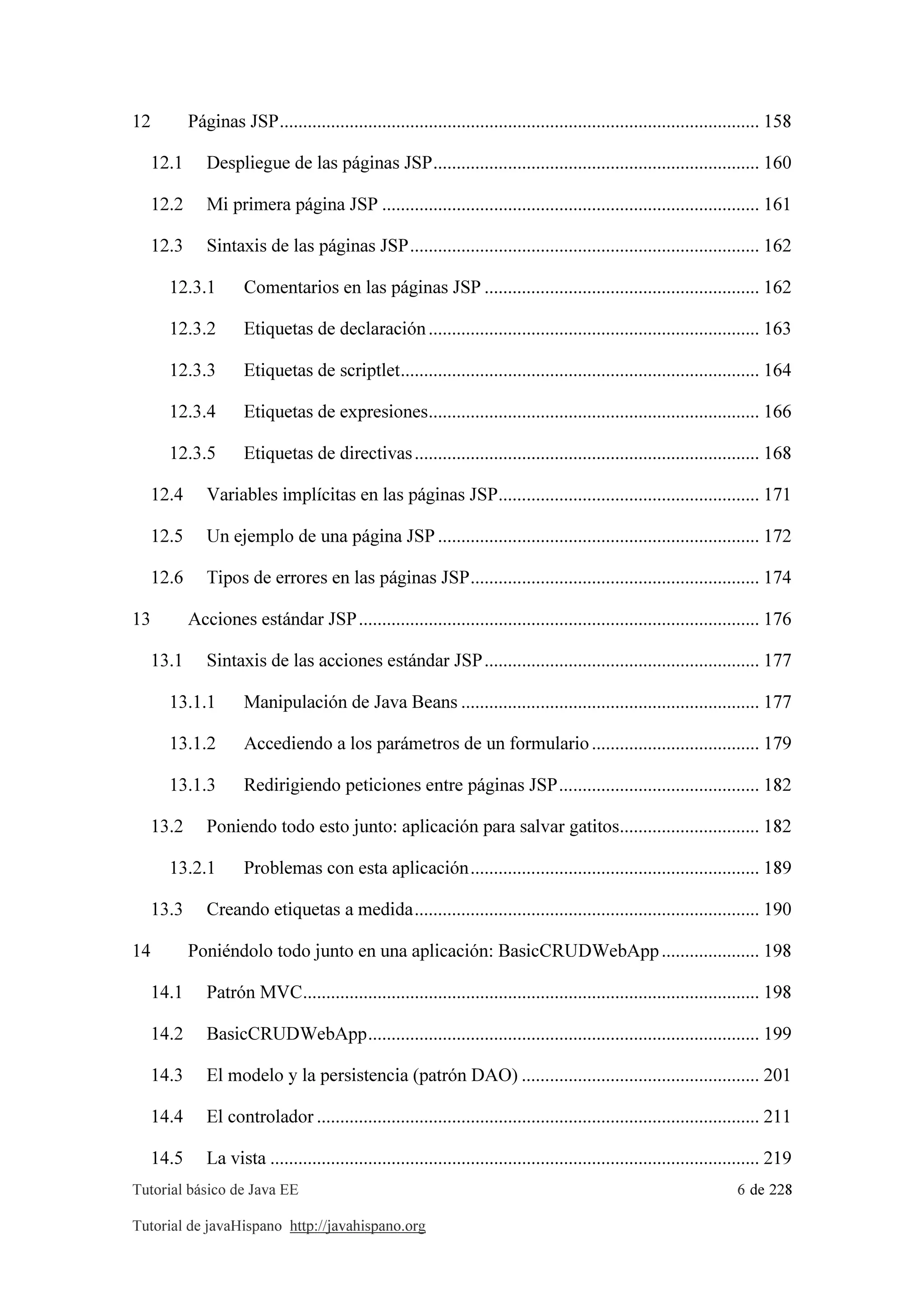 Tutorial básico de Java EE 6 de 228
Tutorial de javaHispano http://javahispano.org
12 Páginas JSP....................................................................................................... 158
12.1 Despliegue de las páginas JSP...................................................................... 160
12.2 Mi primera página JSP ................................................................................. 161
12.3 Sintaxis de las páginas JSP........................................................................... 162
12.3.1 Comentarios en las páginas JSP ........................................................... 162
12.3.2 Etiquetas de declaración....................................................................... 163
12.3.3 Etiquetas de scriptlet............................................................................. 164
12.3.4 Etiquetas de expresiones....................................................................... 166
12.3.5 Etiquetas de directivas.......................................................................... 168
12.4 Variables implícitas en las páginas JSP........................................................ 171
12.5 Un ejemplo de una página JSP..................................................................... 172
12.6 Tipos de errores en las páginas JSP.............................................................. 174
13 Acciones estándar JSP...................................................................................... 176
13.1 Sintaxis de las acciones estándar JSP........................................................... 177
13.1.1 Manipulación de Java Beans ................................................................ 177
13.1.2 Accediendo a los parámetros de un formulario.................................... 179
13.1.3 Redirigiendo peticiones entre páginas JSP........................................... 182
13.2 Poniendo todo esto junto: aplicación para salvar gatitos.............................. 182
13.2.1 Problemas con esta aplicación.............................................................. 189
13.3 Creando etiquetas a medida.......................................................................... 190
14 Poniéndolo todo junto en una aplicación: BasicCRUDWebApp..................... 198
14.1 Patrón MVC.................................................................................................. 198
14.2 BasicCRUDWebApp.................................................................................... 199
14.3 El modelo y la persistencia (patrón DAO) ................................................... 201
14.4 El controlador ............................................................................................... 211
14.5 La vista ......................................................................................................... 219
 
