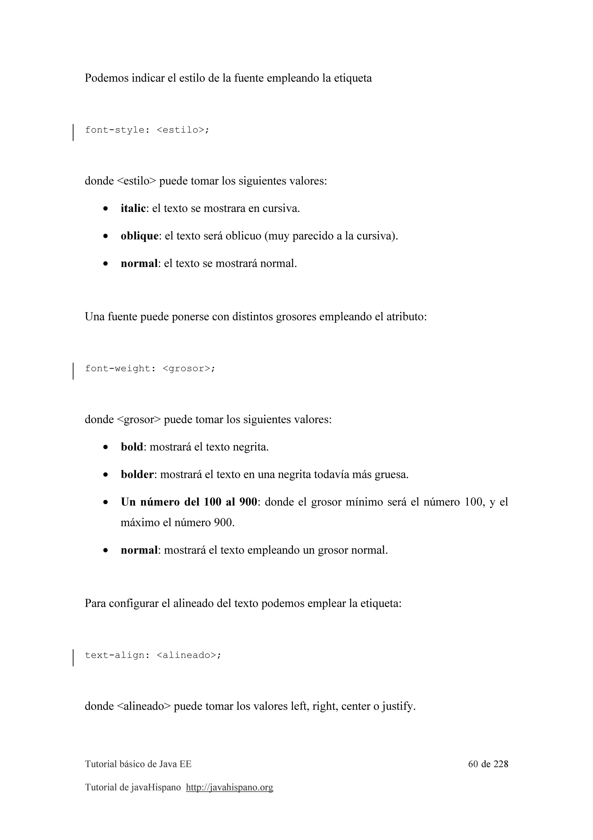 Tutorial básico de Java EE 60 de 228
Tutorial de javaHispano http://javahispano.org
Podemos indicar el estilo de la fuente empleando la etiqueta
font-style: <estilo>;
donde <estilo> puede tomar los siguientes valores:
• italic: el texto se mostrara en cursiva.
• oblique: el texto será oblicuo (muy parecido a la cursiva).
• normal: el texto se mostrará normal.
Una fuente puede ponerse con distintos grosores empleando el atributo:
font-weight: <grosor>;
donde <grosor> puede tomar los siguientes valores:
• bold: mostrará el texto negrita.
• bolder: mostrará el texto en una negrita todavía más gruesa.
• Un número del 100 al 900: donde el grosor mínimo será el número 100, y el
máximo el número 900.
• normal: mostrará el texto empleando un grosor normal.
Para configurar el alineado del texto podemos emplear la etiqueta:
text-align: <alineado>;
donde <alineado> puede tomar los valores left, right, center o justify.
 