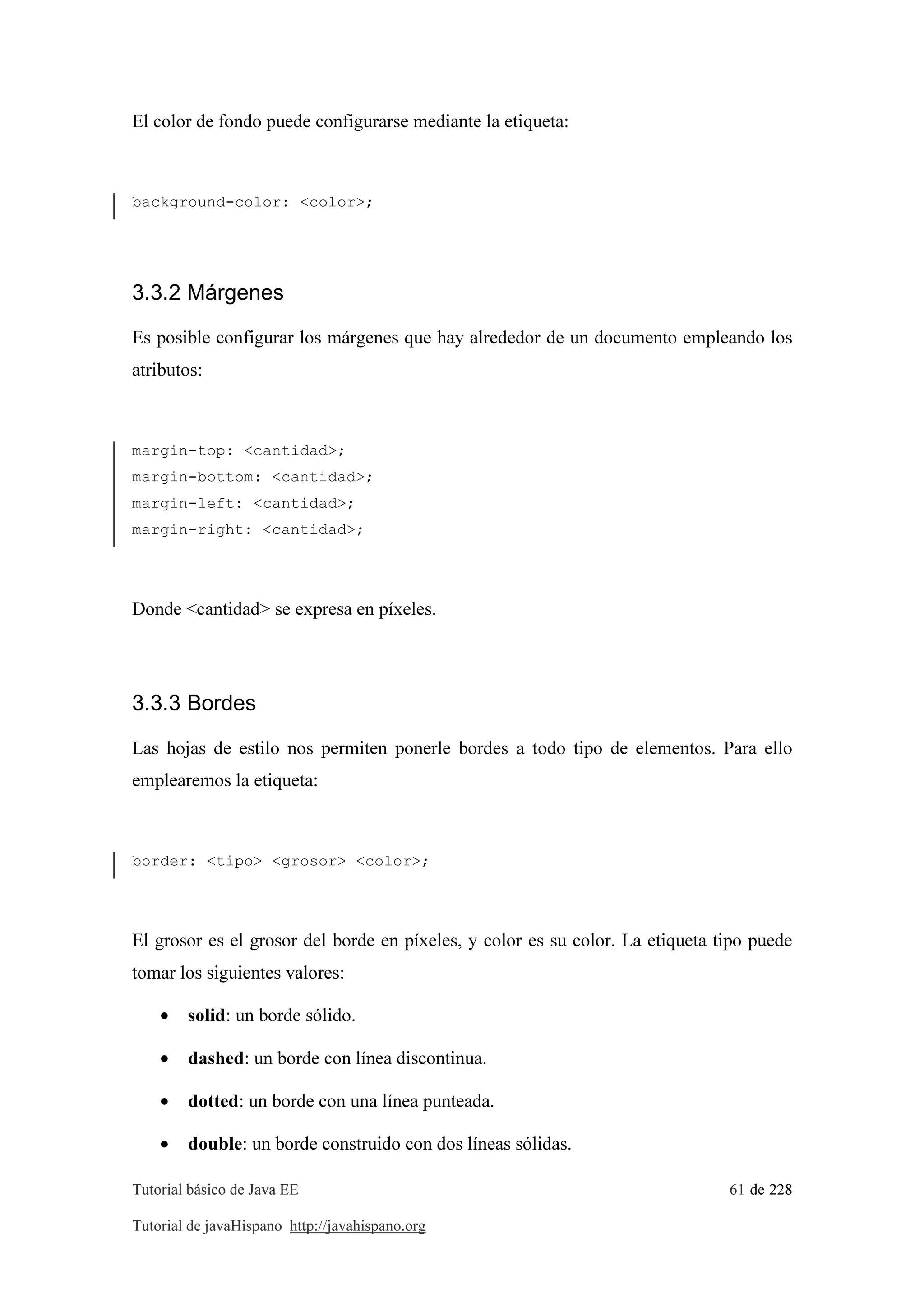 Tutorial básico de Java EE 61 de 228
Tutorial de javaHispano http://javahispano.org
El color de fondo puede configurarse mediante la etiqueta:
background-color: <color>;
3.3.2 Márgenes
Es posible configurar los márgenes que hay alrededor de un documento empleando los
atributos:
margin-top: <cantidad>;
margin-bottom: <cantidad>;
margin-left: <cantidad>;
margin-right: <cantidad>;
Donde <cantidad> se expresa en píxeles.
3.3.3 Bordes
Las hojas de estilo nos permiten ponerle bordes a todo tipo de elementos. Para ello
emplearemos la etiqueta:
border: <tipo> <grosor> <color>;
El grosor es el grosor del borde en píxeles, y color es su color. La etiqueta tipo puede
tomar los siguientes valores:
• solid: un borde sólido.
• dashed: un borde con línea discontinua.
• dotted: un borde con una línea punteada.
• double: un borde construido con dos líneas sólidas.
 