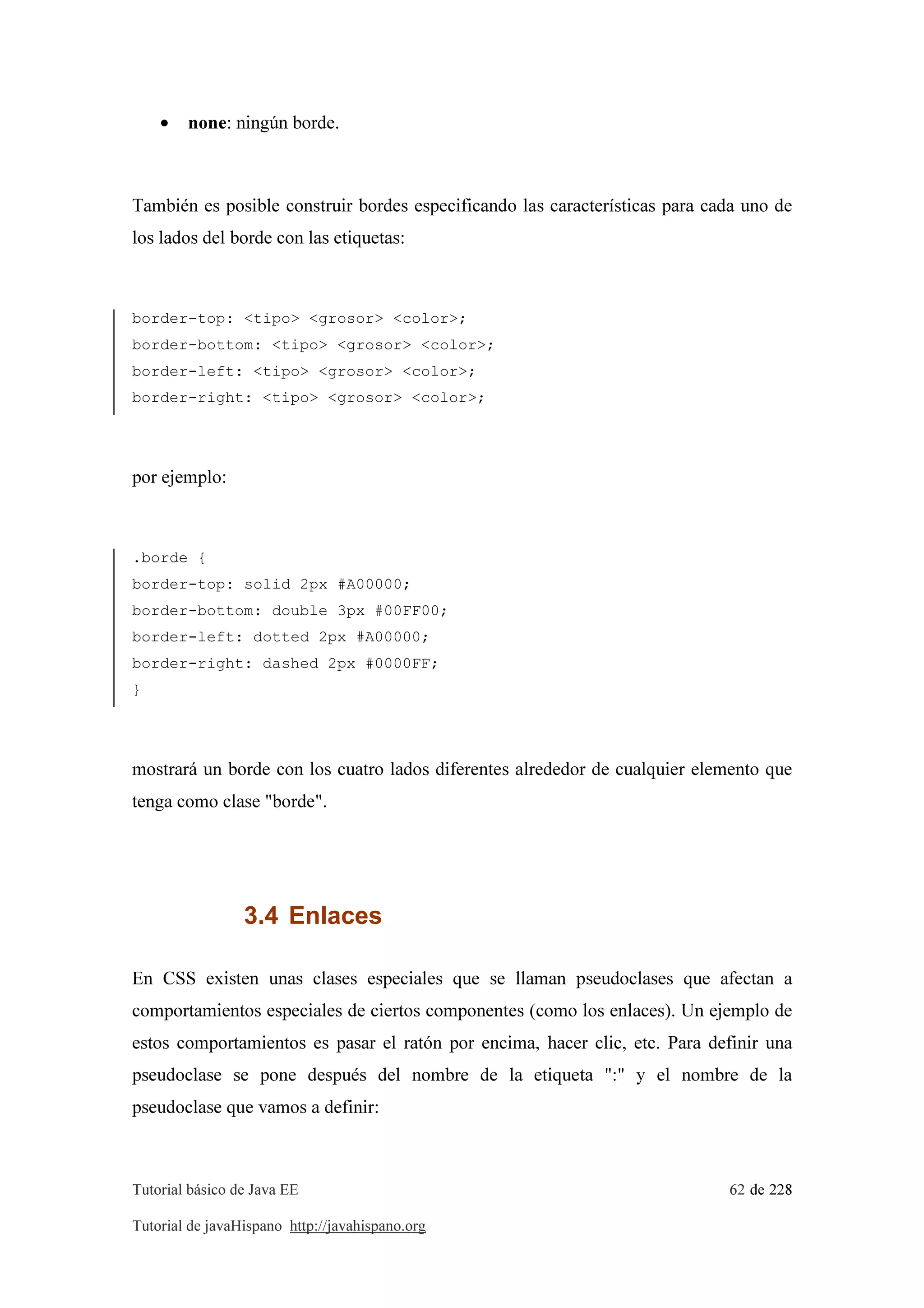 Tutorial básico de Java EE 62 de 228
Tutorial de javaHispano http://javahispano.org
• none: ningún borde.
También es posible construir bordes especificando las características para cada uno de
los lados del borde con las etiquetas:
border-top: <tipo> <grosor> <color>;
border-bottom: <tipo> <grosor> <color>;
border-left: <tipo> <grosor> <color>;
border-right: <tipo> <grosor> <color>;
por ejemplo:
.borde {
border-top: solid 2px #A00000;
border-bottom: double 3px #00FF00;
border-left: dotted 2px #A00000;
border-right: dashed 2px #0000FF;
}
mostrará un borde con los cuatro lados diferentes alrededor de cualquier elemento que
tenga como clase "borde".
3.4 Enlaces
En CSS existen unas clases especiales que se llaman pseudoclases que afectan a
comportamientos especiales de ciertos componentes (como los enlaces). Un ejemplo de
estos comportamientos es pasar el ratón por encima, hacer clic, etc. Para definir una
pseudoclase se pone después del nombre de la etiqueta ":" y el nombre de la
pseudoclase que vamos a definir:
 