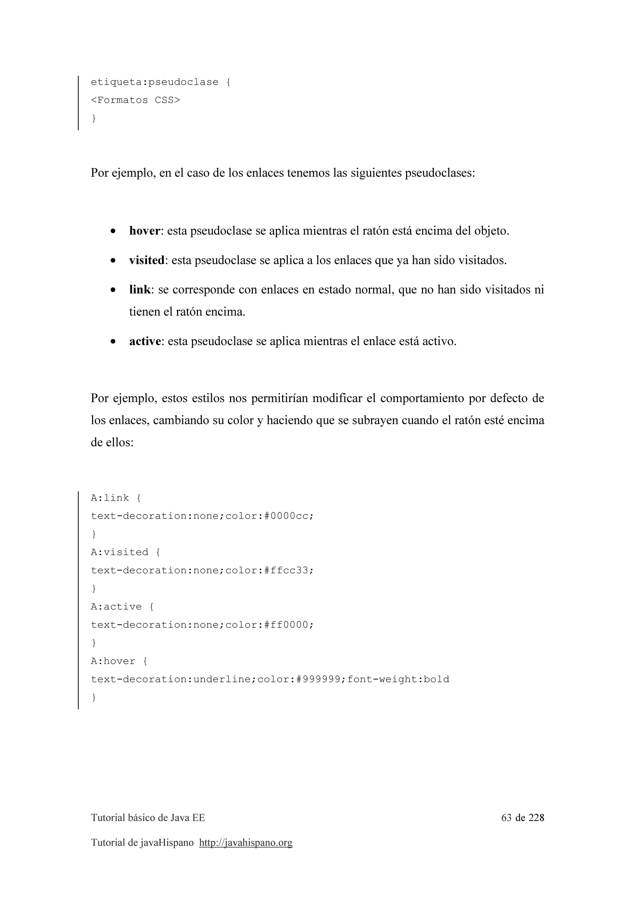 Tutorial básico de Java EE 63 de 228
Tutorial de javaHispano http://javahispano.org
etiqueta:pseudoclase {
<Formatos CSS>
}
Por ejemplo, en el caso de los enlaces tenemos las siguientes pseudoclases:
• hover: esta pseudoclase se aplica mientras el ratón está encima del objeto.
• visited: esta pseudoclase se aplica a los enlaces que ya han sido visitados.
• link: se corresponde con enlaces en estado normal, que no han sido visitados ni
tienen el ratón encima.
• active: esta pseudoclase se aplica mientras el enlace está activo.
Por ejemplo, estos estilos nos permitirían modificar el comportamiento por defecto de
los enlaces, cambiando su color y haciendo que se subrayen cuando el ratón esté encima
de ellos:
A:link {
text-decoration:none;color:#0000cc;
}
A:visited {
text-decoration:none;color:#ffcc33;
}
A:active {
text-decoration:none;color:#ff0000;
}
A:hover {
text-decoration:underline;color:#999999;font-weight:bold
}
 