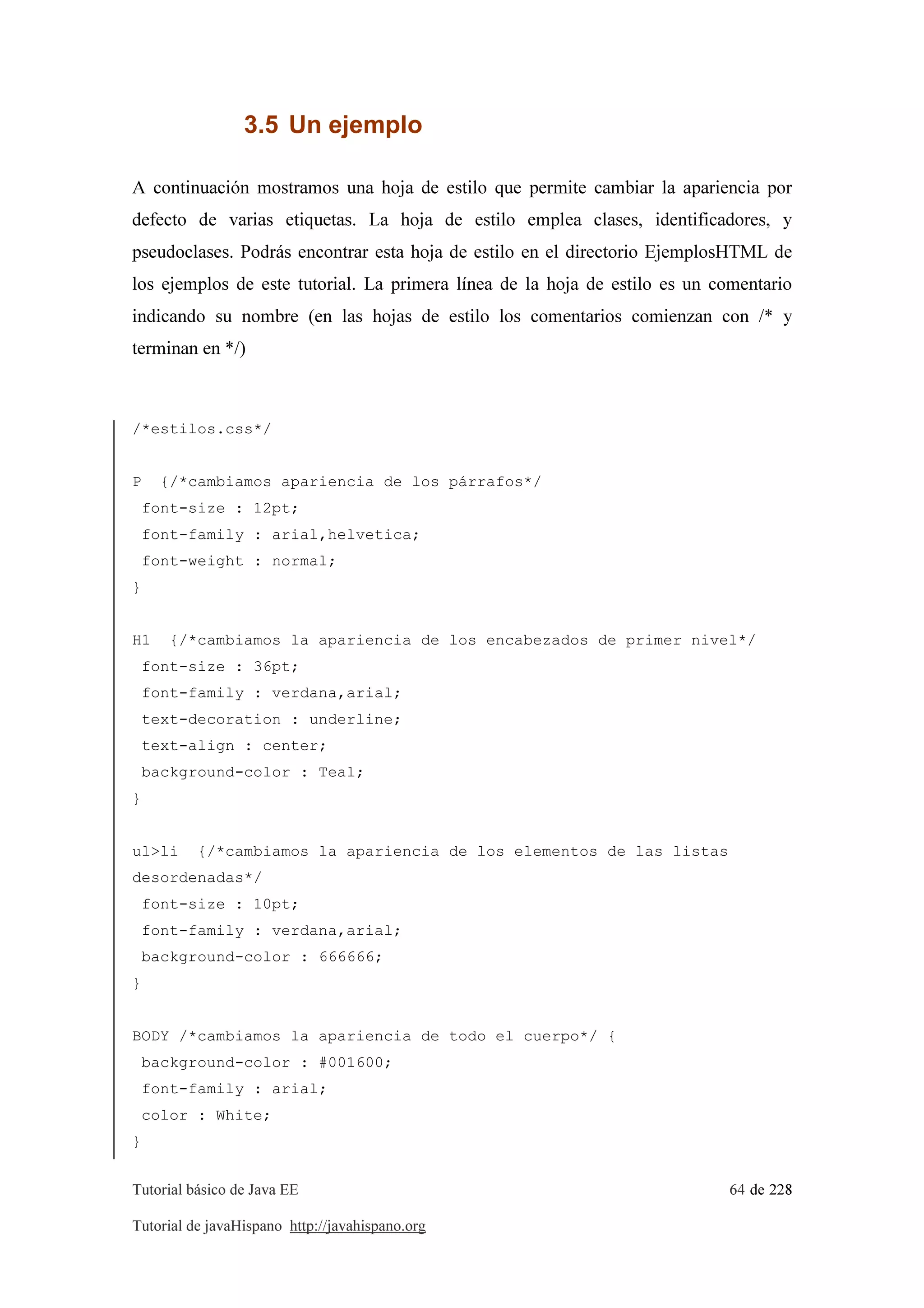 Tutorial básico de Java EE 64 de 228
Tutorial de javaHispano http://javahispano.org
3.5 Un ejemplo
A continuación mostramos una hoja de estilo que permite cambiar la apariencia por
defecto de varias etiquetas. La hoja de estilo emplea clases, identificadores, y
pseudoclases. Podrás encontrar esta hoja de estilo en el directorio EjemplosHTML de
los ejemplos de este tutorial. La primera línea de la hoja de estilo es un comentario
indicando su nombre (en las hojas de estilo los comentarios comienzan con /* y
terminan en */)
/*estilos.css*/
P {/*cambiamos apariencia de los párrafos*/
font-size : 12pt;
font-family : arial,helvetica;
font-weight : normal;
}
H1 {/*cambiamos la apariencia de los encabezados de primer nivel*/
font-size : 36pt;
font-family : verdana,arial;
text-decoration : underline;
text-align : center;
background-color : Teal;
}
ul>li {/*cambiamos la apariencia de los elementos de las listas
desordenadas*/
font-size : 10pt;
font-family : verdana,arial;
background-color : 666666;
}
BODY /*cambiamos la apariencia de todo el cuerpo*/ {
background-color : #001600;
font-family : arial;
color : White;
}
 
