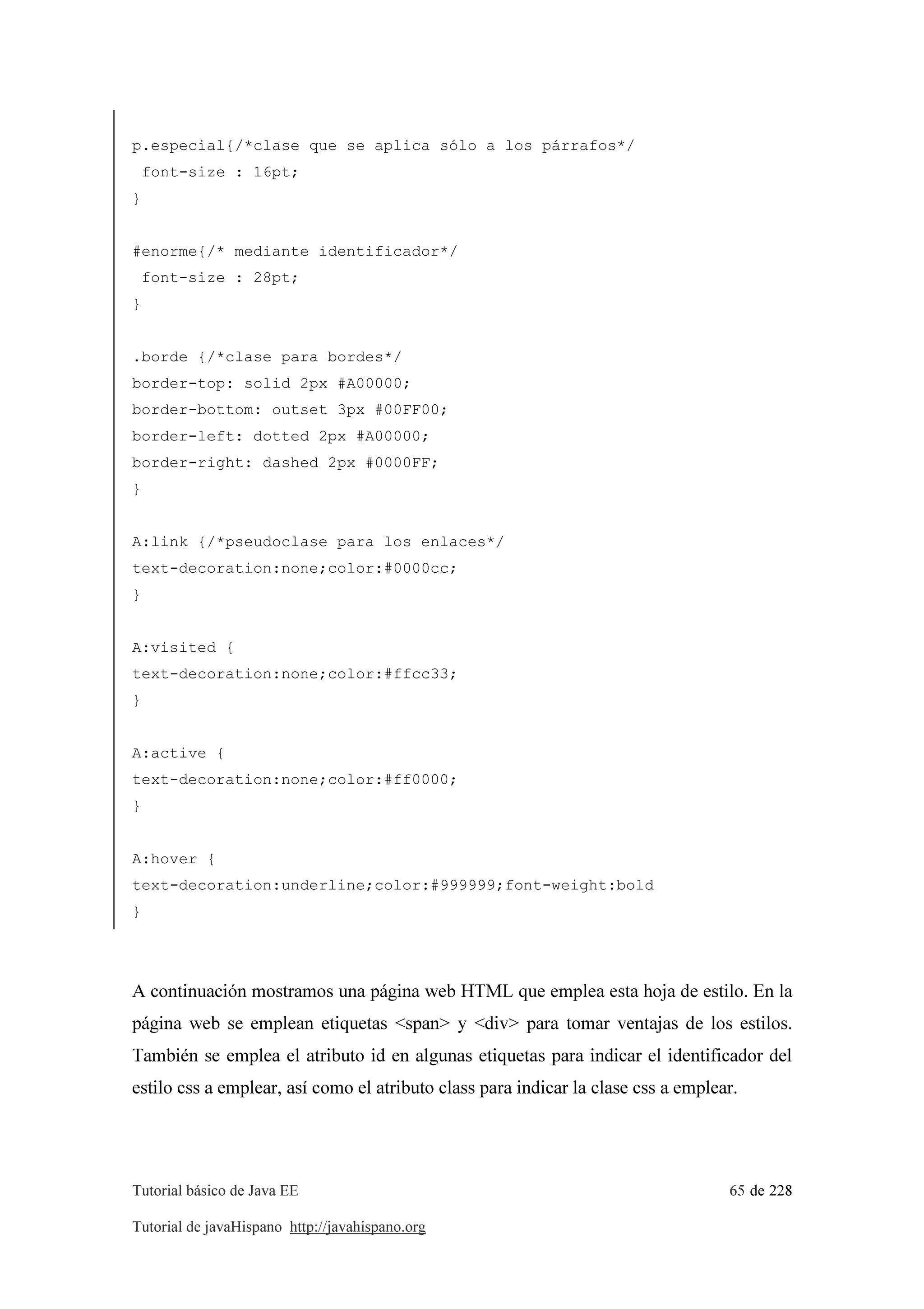 Tutorial básico de Java EE 65 de 228
Tutorial de javaHispano http://javahispano.org
p.especial{/*clase que se aplica sólo a los párrafos*/
font-size : 16pt;
}
#enorme{/* mediante identificador*/
font-size : 28pt;
}
.borde {/*clase para bordes*/
border-top: solid 2px #A00000;
border-bottom: outset 3px #00FF00;
border-left: dotted 2px #A00000;
border-right: dashed 2px #0000FF;
}
A:link {/*pseudoclase para los enlaces*/
text-decoration:none;color:#0000cc;
}
A:visited {
text-decoration:none;color:#ffcc33;
}
A:active {
text-decoration:none;color:#ff0000;
}
A:hover {
text-decoration:underline;color:#999999;font-weight:bold
}
A continuación mostramos una página web HTML que emplea esta hoja de estilo. En la
página web se emplean etiquetas <span> y <div> para tomar ventajas de los estilos.
También se emplea el atributo id en algunas etiquetas para indicar el identificador del
estilo css a emplear, así como el atributo class para indicar la clase css a emplear.
 