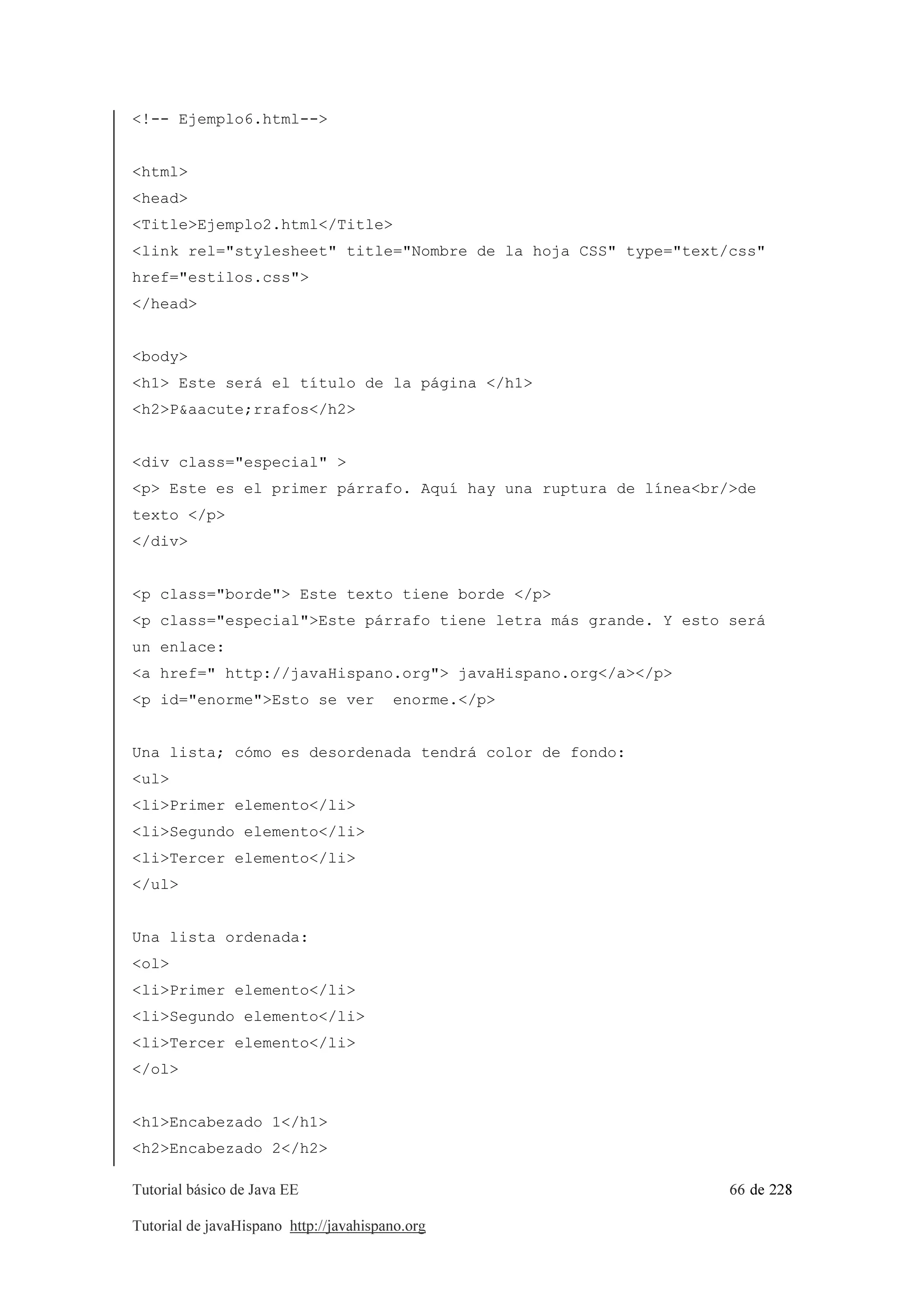 Tutorial básico de Java EE 66 de 228
Tutorial de javaHispano http://javahispano.org
<!-- Ejemplo6.html-->
<html>
<head>
<Title>Ejemplo2.html</Title>
<link rel="stylesheet" title="Nombre de la hoja CSS" type="text/css"
href="estilos.css">
</head>
<body>
<h1> Este será el título de la página </h1>
<h2>P&aacute;rrafos</h2>
<div class="especial" >
<p> Este es el primer párrafo. Aquí hay una ruptura de línea<br/>de
texto </p>
</div>
<p class="borde"> Este texto tiene borde </p>
<p class="especial">Este párrafo tiene letra más grande. Y esto será
un enlace:
<a href=" http://javaHispano.org"> javaHispano.org</a></p>
<p id="enorme">Esto se ver enorme.</p>
Una lista; cómo es desordenada tendrá color de fondo:
<ul>
<li>Primer elemento</li>
<li>Segundo elemento</li>
<li>Tercer elemento</li>
</ul>
Una lista ordenada:
<ol>
<li>Primer elemento</li>
<li>Segundo elemento</li>
<li>Tercer elemento</li>
</ol>
<h1>Encabezado 1</h1>
<h2>Encabezado 2</h2>
 