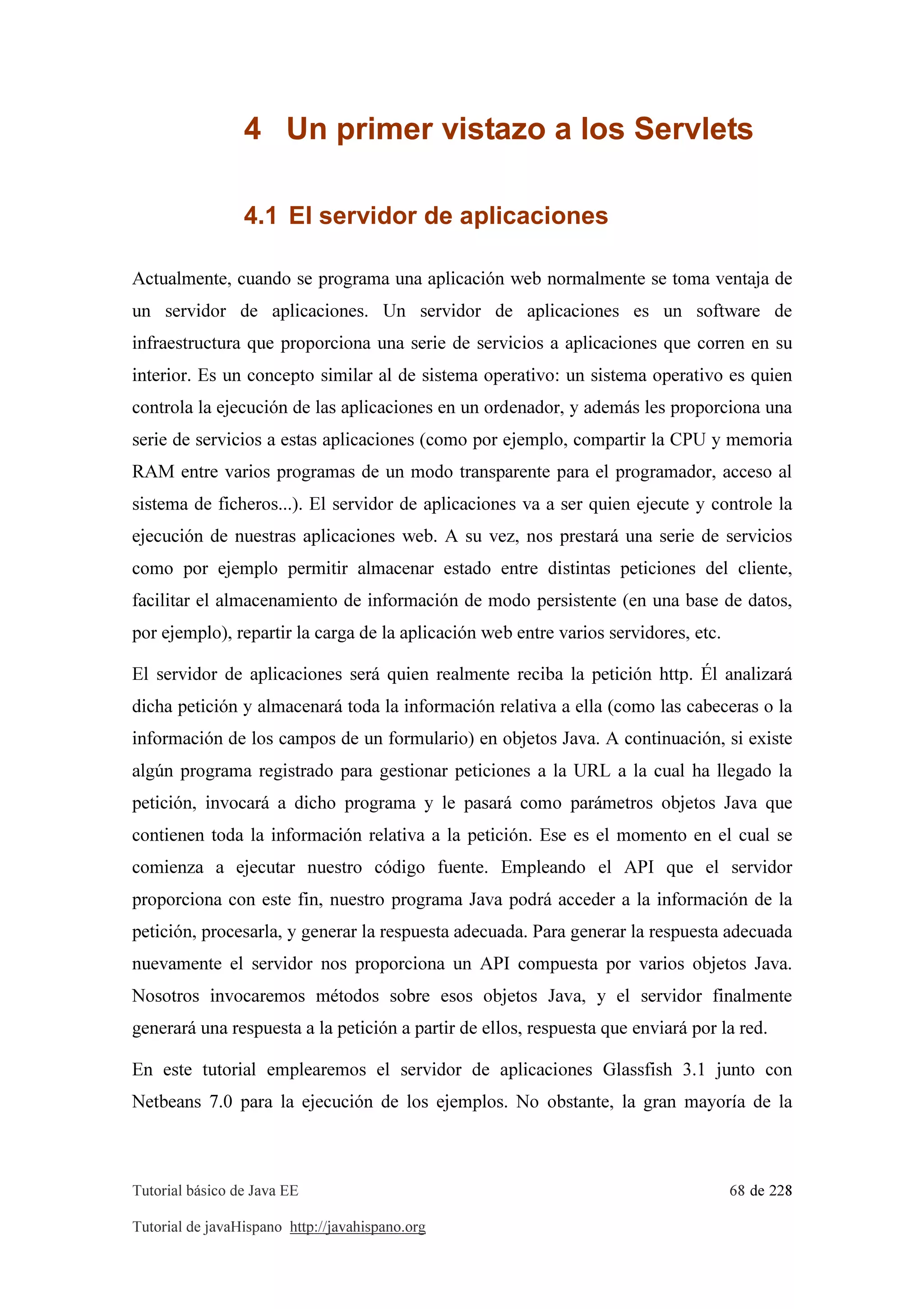 Tutorial básico de Java EE 68 de 228
Tutorial de javaHispano http://javahispano.org
4 Un primer vistazo a los Servlets
4.1 El servidor de aplicaciones
Actualmente, cuando se programa una aplicación web normalmente se toma ventaja de
un servidor de aplicaciones. Un servidor de aplicaciones es un software de
infraestructura que proporciona una serie de servicios a aplicaciones que corren en su
interior. Es un concepto similar al de sistema operativo: un sistema operativo es quien
controla la ejecución de las aplicaciones en un ordenador, y además les proporciona una
serie de servicios a estas aplicaciones (como por ejemplo, compartir la CPU y memoria
RAM entre varios programas de un modo transparente para el programador, acceso al
sistema de ficheros...). El servidor de aplicaciones va a ser quien ejecute y controle la
ejecución de nuestras aplicaciones web. A su vez, nos prestará una serie de servicios
como por ejemplo permitir almacenar estado entre distintas peticiones del cliente,
facilitar el almacenamiento de información de modo persistente (en una base de datos,
por ejemplo), repartir la carga de la aplicación web entre varios servidores, etc.
El servidor de aplicaciones será quien realmente reciba la petición http. Él analizará
dicha petición y almacenará toda la información relativa a ella (como las cabeceras o la
información de los campos de un formulario) en objetos Java. A continuación, si existe
algún programa registrado para gestionar peticiones a la URL a la cual ha llegado la
petición, invocará a dicho programa y le pasará como parámetros objetos Java que
contienen toda la información relativa a la petición. Ese es el momento en el cual se
comienza a ejecutar nuestro código fuente. Empleando el API que el servidor
proporciona con este fin, nuestro programa Java podrá acceder a la información de la
petición, procesarla, y generar la respuesta adecuada. Para generar la respuesta adecuada
nuevamente el servidor nos proporciona un API compuesta por varios objetos Java.
Nosotros invocaremos métodos sobre esos objetos Java, y el servidor finalmente
generará una respuesta a la petición a partir de ellos, respuesta que enviará por la red.
En este tutorial emplearemos el servidor de aplicaciones Glassfish 3.1 junto con
Netbeans 7.0 para la ejecución de los ejemplos. No obstante, la gran mayoría de la
 