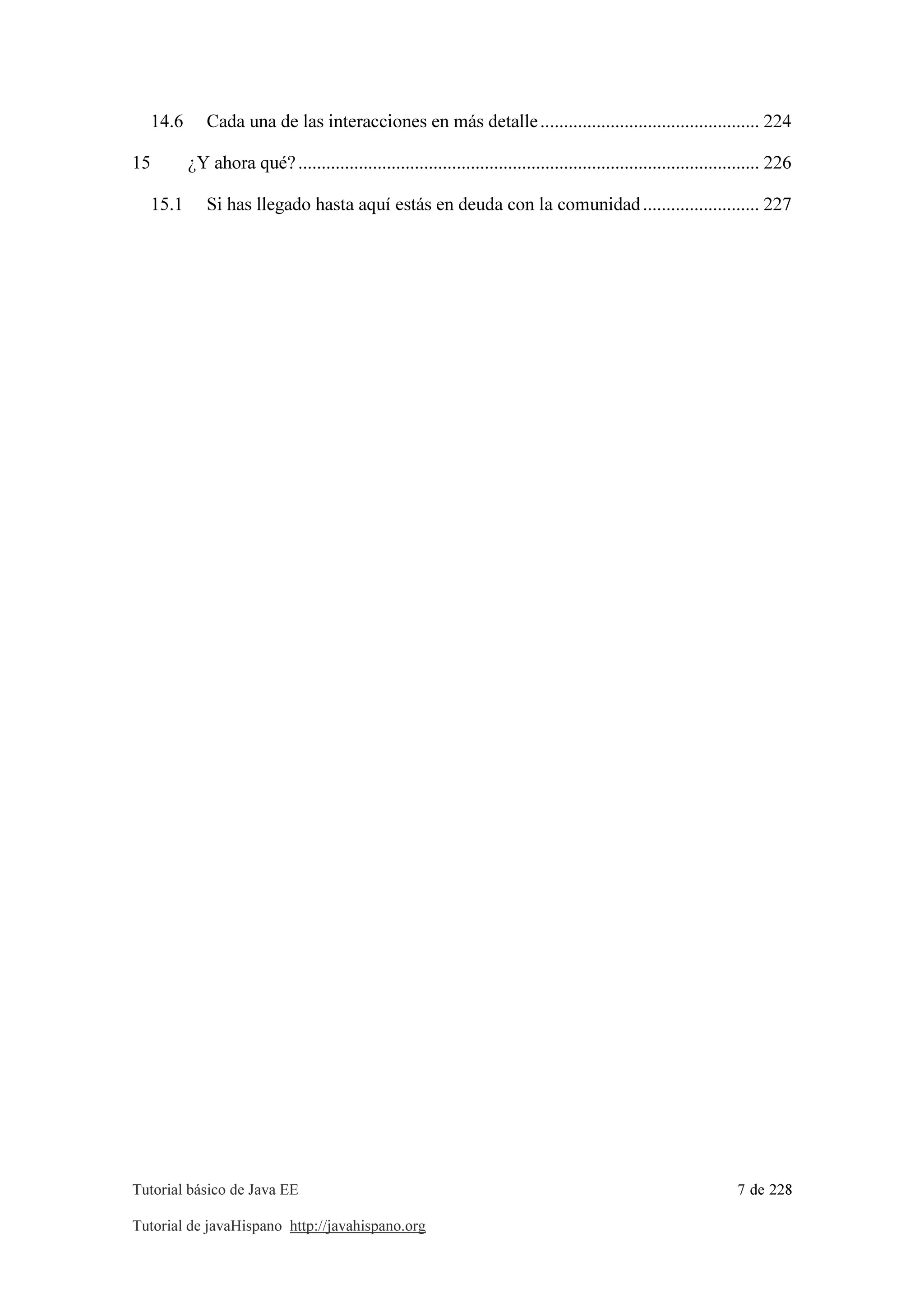 Tutorial básico de Java EE 7 de 228
Tutorial de javaHispano http://javahispano.org
14.6 Cada una de las interacciones en más detalle............................................... 224
15 ¿Y ahora qué?................................................................................................... 226
15.1 Si has llegado hasta aquí estás en deuda con la comunidad......................... 227
 
