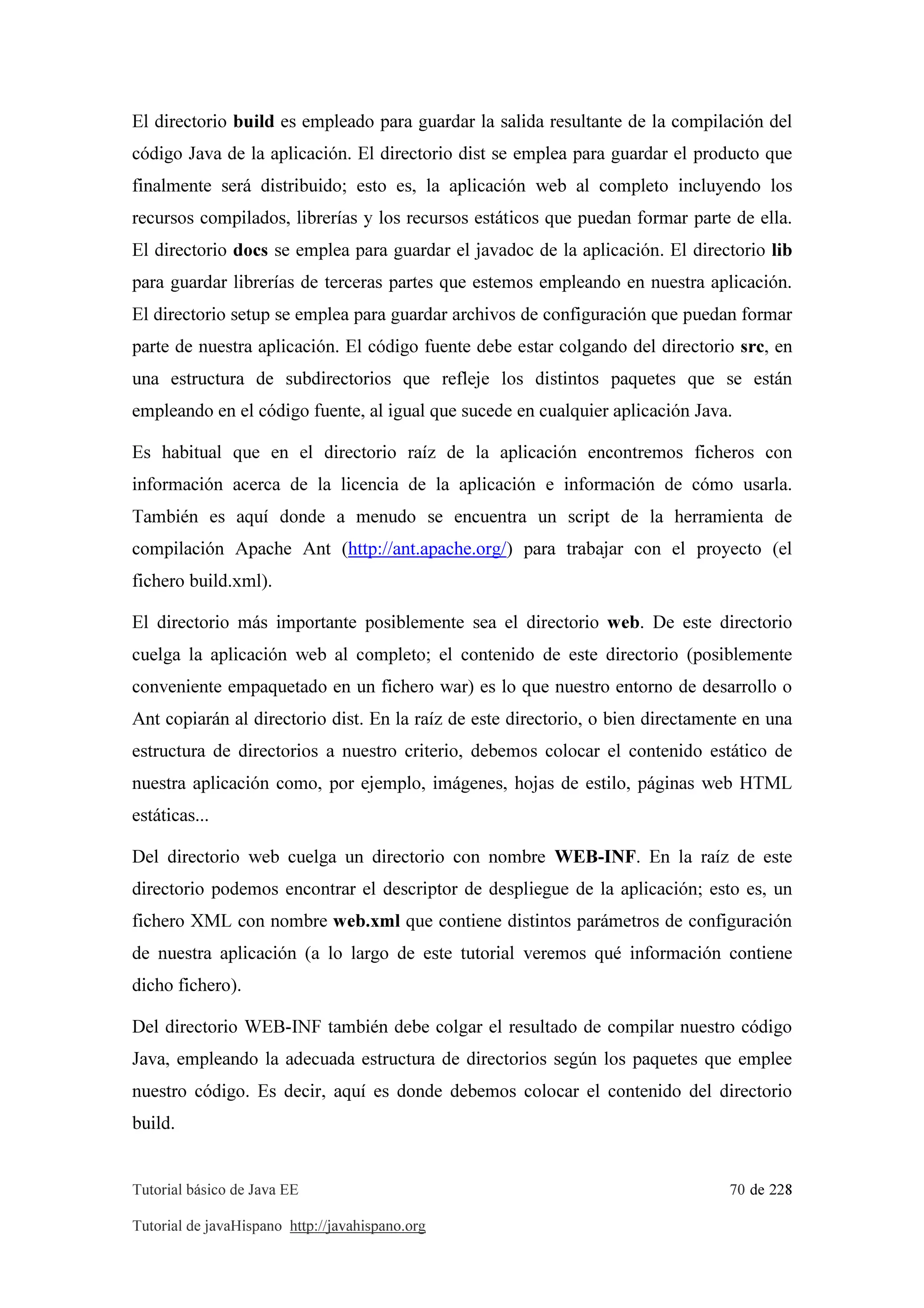 Tutorial básico de Java EE 70 de 228
Tutorial de javaHispano http://javahispano.org
El directorio build es empleado para guardar la salida resultante de la compilación del
código Java de la aplicación. El directorio dist se emplea para guardar el producto que
finalmente será distribuido; esto es, la aplicación web al completo incluyendo los
recursos compilados, librerías y los recursos estáticos que puedan formar parte de ella.
El directorio docs se emplea para guardar el javadoc de la aplicación. El directorio lib
para guardar librerías de terceras partes que estemos empleando en nuestra aplicación.
El directorio setup se emplea para guardar archivos de configuración que puedan formar
parte de nuestra aplicación. El código fuente debe estar colgando del directorio src, en
una estructura de subdirectorios que refleje los distintos paquetes que se están
empleando en el código fuente, al igual que sucede en cualquier aplicación Java.
Es habitual que en el directorio raíz de la aplicación encontremos ficheros con
información acerca de la licencia de la aplicación e información de cómo usarla.
También es aquí donde a menudo se encuentra un script de la herramienta de
compilación Apache Ant (http://ant.apache.org/) para trabajar con el proyecto (el
fichero build.xml).
El directorio más importante posiblemente sea el directorio web. De este directorio
cuelga la aplicación web al completo; el contenido de este directorio (posiblemente
conveniente empaquetado en un fichero war) es lo que nuestro entorno de desarrollo o
Ant copiarán al directorio dist. En la raíz de este directorio, o bien directamente en una
estructura de directorios a nuestro criterio, debemos colocar el contenido estático de
nuestra aplicación como, por ejemplo, imágenes, hojas de estilo, páginas web HTML
estáticas...
Del directorio web cuelga un directorio con nombre WEB-INF. En la raíz de este
directorio podemos encontrar el descriptor de despliegue de la aplicación; esto es, un
fichero XML con nombre web.xml que contiene distintos parámetros de configuración
de nuestra aplicación (a lo largo de este tutorial veremos qué información contiene
dicho fichero).
Del directorio WEB-INF también debe colgar el resultado de compilar nuestro código
Java, empleando la adecuada estructura de directorios según los paquetes que emplee
nuestro código. Es decir, aquí es donde debemos colocar el contenido del directorio
build.
 